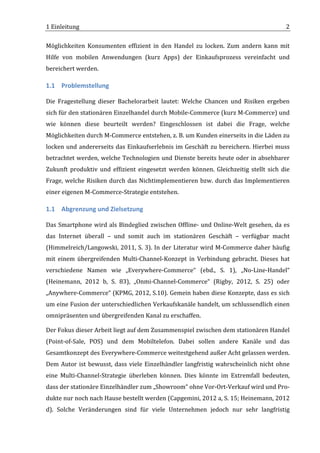 1	
  Einleitung	
                                                                                                               2	
  

Möglichkeiten	
   Konsumenten	
   effizient	
   in	
   den	
   Handel	
   zu	
   locken.	
   Zum	
   andern	
   kann	
   mit	
  
Hilfe	
   von	
   mobilen	
   Anwendungen	
   (kurz	
   Apps)	
   der	
   Einkaufsprozess	
   vereinfacht	
   und	
  
bereichert	
  werden.	
  	
  

1.1 Problemstellung	
  

Die	
   Fragestellung	
   dieser	
   Bachelorarbeit	
   lautet:	
   Welche	
   Chancen	
   und	
   Risiken	
   ergeben	
  
sich	
   für	
   den	
   stationären	
   Einzelhandel	
   durch	
   Mobile-­‐Commerce	
   (kurz	
   M-­‐Commerce)	
   und	
  
wie	
   können	
   diese	
   beurteilt	
   werden?	
   Eingeschlossen	
   ist	
   dabei	
   die	
   Frage,	
   welche	
  
Möglichkeiten	
  durch	
  M-­‐Commerce	
  entstehen,	
  z.	
  B.	
  um	
  Kunden	
  einerseits	
  in	
  die	
  Läden	
  zu	
  
locken	
   und	
   andererseits	
   das	
   Einkaufserlebnis	
   im	
   Geschäft	
   zu	
   bereichern.	
   Hierbei	
   muss	
  
betrachtet	
  werden,	
  welche	
  Technologien	
  und	
  Dienste	
  bereits	
  heute	
  oder	
  in	
  absehbarer	
  
Zukunft	
   produktiv	
   und	
   effizient	
   eingesetzt	
   werden	
   können.	
   Gleichzeitig	
   stellt	
   sich	
   die	
  
Frage,	
   welche	
   Risiken	
   durch	
   das	
   Nichtimplementieren	
   bzw.	
   durch	
   das	
   Implementieren	
  
einer	
  eigenen	
  M-­‐Commerce-­‐Strategie	
  entstehen.	
  

1.1 Abgrenzung	
  und	
  Zielsetzung	
  

Das	
  Smartphone	
  wird	
  als	
  Bindeglied	
  zwischen	
  Offline-­‐	
  und	
  Online-­‐Welt	
  gesehen,	
  da	
  es	
  
das	
   Internet	
   überall	
   –	
   und	
   somit	
   auch	
   im	
   stationären	
   Geschäft	
   –	
   verfügbar	
   macht	
  
(Himmelreich/Langowski,	
  2011,	
  S.	
  3).	
  In	
  der	
  Literatur	
  wird	
  M-­‐Commerce	
  daher	
  häufig	
  
mit	
   einem	
   übergreifenden	
   Multi-­‐Channel-­‐Konzept	
   in	
   Verbindung	
   gebracht.	
   Dieses	
   hat	
  
verschiedene	
   Namen	
   wie	
   „Everywhere-­‐Commerce“	
   (ebd.,	
   S.	
   1),	
   „No-­‐Line-­‐Handel“	
  
(Heinemann,	
   2012	
   b,	
   S.	
   83),	
   „Onmi-­‐Channel-­‐Commerce“	
   (Rigby,	
   2012,	
   S.	
   25)	
   oder	
  
„Anywhere-­‐Commerce“	
  (KPMG,	
  2012,	
  S.10).	
  Gemein	
  haben	
  diese	
  Konzepte,	
  dass	
  es	
  sich	
  
um	
  eine	
  Fusion	
  der	
  unterschiedlichen	
  Verkaufskanäle	
  handelt,	
  um	
  schlussendlich	
  einen	
  
omnipräsenten	
  und	
  übergreifenden	
  Kanal	
  zu	
  erschaffen.	
  	
  

Der	
  Fokus	
  dieser	
  Arbeit	
  liegt	
  auf	
  dem	
  Zusammenspiel	
  zwischen	
  dem	
  stationären	
  Handel	
  
(Point-­‐of-­‐Sale,	
   POS)	
   und	
   dem	
   Mobiltelefon.	
   Dabei	
   sollen	
   andere	
   Kanäle	
   und	
   das	
  
Gesamtkonzept	
  des	
  Everywhere-­‐Commerce	
  weitestgehend	
  außer	
  Acht	
  gelassen	
  werden.	
  
Dem	
   Autor	
   ist	
   bewusst,	
   dass	
   viele	
   Einzelhändler	
   langfristig	
   wahrscheinlich	
   nicht	
   ohne	
  
eine	
   Multi-­‐Channel-­‐Strategie	
   überleben	
   können.	
   Dies	
   könnte	
   im	
   Extremfall	
   bedeuten,	
  
dass	
  der	
  stationäre	
  Einzelhändler	
  zum	
  „Showroom“	
  ohne	
  Vor-­‐Ort-­‐Verkauf	
  wird	
  und	
  Pro-­‐
dukte	
  nur	
  noch	
  nach	
  Hause	
  bestellt	
  werden	
  (Capgemini,	
  2012	
  a,	
  S.	
  15;	
  Heinemann,	
  2012	
  
d).	
   Solche	
   Veränderungen	
   sind	
   für	
   viele	
   Unternehmen	
   jedoch	
   nur	
   sehr	
   langfristig	
  

	
  
 
