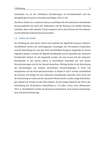 1	
  Einleitung	
                                                                                                                        3	
  

realisierbar,	
   da	
   sie	
   mit	
   erheblichen	
   Veränderungen	
   im	
   Geschäftsmodell	
   und	
   den	
  
dazugehörigen	
  Prozessen	
  verbunden	
  sind	
  (Rigby,	
  2012,	
  S.	
  32).	
  

Ziel	
   dieser	
   Arbeit	
   ist	
   es,	
   konkrete	
   Chancen	
   und	
   Risiken	
   für	
   den	
   stationären	
   Einzelhandel	
  
herauszuarbeiten,	
   die	
   durch	
   das	
   Aufkommen	
   und	
   die	
   Nutzung	
   von	
   mobilen	
   Diensten	
  
entstehen.	
   Dazu	
   sollen	
   aktuelle	
   Trends	
   analysiert	
   und	
   in	
   ihrem	
   Nutzen	
   für	
   den	
   stationä-­‐
ren	
  Einzelhandel	
  realistisch	
  bewertet	
  werden.	
  

1.2 Aufbau	
  der	
  Arbeit	
  

Zur	
   Erfüllung	
   des	
   Ziels	
   dieser	
   Arbeit	
   wird	
   zunächst	
   der	
   Begriff	
   M-­‐Commerce	
   definiert.	
  
Anschließend	
   werden	
   die	
   technologischen	
   Grundlagen	
   des	
   M-­‐Commerce	
   besprochen	
  
und	
   die	
   Entwicklung	
   bis	
   zum	
   Jahr	
   2012	
   einschließlich	
   Prognose	
   dargestellt.	
   Im	
   darauf	
  
folgenden	
  Kapitel	
  3	
  werden	
  die	
  Begriffe	
  Einzelhandel	
  und	
  im	
  Speziellen	
  der	
  stationäre	
  
Einzelhandel	
   erörtert.	
   Es	
   soll	
   dargestellt	
   werden,	
   wie	
   und	
   warum	
   sich	
   der	
   stationäre	
  
Einzelhandel	
   in	
   den	
   letzten	
   Jahren	
   in	
   Deutschland	
   entwickelt	
   hat	
   und	
   welche	
  
Herausforderungen	
   sich	
  für	
  die	
  Zukunft	
  abzeichnen.	
  Wichtig	
  hierbei	
  ist	
  die	
  Betrachtung	
  
der	
   Auswirkungen	
   von	
   mobilen,	
   persönlichen	
   Internet-­‐Zugängen	
   in	
   Form	
   von	
  
Smartphones	
   auf	
   das	
   Konsumentenverhalten.	
   In	
   Kapital	
   4	
   und	
   5	
   werden	
   anschließend	
  
die	
   Chancen	
   und	
   Risiken	
   für	
   den	
   stationären	
   Einzelhandel	
   analysiert.	
   Auch	
   wenn	
   sich	
  
die	
  Betrachtung	
  vor	
  allem	
  auf	
  den	
  deutschen	
  Markt	
  bezieht,	
  werden	
  einige	
  Entwicklun-­‐
gen	
  anhand	
  von	
  Trends	
  aus	
  den	
  USA	
  erläutert,	
  da	
  laut	
  einigen	
  Experten	
  die	
  USA	
  in	
  der	
  
Entwicklung	
   des	
   M-­‐Commerce	
   Deutschland	
   ca.	
   2-­‐3	
   Jahre	
   voraus	
   seien	
   (Heinemann,	
  
2012	
   a).	
   Anschließend	
   werden	
   die	
   gewonnen	
   Erkenntnisse	
   noch	
   einmal	
   zusammenge-­‐
fasst	
  und	
  kritisch	
  hinterfragt.	
  

	
                                          	
  




	
  
 