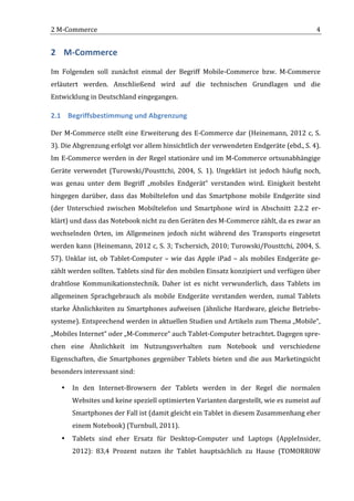 2	
  M-­‐Commerce	
                                                                                                                          4	
  


2 M-­‐Commerce	
  
Im	
   Folgenden	
   soll	
   zunächst	
   einmal	
   der	
   Begriff	
   Mobile-­‐Commerce	
   bzw.	
   M-­‐Commerce	
  
erläutert	
   werden.	
   Anschließend	
   wird	
   auf	
   die	
   technischen	
   Grundlagen	
   und	
   die	
  
Entwicklung	
  in	
  Deutschland	
  eingegangen.	
  

2.1 Begriffsbestimmung	
  und	
  Abgrenzung	
  

Der	
   M-­‐Commerce	
   stellt	
   eine	
   Erweiterung	
   des	
   E-­‐Commerce	
   dar	
   (Heinemann,	
   2012	
   c,	
   S.	
  
3).	
  Die	
  Abgrenzung	
  erfolgt	
  vor	
  allem	
  hinsichtlich	
  der	
  verwendeten	
  Endgeräte	
  (ebd.,	
  S.	
  4).	
  
Im	
  E-­‐Commerce	
  werden	
  in	
  der	
  Regel	
  stationäre	
  und	
  im	
  M-­‐Commerce	
  ortsunabhängige	
  
Geräte	
   verwendet	
   (Turowski/Pousttchi,	
   2004,	
   S.	
   1).	
   Ungeklärt	
   ist	
   jedoch	
   häufig	
   noch,	
  
was	
   genau	
   unter	
   dem	
   Begriff	
   „mobiles	
   Endgerät“	
   verstanden	
   wird.	
   Einigkeit	
   besteht	
  
hingegen	
   darüber,	
   dass	
   das	
   Mobiltelefon	
   und	
   das	
   Smartphone	
   mobile	
   Endgeräte	
   sind	
  
(der	
   Unterschied	
   zwischen	
   Mobiltelefon	
   und	
   Smartphone	
   wird	
   in	
   Abschnitt	
   2.2.2	
   er-­‐
klärt)	
  und	
  dass	
  das	
  Notebook	
  nicht	
  zu	
  den	
  Geräten	
  des	
  M-­‐Commerce	
  zählt,	
  da	
  es	
  zwar	
  an	
  
wechselnden	
   Orten,	
   im	
   Allgemeinen	
   jedoch	
   nicht	
   während	
   des	
   Transports	
   eingesetzt	
  
werden	
  kann	
  (Heinemann,	
  2012	
  c,	
  S.	
  3;	
  Tschersich,	
  2010;	
  Turowski/Pousttchi,	
  2004,	
  S.	
  
57).	
   Unklar	
   ist,	
   ob	
   Tablet-­‐Computer	
   –	
   wie	
   das	
   Apple	
   iPad	
   –	
   als	
   mobiles	
   Endgeräte	
   ge-­‐
zählt	
  werden	
  sollten.	
  Tablets	
  sind	
  für	
  den	
  mobilen	
  Einsatz	
  konzipiert	
  und	
  verfügen	
  über	
  
drahtlose	
   Kommunikationstechnik.	
   Daher	
   ist	
   es	
   nicht	
   verwunderlich,	
   dass	
   Tablets	
   im	
  
allgemeinen	
   Sprachgebrauch	
   als	
   mobile	
   Endgeräte	
   verstanden	
   werden,	
   zumal	
   Tablets	
  
starke	
   Ähnlichkeiten	
   zu	
   Smartphones	
   aufweisen	
   (ähnliche	
   Hardware,	
   gleiche	
   Betriebs-­‐
systeme).	
   Entsprechend	
   werden	
   in	
   aktuellen	
   Studien	
   und	
   Artikeln	
   zum	
   Thema	
   „Mobile“,	
  
„Mobiles	
  Internet“	
  oder	
  „M-­‐Commerce“	
  auch	
  Tablet-­‐Computer	
  betrachtet.	
  Dagegen	
  spre-­‐
chen	
   eine	
   Ähnlichkeit	
   im	
   Nutzungsverhalten	
   zum	
   Notebook	
   und	
   verschiedene	
  
Eigenschaften,	
   die	
   Smartphones	
   gegenüber	
   Tablets	
   bieten	
   und	
   die	
   aus	
   Marketingsicht	
  
besonders	
  interessant	
  sind:	
  

       •   In	
   den	
   Internet-­‐Browsern	
   der	
   Tablets	
   werden	
   in	
   der	
   Regel	
   die	
   normalen	
  
           Websites	
  und	
  keine	
  speziell	
  optimierten	
  Varianten	
  dargestellt,	
  wie	
  es	
  zumeist	
  auf	
  
           Smartphones	
  der	
  Fall	
  ist	
  (damit	
  gleicht	
  ein	
  Tablet	
  in	
  diesem	
  Zusammenhang	
  eher	
  
           einem	
  Notebook)	
  (Turnbull,	
  2011).	
  	
  
       •   Tablets	
   sind	
   eher	
   Ersatz	
   für	
   Desktop-­‐Computer	
   und	
   Laptops	
   (AppleInsider,	
  
           2012):	
   83,4	
   Prozent	
   nutzen	
   ihr	
   Tablet	
   hauptsächlich	
   zu	
   Hause	
   (TOMORROW	
  

	
  
 
