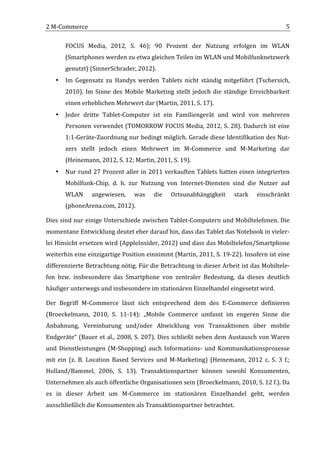 2	
  M-­‐Commerce	
                                                                                                                            5	
  

           FOCUS	
   Media,	
   2012,	
   S.	
   46);	
   90	
   Prozent	
   der	
   Nutzung	
   erfolgen	
   im	
   WLAN	
  
           (Smartphones	
  werden	
  zu	
  etwa	
  gleichen	
  Teilen	
  im	
  WLAN	
  und	
  Mobilfunknetzwerk	
  
           genutzt)	
  (SinnerSchrader,	
  2012).	
  
       •   Im	
   Gegensatz	
   zu	
   Handys	
   werden	
   Tablets	
   nicht	
   ständig	
   mitgeführt	
   (Tschersich,	
  
           2010).	
   Im	
   Sinne	
   des	
   Mobile	
   Marketing	
   stellt	
   jedoch	
   die	
   ständige	
   Erreichbarkeit	
  
           einen	
  erheblichen	
  Mehrwert	
  dar	
  (Martin,	
  2011,	
  S.	
  17).	
  
       •   Jeder	
   dritte	
   Tablet-­‐Computer	
   ist	
   ein	
   Familiengerät	
   und	
   wird	
   von	
   mehreren	
  
           Personen	
  verwendet	
  (TOMORROW	
  FOCUS	
  Media,	
  2012,	
  S.	
  28).	
  Dadurch	
  ist	
  eine	
  
           1:1-­‐Geräte-­‐Zuordnung	
  nur	
  bedingt	
  möglich.	
  Gerade	
  diese	
  Identifikation	
  des	
  Nut-­‐
           zers	
   stellt	
   jedoch	
   einen	
   Mehrwert	
   im	
   M-­‐Commerce	
   und	
   M-­‐Marketing	
   dar	
  
           (Heinemann,	
  2012,	
  S.	
  12;	
  Martin,	
  2011,	
  S.	
  19).	
  
       •   Nur	
   rund	
   27	
   Prozent	
   aller	
   in	
   2011	
   verkauften	
   Tablets	
   hatten	
   einen	
   integrierten	
  
           Mobilfunk-­‐Chip,	
   d.	
   h.	
   zur	
   Nutzung	
   von	
   Internet-­‐Diensten	
   sind	
   die	
   Nutzer	
   auf	
  
           WLAN	
          angewiesen,	
            was	
       die	
     Ortsunabhängigkeit	
                  stark	
      einschränkt	
  
           (phoneArena.com,	
  2012).	
  

Dies	
  sind	
  nur	
  einige	
  Unterschiede	
  zwischen	
  Tablet-­‐Computern	
  und	
  Mobiltelefonen.	
  Die	
  
momentane	
  Entwicklung	
  deutet	
  eher	
  darauf	
  hin,	
  dass	
  das	
  Tablet	
  das	
  Notebook	
  in	
  vieler-­‐
lei	
  Hinsicht	
  ersetzen	
  wird	
  (AppleInsider,	
  2012)	
  und	
  dass	
  das	
  Mobiltelefon/Smartphone	
  
weiterhin	
   eine	
   einzigartige	
   Position	
   einnimmt	
   (Martin,	
   2011,	
   S.	
   19-­‐22).	
   Insofern	
   ist	
   eine	
  
differenzierte	
  Betrachtung	
  nötig.	
  Für	
  die	
  Betrachtung	
  in	
  dieser	
  Arbeit	
  ist	
  das	
  Mobiltele-­‐
fon	
   bzw.	
   insbesondere	
   das	
   Smartphone	
   von	
   zentraler	
   Bedeutung,	
   da	
   dieses	
   deutlich	
  
häufiger	
  unterwegs	
  und	
  insbesondere	
  im	
  stationären	
  Einzelhandel	
  eingesetzt	
  wird.	
  

Der	
   Begriff	
   M-­‐Commerce	
   lässt	
   sich	
   entsprechend	
   dem	
   des	
   E-­‐Commerce	
   definieren	
  
(Broeckelmann,	
   2010,	
   S.	
   11-­‐14):	
   „Mobile	
   Commerce	
   umfasst	
   im	
   engeren	
   Sinne	
   die	
  
Anbahnung,	
   Vereinbarung	
   und/oder	
   Abwicklung	
   von	
   Transaktionen	
   über	
   mobile	
  
Endgeräte“	
  (Bauer	
  et	
  al.,	
  2008,	
  S.	
  207).	
  Dies	
  schließt	
  neben	
  dem	
  Austausch	
  von	
  Waren	
  
und	
   Dienstleistungen	
   (M-­‐Shopping)	
   auch	
   Informations-­‐	
   und	
   Kommunikationsprozesse	
  
mit	
   ein	
   (z.	
   B.	
   Location	
   Based	
   Services	
   und	
   M-­‐Marketing)	
   (Heinemann,	
   2012	
   c,	
   S.	
   3	
   f.;	
  
Holland/Bammel,	
   2006,	
   S.	
   13).	
   Transaktionspartner	
   können	
   sowohl	
   Konsumenten,	
  
Unternehmen	
  als	
  auch	
  öffentliche	
  Organisationen	
  sein	
  (Broeckelmann,	
  2010,	
  S.	
  12	
  f.).	
  Da	
  
es	
   in	
   dieser	
   Arbeit	
   um	
   M-­‐Commerce	
   im	
   stationären	
   Einzelhandel	
   geht,	
   werden	
  
ausschließlich	
  die	
  Konsumenten	
  als	
  Transaktionspartner	
  betrachtet.	
  	
  

	
  
 