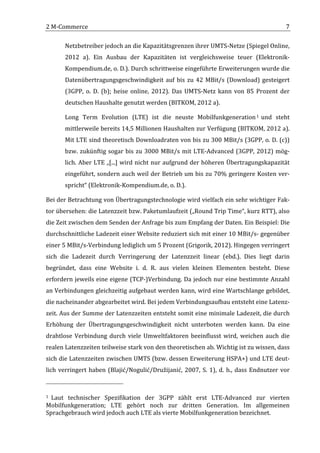 2	
  M-­‐Commerce	
                                                                                                                                                                                                                7	
  

                                                      Netzbetreiber	
  jedoch	
  an	
  die	
  Kapazitätsgrenzen	
  ihrer	
  UMTS-­‐Netze	
  (Spiegel	
  Online,	
  
                                                      2012	
   a).	
   Ein	
   Ausbau	
   der	
   Kapazitäten	
   ist	
   vergleichsweise	
   teuer	
   (Elektronik-­‐
                                                      Kompendium.de,	
   o.	
   D.).	
   Durch	
   schrittweise	
   eingeführte	
   Erweiterungen	
   wurde	
   die	
  
                                                      Datenübertragungsgeschwindigkeit	
   auf	
   bis	
   zu	
   42	
   MBit/s	
   (Download)	
   gesteigert	
  
                                                      (3GPP,	
   o.	
   D.	
   (b);	
   heise	
   online,	
   2012).	
   Das	
   UMTS-­‐Netz	
   kann	
   von	
   85	
   Prozent	
   der	
  
                                                      deutschen	
  Haushalte	
  genutzt	
  werden	
  (BITKOM,	
  2012	
  a).	
  

                                                      Long	
   Term	
   Evolution	
   (LTE)	
   ist	
   die	
   neuste	
   Mobilfunkgeneration 1 	
  und	
   steht	
  
                                                      mittlerweile	
  bereits	
  14,5	
  Millionen	
  Haushalten	
  zur	
  Verfügung	
  (BITKOM,	
  2012	
  a).	
  
                                                      Mit	
  LTE	
  sind	
  theoretisch	
  Downloadraten	
  von	
  bis	
  zu	
  300	
  MBit/s	
  (3GPP,	
  o.	
  D.	
  (c))	
  
                                                      bzw.	
   zukünftig	
   sogar	
   bis	
   zu	
   3000	
   MBit/s	
   mit	
   LTE-­‐Advanced	
   (3GPP,	
   2012)	
   mög-­‐
                                                      lich.	
  Aber	
  LTE	
  „[...]	
  wird	
  nicht	
  nur	
  aufgrund	
  der	
  höheren	
  Übertragungskapazität	
  
                                                      eingeführt,	
  sondern	
  auch	
  weil	
  der	
  Betrieb	
  um	
  bis	
  zu	
  70%	
  geringere	
  Kosten	
  ver-­‐
                                                      spricht“	
  (Elektronik-­‐Kompendium.de,	
  o.	
  D.).	
  

Bei	
  der	
  Betrachtung	
  von	
  Übertragungstechnologie	
  wird	
  vielfach	
  ein	
  sehr	
  wichtiger	
  Fak-­‐
tor	
   übersehen:	
   die	
   Latenzzeit	
   bzw.	
   Paketumlaufzeit	
   („Round	
   Trip	
   Time“,	
   kurz	
   RTT),	
   also	
  
die	
  Zeit	
  zwischen	
  dem	
  Senden	
  der	
  Anfrage	
  bis	
  zum	
  Empfang	
  der	
  Daten.	
  Ein	
  Beispiel:	
  Die	
  
durchschnittliche	
  Ladezeit	
  einer	
  Website	
  reduziert	
  sich	
  mit	
  einer	
  10	
  MBit/s-­‐	
  gegenüber	
  
einer	
  5	
  MBit/s-­‐Verbindung	
  lediglich	
  um	
  5	
  Prozent	
  (Grigorik,	
  2012).	
  Hingegen	
  verringert	
  
sich	
   die	
   Ladezeit	
   durch	
   Verringerung	
   der	
   Latenzzeit	
   linear	
   (ebd.).	
   Dies	
   liegt	
   darin	
  
begründet,	
   dass	
   eine	
   Website	
   i.	
   d.	
   R.	
   aus	
   vielen	
   kleinen	
   Elementen	
   besteht.	
   Diese	
  
erfordern	
  jeweils	
  eine	
  eigene	
  (TCP-­‐)Verbindung.	
  Da	
  jedoch	
  nur	
  eine	
  bestimmte	
  Anzahl	
  
an	
  Verbindungen	
  gleichzeitig	
  aufgebaut	
  werden	
  kann,	
  wird	
  eine	
  Wartschlange	
  gebildet,	
  
die	
  nacheinander	
  abgearbeitet	
  wird.	
  Bei	
  jedem	
  Verbindungsaufbau	
  entsteht	
  eine	
  Latenz-­‐
zeit.	
  Aus	
  der	
  Summe	
  der	
  Latenzzeiten	
  entsteht	
  somit	
  eine	
  minimale	
  Ladezeit,	
  die	
  durch	
  
Erhöhung	
   der	
   Übertragungsgeschwindigkeit	
   nicht	
   unterboten	
   werden	
   kann.	
   Da	
   eine	
  
drahtlose	
   Verbindung	
   durch	
   viele	
   Umweltfaktoren	
   beeinflusst	
   wird,	
   weichen	
   auch	
   die	
  
realen	
  Latenzzeiten	
  teilweise	
  stark	
  von	
  den	
  theoretischen	
  ab.	
  Wichtig	
  ist	
  zu	
  wissen,	
  dass	
  
sich	
  die	
  Latenzzeiten	
  zwischen	
  UMTS	
  (bzw.	
  dessen	
  Erweiterung	
  HSPA+)	
  und	
  LTE	
  deut-­‐
lich	
   verringert	
   haben	
   (Blajić/Nogulić/Družijanić,	
   2007,	
   S.	
   1),	
   d.	
   h.,	
   dass	
   Endnutzer	
   vor	
  

	
  	
  	
  	
  	
  	
  	
  	
  	
  	
  	
  	
  	
  	
  	
  	
  	
  	
  	
  	
  	
  	
  	
  	
  	
  	
  	
  	
  	
  	
  	
  	
  	
  	
  	
  	
  	
  	
  	
  	
  	
  	
  	
  	
  	
  	
  	
  	
  	
  	
  	
  	
  	
  	
  	
  	
  
1	
  Laut	
   technischer	
   Spezifikation	
   der	
   3GPP	
   zählt	
   erst	
   LTE-­‐Advanced	
   zur	
   vierten	
  	
  
Mobilfunkgeneration;	
   LTE	
   gehört	
   noch	
   zur	
   dritten	
   Generation.	
   Im	
   allgemeinen	
  
Sprachgebrauch	
  wird	
  jedoch	
  auch	
  LTE	
  als	
  vierte	
  Mobilfunkgeneration	
  bezeichnet.	
  
	
  
 