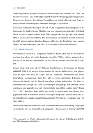 2	
  M-­‐Commerce	
                                                                                                                                                                                                                8	
  

allem	
   aufgrund	
   der	
   geringeren	
   Latenzzeit	
   einen	
   Unterschied	
   zwischen	
   UMTS	
   und	
   LTE	
  
feststellen	
   werden	
   –	
   und	
   nicht	
   aufgrund	
   der	
   höheren	
   Übertragungsgeschwindigkeit.	
   Für	
  
Unternehmen	
   bedeutet	
   dies,	
   bei	
   der	
   Entwicklung	
   von	
   mobilen	
   Websites	
   und	
   Apps	
   auf	
  
die	
  Anzahl	
  der	
  Verbindungen	
  zu	
  achten	
  und	
  diese	
  ggf.	
  zu	
  optimieren.	
  

Neben	
   den	
   Mobilfunktechnologien	
   ist	
   auch	
   WLAN	
   von	
   größerer	
   Bedeutung	
   für	
   den	
   M-­‐
Commerce.	
  Die	
  Reichweite	
  von	
  WLAN	
  ist	
  zwar	
  sehr	
  eingeschränkt,	
  gegenüber	
  Mobilfunk	
  
bietet	
   es	
   jedoch	
   vergleichsweise	
   hohe	
   Übertragungsraten	
   und	
   geringe	
   Latenzzeiten2.	
  
Möchte	
   ein	
   Händler	
   sicherstellen,	
   dass	
   Konsumenten	
   die	
   mobilen	
   Dienste	
   im	
   lokalen	
  
Geschäft	
   auch	
   zuverlässig	
   benutzen	
   können,	
   sollte	
   über	
   die	
   Installation	
   eines	
   eigenen	
  
WLANs	
  nachgedacht	
  werden	
  (wie	
  dies	
  z.	
  B.	
  auch	
  Apple	
  in	
  seinen	
  Geschäften	
  tut).	
  

2.2.2 Mobile	
  Endgeräte	
  

Wie	
   bereits	
   in	
   Abschnitt	
   2.1	
   dargestellt,	
   werden	
   in	
   dieser	
   Arbeit	
   nur	
   das	
   Mobiltelefon	
  
und	
   das	
   Smartphone	
   als	
   mobile	
   Endgeräte	
   betrachtet.	
   Tablets	
   bleiben	
   weitgehend	
   au-­‐
ßen	
  vor,	
  da	
  sie	
  wichtige	
  Eigenschaften,	
  die	
  man	
  dem	
  M-­‐Commerce	
  zuordnet,	
  nicht	
  erfül-­‐
len.	
  	
  

Bereits	
   heute	
   sind	
   mehr	
   als	
   23	
   Millionen	
   Smartphones	
   in	
   Deutschland	
   im	
   Einsatz	
  
(BITKOM,	
   2012	
   b).	
   In	
   wenigen	
   Jahren	
   werden	
   die	
   meisten	
   Mobiltelefone	
   Smartphones	
  
sein.	
   Es	
   stellt	
   sich	
   noch	
   die	
   Frage,	
   was	
   ein	
   „normales“	
   Mobiltelefon	
   von	
   einem	
  
Smartphone	
   unterscheidet:	
   Auch	
   hier	
   gibt	
   es	
   keine	
   einheitliche	
   Definition.	
   Im	
  
Allgemeinen	
   bezieht	
   sich	
   der	
   Begriff	
   Smartphone	
   auf	
   ein	
   Mobiltelefon,	
   „das	
   über	
   ein	
  
Betriebssystem	
   verfügt,	
   mit	
   dem	
   Anwendungen	
   hinzugefügt	
   und	
   entfernt,	
   Daten	
  
empfangen	
   und	
   gesendet	
   und	
   auf	
   Internetinhalte	
   zugegriffen	
   werden	
   kann“	
   (Krum,	
  
2012,	
  S.	
  47	
  f.).	
  Der	
  Fokus	
  dieser	
  Arbeit	
  liegt	
  auf	
  der	
  Verwendung	
  des	
  Smartphones,	
  da	
  es	
  
gegenüber	
   einem	
   Mobiltelefon	
   deutlich	
   vielfältigere	
   Wege	
   der	
   Kommunikation	
   und	
   In-­‐
teraktion	
  bietet	
  und	
  zudem	
  zukünftig	
  das	
  „normale“	
  Mobiltelefon	
  verdrängen	
  wird	
  (Die	
  
Welt,	
  2012	
  a).	
  

Moderne	
  Smartphones	
  ähneln	
  einander	
  stark	
  in	
  der	
  Hardware-­‐Ausstattung.	
  So	
  verfügen	
  
sie	
   i.	
   d.	
   R.	
   alle	
   über	
   ein	
   hochauflösendes,	
   kapazitives	
   Touchscreen	
   (3-­‐5	
   Zoll	
   groß),	
   UMTS	
  


	
  	
  	
  	
  	
  	
  	
  	
  	
  	
  	
  	
  	
  	
  	
  	
  	
  	
  	
  	
  	
  	
  	
  	
  	
  	
  	
  	
  	
  	
  	
  	
  	
  	
  	
  	
  	
  	
  	
  	
  	
  	
  	
  	
  	
  	
  	
  	
  	
  	
  	
  	
  	
  	
  	
  	
  
2	
  Die	
   Latenzzeit	
   bei	
   WLAN	
   ist	
   hauptsächlich	
   durch	
   die	
   Internet-­‐Anbindung	
   (z.	
   B.	
   DSL)	
  

des	
  WLAN-­‐Accesspoints	
  bedingt.	
  
	
  
 