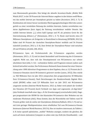 2	
  M-­‐Commerce	
                                                                                                                      11	
  

zum	
   Massenmarkt	
   geworden.	
   Dies	
   belegt	
   die	
   aktuelle	
   Accenture-­‐Studie	
   „Mobile	
   Web	
  
Watch	
  2012“,	
  in	
  der	
  50	
  Prozent	
  der	
  Internet-­‐Nutzer	
  angaben	
  in	
  den	
  letzten	
  zwölf	
  Mona-­‐
ten	
   das	
   mobile	
   Internet	
   per	
   Smartphone	
   genutzt	
   zu	
   haben	
   (Accenture,	
   2012,	
   S.	
   7).	
   In	
  
Kombination	
  mit	
  immer	
  besser	
  werdenden	
  Übertragungstechnologien	
  führt	
  dies	
  unwei-­‐
gerlich	
   zu	
   einer	
   verstärkten	
   Nutzung	
   des	
   mobilen	
   Internets.	
   Zudem	
   vereinfachen	
   mo-­‐
derne	
   Applikationen	
   (kurz	
   Apps)	
   die	
   Nutzung	
   verschiedener	
   mobiler	
   Dienste.	
   Das	
  
mobile	
   Internet	
   könnte	
   „[...]	
   schon	
   bald	
   Laptops	
   und	
   PC	
   als	
   primäres	
   Gerät	
   für	
   die	
  
Internetnutzung	
   ablösen	
   [...]“	
   (Heinemann,	
   2012	
   c,	
   S.	
   7).	
   Heute	
   sind	
   bereits	
   etwa	
   23	
  
Millionen	
   Smartphones	
   als	
   Erstgeräte	
   in	
   Deutschland	
   in	
   Benutzung	
   (BITKOM,	
   2012	
   b).	
  
Dabei	
   sind	
   44	
   Prozent	
   der	
   deutschen	
   Smartphone-­‐Nutzer	
   weiblich	
   und	
   56	
   Prozent	
  
männlich	
   (comScore,	
   2012	
   a,	
   S.	
   8).	
   Zwei	
   Drittel	
   der	
   Smartphone-­‐Nutzer	
   sind	
   zwischen	
  
20	
  und	
  49	
  Jahren	
  alt	
  (ebd.,	
  GfK,	
  2012).	
  	
  

M-­‐Commerce	
   kann	
   als	
   Evolutionsstufe	
   des	
   E-­‐Commerce	
   angesehen	
   werden	
  
(Heinemann,	
  2012	
  c,	
  S.	
  5)	
  und	
  ist	
  damit	
  Bestandteil	
  und	
  Erweiterung	
  des	
  E-­‐Commerce	
  
zugleich.	
   Nicht	
   nur,	
   dass	
   sich	
   das	
   Umsatzpotenzial	
   von	
   M-­‐Commerce	
   nur	
   schwer	
  
abschätzen	
  lässt	
  (ebd.,	
  S.	
  12)	
  –	
  vorhandene	
  Zahlen	
  und	
  Prognosen	
  müssen	
  zudem	
  auch	
  
kritisch	
  betrachtet	
  werden.	
  Das	
  Performance-­‐Netzwerk	
  Zanox	
  kommt	
  bei	
  einer	
  Untersu-­‐
chung	
   unter	
   1000	
  Advertiser-­‐Programmen	
   zu	
   dem	
   Ergebnis,	
   dass	
   ca.	
   3,2	
   Prozent	
   des	
   E-­‐
Commerce-­‐Umsatzes	
   durch	
   M-­‐Commerce	
   generiert	
   werden	
   (zanox,	
   2012).	
   Dies	
   würde	
  
ca.	
   960	
   Millionen	
   Euro	
   im	
   Jahr	
   2012	
   entsprechen	
   (bei	
   prognostizierten	
   30	
   Milliarden	
  
Euro	
   E-­‐Commerce-­‐Umsatz).	
   Nach	
   Berechnungen	
   des	
   Bundesverbands	
   Digitale	
   Wirt-­‐
schaft	
   (BVDW)	
   sollen	
   rund	
   5,9	
   Milliarden	
   Euro	
   im	
   Jahr	
   2015	
   mit	
   M-­‐Commerce	
  
umgesetzt	
   werden	
   (Internet	
   World	
   Business,	
   2012	
   a).	
   Dabei	
   wird	
   jedoch	
   der	
   Großteil	
  
des	
   Umsatzes	
   (69	
   Prozent)	
   durch	
   Verkäufe	
   von	
   Apps	
   und	
   sogenannte	
   „In-­‐App-­‐Sales“	
  
(also	
  Verkäufe	
  innerhalb	
  einer	
  App,	
  z.	
  B.	
  für	
  Erweiterungen)	
  erwirtschaftet	
  (ebd.).	
  Dage-­‐
gen	
   prognostiziert	
   der	
   BVDW	
   für	
   den	
   klassischen	
   M-­‐Commerce	
   über	
   Websites	
   nur	
   ein	
  
moderates	
   Wachstum	
   (ebd.).	
   Hinzu	
   kommt,	
   dass	
   die	
   Warenkörbe	
   mit	
   Tablets	
   rund	
   50	
  
Prozent	
  größer	
  sind	
  als	
  solche	
  mit	
  Smartphones	
  (Eckstein/Halbach,	
  2012,	
  S.	
  9)	
  und	
  so-­‐
mit	
   trotz	
   geringer	
   Marktpenetration	
   einen	
   erheblichen	
   Teil	
   zum	
   M-­‐Commerce-­‐Umsatz	
  
beisteuern	
   (Internet	
   World	
   Business,	
   2012	
   b).	
   Dies	
   ist	
   insofern	
   interessant,	
   da	
   Tablets	
   i.	
  
d.	
   R.	
   keine	
   speziell	
   optimierten,	
   „mobile“	
   Websites	
   anzeigen,	
   sondern	
   die	
   gleichen,	
   die	
  
auch	
  auf	
  einem	
  stationären	
  Computer	
  zu	
  sehen	
  sind.	
  Aus	
  Sicht	
  des	
  Einzelhandels	
  –	
  und	
  


	
  
 