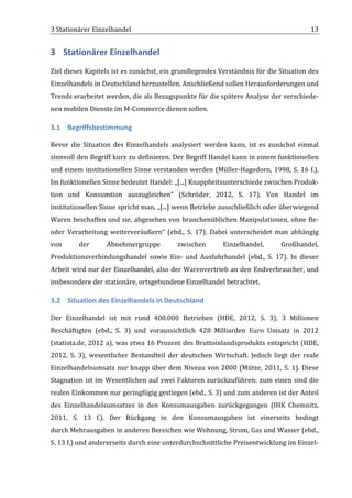 3	
  Stationärer	
  Einzelhandel	
                                                                                                       13	
  


3 Stationärer	
  Einzelhandel	
  
Ziel	
  dieses	
  Kapitels	
  ist	
  es	
  zunächst,	
  ein	
  grundlegendes	
  Verständnis	
  für	
  die	
  Situation	
  des	
  
Einzelhandels	
  in	
  Deutschland	
  herzustellen.	
  Anschließend	
  sollen	
  Herausforderungen	
  und	
  
Trends	
   erarbeitet	
   werden,	
   die	
   als	
   Bezugspunkte	
   für	
   die	
   spätere	
   Analyse	
   der	
   verschiede-­‐
nen	
  mobilen	
  Dienste	
  im	
  M-­‐Commerce	
  dienen	
  sollen.	
  

3.1 Begriffsbestimmung	
  

Bevor	
   die	
   Situation	
   des	
   Einzelhandels	
   analysiert	
   werden	
   kann,	
   ist	
   es	
   zunächst	
   einmal	
  
sinnvoll	
  den	
  Begriff	
  kurz	
  zu	
  definieren.	
  Der	
  Begriff	
  Handel	
  kann	
  in	
  einem	
  funktionellen	
  
und	
  einem	
  institutionellen	
  Sinne	
  verstanden	
  werden	
  (Müller-­‐Hagedorn,	
  1998,	
  S.	
  16	
  f.).	
  
Im	
  funktionellen	
  Sinne	
  bedeutet	
  Handel:	
  „[...]	
  Knappheitsunterschiede	
  zwischen	
  Produk-­‐
tion	
   und	
   Konsumtion	
   auszugleichen“	
   (Schröder,	
   2012,	
   S.	
   17).	
   Von	
   Handel	
   im	
  
institutionellen	
   Sinne	
   spricht	
   man,	
   „[...]	
   wenn	
   Betriebe	
   ausschließlich	
   oder	
   überwiegend	
  
Waren	
  beschaffen	
  und	
  sie,	
  abgesehen	
  von	
  branchenüblichen	
  Manipulationen,	
  ohne	
  Be-­‐	
  
oder	
   Verarbeitung	
   weiterveräußern“	
   (ebd.,	
   S.	
   17).	
   Dabei	
   unterscheidet	
   man	
   abhängig	
  
von	
          der	
         Abnehmergruppe	
                     zwischen	
              Einzelhandel,	
                Großhandel,	
  
Produktionsverbindungshandel	
   sowie	
   Ein-­‐	
   und	
   Ausfuhrhandel	
   (ebd.,	
   S.	
   17).	
   In	
   dieser	
  
Arbeit	
  wird	
  nur	
  der	
  Einzelhandel,	
  also	
  der	
  Warenvertrieb	
  an	
  den	
  Endverbraucher,	
  und	
  
insbesondere	
  der	
  stationäre,	
  ortsgebundene	
  Einzelhandel	
  betrachtet.	
  

3.2 Situation	
  des	
  Einzelhandels	
  in	
  Deutschland	
  

Der	
   Einzelhandel	
   ist	
   mit	
   rund	
   400.000	
   Betrieben	
   (HDE,	
   2012,	
   S.	
   3),	
   3	
   Millionen	
  
Beschäftigten	
   (ebd.,	
   S.	
   3)	
   und	
   voraussichtlich	
   428	
   Milliarden	
   Euro	
   Umsatz	
   in	
   2012	
  
(statista.de,	
  2012	
  a),	
  was	
  etwa	
  16	
  Prozent	
  des	
  Bruttoinlandsprodukts	
  entspricht	
  (HDE,	
  
2012,	
   S.	
   3),	
   wesentlicher	
   Bestandteil	
   der	
   deutschen	
   Wirtschaft.	
   Jedoch	
   liegt	
   der	
   reale	
  
Einzelhandelsumsatz	
   nur	
   knapp	
   über	
   dem	
   Niveau	
   von	
   2000	
   (Mütze,	
   2011,	
   S.	
   1).	
   Diese	
  
Stagnation	
   ist	
   im	
   Wesentlichen	
   auf	
   zwei	
   Faktoren	
   zurückzuführen:	
   zum	
   einen	
   sind	
   die	
  
realen	
   Einkommen	
   nur	
   geringfügig	
   gestiegen	
   (ebd.,	
   S.	
   3)	
   und	
   zum	
   anderen	
   ist	
   der	
   Anteil	
  
des	
   Einzelhandelsumsatzes	
   in	
   den	
   Konsumausgaben	
   zurückgegangen	
   (IHK	
   Chemnitz,	
  
2011,	
   S.	
   13	
   f.).	
   Der	
   Rückgang	
   in	
   den	
   Konsumausgaben	
   ist	
   einerseits	
   bedingt	
  
durch	
  Mehrausgaben	
   in	
   anderen	
   Bereichen	
   wie	
   Wohnung,	
   Strom,	
   Gas	
   und	
   Wasser	
   (ebd.,	
  
S.	
  13	
  f.)	
  und	
  andererseits	
  durch	
  eine	
  unterdurchschnittliche	
  Preisentwicklung	
  im	
  Einzel-­‐


	
  
 