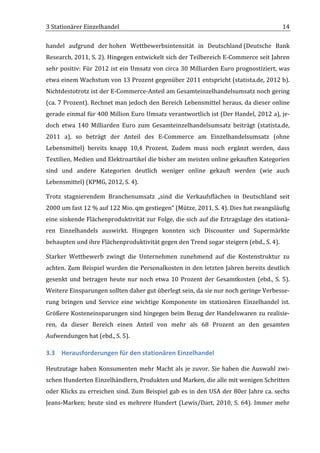 3	
  Stationärer	
  Einzelhandel	
                                                                                                       14	
  

handel	
   aufgrund	
   der	
  hohen	
   Wettbewerbsintensität	
   in	
   Deutschland	
  (Deutsche	
   Bank	
  
Research,	
  2011,	
  S.	
  2).	
  Hingegen	
  entwickelt	
  sich	
  der	
  Teilbereich	
  E-­‐Commerce	
  seit	
  Jahren	
  
sehr	
   positiv:	
   Für	
   2012	
   ist	
   ein	
   Umsatz	
   von	
   circa	
   30	
   Milliarden	
   Euro	
   prognostiziert,	
   was	
  
etwa	
  einem	
  Wachstum	
  von	
  13	
  Prozent	
  gegenüber	
  2011	
  entspricht	
  (statista.de,	
  2012	
  b).	
  
Nichtdestotrotz	
  ist	
  der	
  E-­‐Commerce-­‐Anteil	
  am	
  Gesamteinzelhandelsumsatz	
  noch	
  gering	
  
(ca.	
  7	
  Prozent).	
  Rechnet	
  man	
  jedoch	
  den	
  Bereich	
  Lebensmittel	
  heraus,	
  da	
  dieser	
  online	
  
gerade	
  einmal	
  für	
  400	
  Million	
  Euro	
  Umsatz	
  verantwortlich	
  ist	
  (Der	
  Handel,	
  2012	
  a),	
  je-­‐
doch	
   etwa	
   140	
   Milliarden	
   Euro	
   zum	
   Gesamteinzelhandelsumsatz	
   beiträgt	
   (statista.de,	
  
2011	
   a),	
   so	
   beträgt	
   der	
   Anteil	
   des	
   E-­‐Commerce	
   am	
   Einzelhandelsumsatz	
   (ohne	
  
Lebensmittel)	
   bereits	
   knapp	
   10,4	
   Prozent.	
   Zudem	
   muss	
   noch	
   ergänzt	
   werden,	
   dass	
  
Textilien,	
   Medien	
   und	
   Elektroartikel	
   die	
   bisher	
   am	
   meisten	
   online	
   gekauften	
   Kategorien	
  
sind	
   und	
   andere	
   Kategorien	
   deutlich	
   weniger	
   online	
   gekauft	
   werden	
   (wie	
   auch	
  
Lebensmittel)	
  (KPMG,	
  2012,	
  S.	
  4).	
  

Trotz	
   stagnierendem	
   Branchenumsatz	
   „sind	
   die	
   Verkaufsflächen	
   in	
   Deutschland	
   seit	
  
2000	
  um	
  fast	
  12	
  %	
  auf	
  122	
  Mio.	
  qm	
  gestiegen“	
  (Mütze,	
  2011,	
  S.	
  4).	
  Dies	
  hat	
  zwangsläufig	
  
eine	
  sinkende	
  Flächenproduktivität	
  zur	
  Folge,	
  die	
  sich	
  auf	
  die	
  Ertragslage	
  des	
  stationä-­‐
ren	
   Einzelhandels	
   auswirkt.	
   Hingegen	
   konnten	
   sich	
   Discounter	
   und	
   Supermärkte	
  
behaupten	
  und	
  ihre	
  Flächenproduktivität	
  gegen	
  den	
  Trend	
  sogar	
  steigern	
  (ebd.,	
  S.	
  4).	
  

Starker	
   Wettbewerb	
   zwingt	
   die	
   Unternehmen	
   zunehmend	
   auf	
   die	
   Kostenstruktur	
   zu	
  
achten.	
  Zum	
  Beispiel	
  wurden	
  die	
  Personalkosten	
  in	
  den	
  letzten	
  Jahren	
  bereits	
  deutlich	
  
gesenkt	
   und	
   betragen	
   heute	
   nur	
   noch	
   etwa	
   10	
   Prozent	
   der	
   Gesamtkosten	
   (ebd.,	
   S.	
   5).	
  
Weitere	
  Einsparungen	
  sollten	
  daher	
  gut	
  überlegt	
  sein,	
  da	
  sie	
  nur	
  noch	
  geringe	
  Verbesse-­‐
rung	
   bringen	
   und	
   Service	
   eine	
   wichtige	
   Komponente	
   im	
   stationären	
   Einzelhandel	
   ist.	
  
Größere	
  Kosteneinsparungen	
  sind	
  hingegen	
  beim	
  Bezug	
  der	
  Handelswaren	
  zu	
  realisie-­‐
ren,	
   da	
   dieser	
   Bereich	
   einen	
   Anteil	
   von	
   mehr	
   als	
   68	
   Prozent	
   an	
   den	
   gesamten	
  
Aufwendungen	
  hat	
  (ebd.,	
  S.	
  5).	
  

3.3 Herausforderungen	
  für	
  den	
  stationären	
  Einzelhandel	
  

Heutzutage	
   haben	
   Konsumenten	
   mehr	
   Macht	
   als	
   je	
   zuvor.	
   Sie	
   haben	
   die	
   Auswahl	
   zwi-­‐
schen	
  Hunderten	
  Einzelhändlern,	
  Produkten	
  und	
  Marken,	
  die	
  alle	
  mit	
  wenigen	
  Schritten	
  
oder	
  Klicks	
  zu	
  erreichen	
  sind.	
  Zum	
  Beispiel	
  gab	
  es	
  in	
  den	
  USA	
  der	
  80er	
  Jahre	
  ca.	
  sechs	
  
Jeans-­‐Marken;	
   heute	
   sind	
   es	
   mehrere	
   Hundert	
   (Lewis/Dart,	
   2010,	
   S.	
   64).	
   Immer	
   mehr	
  


	
  
 