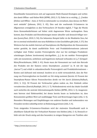 3	
  Stationärer	
  Einzelhandel	
                                                                                                                                                                                                 15	
  

Einzelhändler	
  konzentrieren	
  sich	
  auf	
  sogenannte	
  Multi-­‐Channel-­‐Strategien	
  und	
  verbin-­‐
den	
  damit	
  Offline-­‐	
  und	
  Online-­‐Welt	
  (KPMG,	
  2012,	
  S.	
  5).	
  Dabei	
  ist	
  es	
  wichtig,	
  „[…]	
  beides	
  
[Online	
   und	
   Offline	
   –	
   Anm.	
   d.	
   Verf.]	
   so	
   miteinander	
   zu	
   verzahnen,	
   dass	
   daraus	
   ein	
   Mehr-­‐
wert	
   entsteht“	
   (Johnson,	
   2012,	
   S.	
   45).	
   Dies	
   und	
   der	
   wachsende	
   E-­‐Commerce	
   im	
  
Allgemeinen	
   ermöglichen	
   es	
   den	
   Verbrauchern	
   24	
   Stunden	
   täglich,	
   7	
   Tage	
   die	
   Woche	
  
ihren	
   Konsumbedürfnissen	
   auf	
   bisher	
   nicht	
   dagewesene	
   Weise	
   nachzugehen.	
   Dazu	
  
kommt,	
  dass	
  Produkte	
  und	
  Dienstleistungen	
  immer	
  aktueller	
  und	
  dennoch	
  billiger	
  wer-­‐
den	
  (Lewis/Dart,	
  2010,	
  S.	
  54).	
  Ein	
  bekanntes	
  Beispiel	
  dafür	
  ist	
  die	
  Modekette	
  Zara,	
  bei	
  
der	
  es	
  zweimal	
  wöchentlich	
  eine	
  neue	
  Kollektion	
  in	
  den	
  Geschäften	
  gibt	
  (ebd.,	
  S.	
  57).	
  Des	
  
Weiteren	
   hat	
   das	
   mobile	
   Internet	
   auf	
   Smartphones	
   die	
   Machtposition	
   der	
   Konsumenten	
  
weiter	
   gestärkt,	
   da	
   damit	
   ausführliche	
   Preis-­‐	
   und	
   Produktinformationen	
   jederzeit	
  
verfügbar	
   sind.	
   Früher	
   wurden	
   Preisvergleiche	
   eher	
   nur	
   bei	
   wichtigen	
   Produktent-­‐
scheidungen	
   (hohem	
   Involvement)	
   durchgeführt,	
   „[...]	
   da	
   ein	
   mobiler	
   Preisvergleich	
  
i.d.R.	
  mit	
  monetärem,	
  zeitlichem	
  und	
  kognitivem	
  Aufwand	
  verbunden	
  ist	
  [...]“	
  (Gröppel-­‐
Klein/Broeckelmann,	
   2008,	
   S.	
   41).	
   Heute	
   muss	
   der	
   Konsument	
   nur	
   noch	
   den	
   Barcode	
  
des	
   Produkts	
   mit	
   der	
   Kamera	
   seines	
   Smartphones	
   „scannen“	
   (z.	
   B.	
   mit	
   der	
   App	
  
„barcoo“3)	
   und	
   erhält	
   in	
   sekundenschnelle	
   Preisvergleich	
   und	
   Produktinformationen	
   –	
  
Kosten	
   und	
   Aufwand	
   sind	
   minimal.	
   Insofern	
   ist	
   es	
   nicht	
   verwunderlich,	
   dass	
   die	
   Nut-­‐
zung	
   von	
   Preisvergleichen	
   im	
   Geschäft	
   vor	
   Ort	
   stetig	
   zunimmt	
   (bereits	
   43	
   Prozent	
   der	
  
Smartphone-­‐Nutzer	
   führen	
   Preisrecherchen	
   direkt	
   vor	
   Ort	
   durch	
   (Eckstein/Halbach,	
  
2012,	
   S.	
   31)).	
   50	
   Prozent	
   der	
   Verbraucher	
   geben	
   zudem	
   an,	
   ihre	
   Einkäufe	
   online	
  
vorzubereiten	
  (Emrich/Rudolph,	
  2011,	
  S.	
  7).	
  Nichtsdestotrotz	
  wird	
  das	
  lokale	
  Geschäft	
  
auch	
  weiterhin	
  die	
  zentrale	
  Informationsquelle	
  bleiben	
  (KPMG,	
  2012,	
  S.	
  4).	
  Ausgenom-­‐
men	
   hiervon	
   sind	
   Elektroartikel,	
   bei	
   denen	
   bereits	
   heute	
   zu	
   beobachten	
   ist,	
   dass	
  
Konsumenten	
  größten	
  Wert	
  auf	
  unabhängige	
  Tests	
  und	
  Bewertungen	
  legen	
  (ebd.,	
  S.	
  4).	
  
Besonders	
   Meinungen	
   und	
   Empfehlungen	
   von	
   anderen	
   Kunden	
   und	
   insbesondere	
   von	
  
Freunden	
  werden	
  zukünftig	
  weiter	
  an	
  Bedeutung	
  gewinnen	
  (ebd.,	
  S.	
  4).	
  

Trotz	
   steigenden	
   E-­‐Commerce-­‐Umsätzen	
   wird	
   der	
   stationäre	
   Einzelhandel	
   auch	
   in	
  
absehbarer	
  Zukunft	
  klar	
  der	
  Verkaufsort	
  Nummer	
  eins	
  bleiben	
  (ebd.,	
  S.	
  4).	
  Dennoch	
  er-­‐
höht	
  sich	
  der	
  Druck	
  stetig	
  und	
  dies	
  besonders	
  in	
  einigen	
  Kategorien	
  wie	
  Textilien	
  oder	
  


	
  	
  	
  	
  	
  	
  	
  	
  	
  	
  	
  	
  	
  	
  	
  	
  	
  	
  	
  	
  	
  	
  	
  	
  	
  	
  	
  	
  	
  	
  	
  	
  	
  	
  	
  	
  	
  	
  	
  	
  	
  	
  	
  	
  	
  	
  	
  	
  	
  	
  	
  	
  	
  	
  	
  	
  
3	
  http://www.barcoo.com/	
  

	
  
 