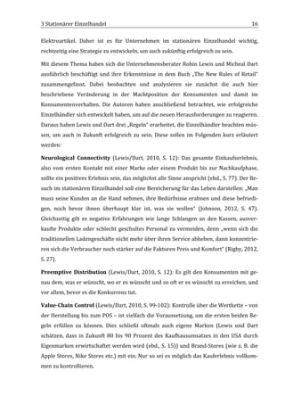 3	
  Stationärer	
  Einzelhandel	
                                                                                                      16	
  

Elektroartikel.	
   Daher	
   ist	
   es	
   für	
   Unternehmen	
   im	
   stationären	
   Einzelhandel	
   wichtig,	
  
rechtzeitig	
  eine	
  Strategie	
  zu	
  entwickeln,	
  um	
  auch	
  zukünftig	
  erfolgreich	
  zu	
  sein.	
  	
  

Mit	
  diesem	
  Thema	
  haben	
  sich	
  die	
  Unternehmensberater	
  Robin	
  Lewis	
  und	
  Micheal	
  Dart	
  
ausführlich	
   beschäftigt	
   und	
   ihre	
   Erkenntnisse	
   in	
   dem	
   Buch	
   „The	
   New	
   Rules	
   of	
   Retail“	
  
zusammengefasst.	
   Dabei	
   beobachten	
   und	
   analysieren	
   sie	
   zunächst	
   die	
   auch	
   hier	
  
beschriebene	
   Veränderung	
   in	
   der	
   Machtposition	
   der	
   Konsumenten	
   und	
   damit	
   im	
  
Konsumentenverhalten.	
   Die	
   Autoren	
   haben	
   anschließend	
   betrachtet,	
   wie	
   erfolgreiche	
  
Einzelhändler	
  sich	
  entwickelt	
  haben,	
  um	
  auf	
  die	
  neuen	
  Herausforderungen	
  zu	
  reagieren.	
  
Daraus	
   haben	
   Lewis	
   und	
   Dart	
   drei	
   „Regeln“	
   erarbeitet,	
   die	
   Einzelhändler	
   beachten	
   müs-­‐
sen,	
   um	
   auch	
   in	
   Zukunft	
   erfolgreich	
   zu	
   sein.	
   Diese	
   sollen	
   im	
   Folgenden	
   kurz	
   erläutert	
  
werden:	
  

Neurological	
   Connectivity	
   (Lewis/Dart,	
   2010,	
   S.	
   12):	
   Das	
   gesamte	
   Einkaufserlebnis,	
  
also	
   vom	
   ersten	
   Kontakt	
   mit	
   einer	
   Marke	
   oder	
   einem	
   Produkt	
   bis	
   zur	
   Nachkaufphase,	
  
sollte	
  ein	
  positives	
  Erlebnis	
  sein,	
  das	
  möglichst	
  alle	
  Sinne	
  anspricht	
  (ebd.,	
  S.	
  77).	
  Der	
  Be-­‐
such	
  im	
  stationären	
  Einzelhandel	
  soll	
  eine	
  Bereicherung	
  für	
  das	
  Leben	
  darstellen:	
  „Man	
  
muss	
  seine	
  Kunden	
  an	
  die	
  Hand	
  nehmen,	
  ihre	
  Bedürfnisse	
  erahnen	
  und	
  diese	
  befriedi-­‐
gen,	
   noch	
   bevor	
   ihnen	
   überhaupt	
   klar	
   ist,	
   was	
   sie	
   wollen“	
   (Johnson,	
   2012,	
   S.	
   47).	
  
Gleichzeitig	
   gilt	
   es	
   negative	
   Erfahrungen	
   wie	
   lange	
   Schlangen	
   an	
   den	
   Kassen,	
   ausver-­‐
kaufte	
   Produkte	
   oder	
   schlecht	
   geschultes	
   Personal	
   zu	
   vermeiden,	
   denn	
   „wenn	
   sich	
   die	
  
traditionellen	
  Ladengeschäfte	
  nicht	
  mehr	
  über	
  ihren	
  Service	
  abheben,	
  dann	
  konzentrie-­‐
ren	
  sich	
  die	
  Verbraucher	
  noch	
  stärker	
  auf	
  die	
  Faktoren	
  Preis	
  und	
  Komfort“	
  (Rigby,	
  2012,	
  
S.	
  27).	
  

Preemptive	
   Distribution	
   (Lewis/Dart,	
   2010,	
   S.	
   12):	
   Es	
   gilt	
   den	
   Konsumenten	
   mit	
   ge-­‐
nau	
  dem,	
  was	
  er	
  wünscht,	
  wo	
  er	
  es	
  wünscht	
  und	
  so	
  oft	
  er	
  es	
  wünscht	
  zu	
  erreichen,	
  und	
  
vor	
  allem,	
  bevor	
  es	
  die	
  Konkurrenz	
  tut.	
  

Value-­‐Chain	
  Control	
  (Lewis/Dart,	
  2010,	
  S.	
  99-­‐102):	
  Kontrolle	
  über	
  die	
  Wertkette	
  –	
  von	
  
der	
  Herstellung	
  bis	
  zum	
  POS	
  –	
  ist	
  vielfach	
  die	
  Voraussetzung,	
  um	
  die	
  ersten	
  beiden	
  Re-­‐
geln	
   erfüllen	
   zu	
   können.	
   Dies	
   schließt	
   oftmals	
   auch	
   eigene	
   Marken	
   (Lewis	
   und	
   Dart	
  
schätzen,	
   dass	
   in	
   Zukunft	
   80	
   bis	
   90	
   Prozent	
   des	
   Kaufhausumsatzes	
   in	
   den	
   USA	
   durch	
  
Eigenmarken	
  erwirtschaftet	
  werden	
  wird	
  (ebd.,	
  S.	
  15))	
  und	
  Brand-­‐Stores	
  (wie	
  z.	
  B.	
  die	
  
Apple	
  Stores,	
  Nike	
  Stores	
  etc.)	
  mit	
  ein.	
  Nur	
  so	
  sei	
  es	
  möglich	
  das	
  Kauferlebnis	
  vollkom-­‐
men	
  zu	
  kontrollieren.	
  

	
  
 