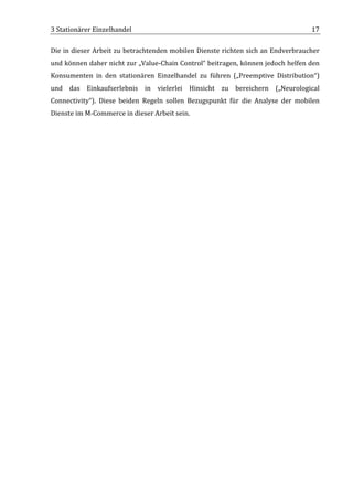 3	
  Stationärer	
  Einzelhandel	
                                                                                       17	
  

Die	
  in	
  dieser	
  Arbeit	
  zu	
  betrachtenden	
  mobilen	
  Dienste	
  richten	
  sich	
  an	
  Endverbraucher	
  
und	
  können	
  daher	
  nicht	
  zur	
  „Value-­‐Chain	
  Control“	
  beitragen,	
  können	
  jedoch	
  helfen	
  den	
  
Konsumenten	
   in	
   den	
   stationären	
   Einzelhandel	
   zu	
   führen	
   („Preemptive	
   Distribution“)	
  
und	
   das	
   Einkaufserlebnis	
   in	
   vielerlei	
   Hinsicht	
   zu	
   bereichern	
   („Neurological	
  
Connectivity“).	
   Diese	
   beiden	
   Regeln	
   sollen	
   Bezugspunkt	
   für	
   die	
   Analyse	
   der	
   mobilen	
  
Dienste	
  im	
  M-­‐Commerce	
  in	
  dieser	
  Arbeit	
  sein.	
  	
  

	
  

	
  

	
                                         	
  




	
  
 