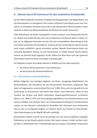 4	
  Chancen	
  durch	
  M-­‐Commerce	
  für	
  den	
  stationären	
  Einzelhandel	
                                               18	
  


4 Chancen	
  durch	
  M-­‐Commerce	
  für	
  den	
  stationären	
  Einzelhandel	
  
Durch	
  mobile	
  Endgeräte	
  entstehen	
  unzählige	
  Berührungspunkte	
  und	
  Möglichkeiten	
  mit	
  
den	
  Konsumenten	
  zu	
  interagieren.	
  Die	
  rasante	
  technische	
  Entwicklung	
  sowie	
  eine	
  Viel-­‐
zahl	
  an	
  verschiedenen	
  Diensten	
  lassen	
  einen	
  sehr	
  dynamischen	
  Markt	
  entstehen.	
  Daher	
  
stellt	
  diese	
  Arbeit	
  eine	
  Momentaufnahme	
  des	
  Marktes	
  für	
  mobile	
  Dienste	
  dar.	
  

Viele	
  Maßnahmen,	
  die	
  bisher	
  durchgeführt	
  wurden,	
  besitzen	
  noch	
  Pilotprojekt-­‐Charak-­‐
ter.	
  Zudem	
  sind	
  mobile	
  Dienste	
  auch	
  sehr	
  facettenreich	
  und	
  können	
  daher	
  in	
  dieser	
  Ar-­‐
beit	
  nur	
  im	
  Allgemein	
  betrachtet	
  werden.	
  Um	
  eine	
  wirtschaftliche	
  Betrachtung	
  im	
  Sinn	
  
von	
  Kosten	
  und	
  Nutzen	
  durchzuführen,	
  müssten	
  die	
  hier	
  beschriebenen	
  Dienste	
  jeweils	
  
noch	
   einmal	
   ausführlich	
   separat	
   betrachtet	
   werden.	
   Obwohl	
   Unternehmen	
   bisher	
   nur	
  
schwierig	
   abschätzen	
   können,	
   ob	
   sich	
   Investitionen	
   in	
   mobile	
   Dienste	
   bereits	
   lohnen,	
  
müssen	
  sie	
  dennoch	
  damit	
  beginnen,	
  da	
  der	
  Aufbau	
  von	
  Know-­‐how	
  und	
  einer	
  gewissen	
  
Infrastruktur	
  nicht	
  von	
  heute	
  auf	
  morgen	
  vonstatten	
  geht.	
  

Im	
  Folgenden	
  werden	
  die	
  mobilen	
  Dienste	
  in	
  Hinblick	
  auf	
  zwei	
  Ziele	
  analysiert:	
  	
  

       •   das	
  Führen	
  des	
  Konsumenten	
  in	
  den	
  Handel	
  und	
  
       •   das	
  Bereichern	
  des	
  Einkaufserlebnisses.	
  

4.1 Konsumenten	
  in	
  den	
  Handel	
  führen	
  

Mobile	
   Endgeräte	
   sind	
   ständiger	
   Begleiter	
   und	
   bieten	
   einzigartige	
   Möglichkeiten	
   der	
  
Kommunikation	
   und	
   Interaktion	
   mit	
   den	
   Konsumenten.	
   Besonderes	
   Augenmerk	
   liegt	
  
dabei	
  auf	
  sogenannten	
  „Location	
  Based	
  Services“	
  (LBS).	
  Diese	
  sind	
  eine	
  spezielle	
  Art	
  von	
  
Anwendung	
   im	
   M-­‐Commerce	
   und	
   bieten	
   dem	
   Nutzer	
   einen	
   Mehrwert,	
   indem	
   sie	
   den	
  
Standort	
   des	
   Gerätes	
   und	
   damit	
   verbundene	
   Umgebungsinformationen	
   verarbeiten	
  
(Bauer	
  et	
  al.,	
  2008,	
  S.	
  207).	
  Die	
  Verwendungsmöglichkeiten	
  von	
  Ortsinformationen	
  sind	
  
extrem	
   vielfältig:	
   Zum	
   Beispiel	
   kann	
   eine	
   Erinnerungsanwendung	
   die	
   Ortsinformation	
  
nutzen,	
   um	
   den	
   Benutzer	
   rechtzeitig	
   bei	
   Eintreffen	
   oder	
   Verlassen	
   eines	
   bestimmten	
  
Orts	
   an	
   eine	
   zu	
   erledigende	
   Aufgabe	
   zu	
   erinnern.	
   Durch	
   die	
   Vielzahl	
   an	
   unterschiedli-­‐
chen	
  Anwendungen	
  ist	
  der	
  Begriff	
  LBS	
  sehr	
  weitläufig.	
  	
  

Konsumenten	
   können	
   sowohl	
   durch	
   kurzfristige	
   als	
   auch	
   durch	
   langfristig	
   ausgelegte	
  
Maßnahmen	
  in	
  den	
  Handel	
  gelockt	
  werden.	
  Wie	
  immer	
  kommt	
  es	
  dabei	
  auf	
  den	
  richti-­‐
gen	
  Mix	
  an.	
  Maßnahmen	
  der	
  Verkaufsförderung	
  wie	
  Coupons	
  und	
  Rabatte	
  versprechen	
  

	
  
 