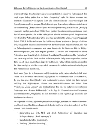 4	
  Chancen	
  durch	
  M-­‐Commerce	
  für	
  den	
  stationären	
  Einzelhandel	
                                                        19	
  

zwar	
  kurzfristige	
  Umsatzsteigerungen,	
  können	
  jedoch	
  bei	
  exzessiver	
  Nutzung	
  auch	
  den	
  
langfristigen	
   Erfolg	
   gefährden,	
   da	
   beim	
   „Couponing“	
   nicht	
   die	
   Marke,	
   sondern	
   der	
  
finanzielle	
   Anreiz	
   im	
   Vordergrund	
   steht	
   und	
   somit	
   besonders	
   Schnäppchenjäger	
   und	
  
Einmalkäufer	
   angelockt	
   werden.	
   Mobile	
   Dienste	
   und	
   Anwendungen	
   können	
   jedoch	
  auch	
  
zur	
  Unterhaltung	
  („Entertainment“)	
  und	
  Mehrwertgenerierung	
  durch	
  Nutzen	
  („Utility“)	
  
eingesetzt	
  werden	
  (Adgeek.us,	
  2011).	
  Dabei	
  werden	
  Entertainment-­‐Anwendungen	
  zwar	
  
deutlich	
   mehr	
   genutzt,	
   die	
   Marke	
   steht	
   jedoch	
   oftmals	
   im	
   Hintergrund.	
   Beispielsweise	
  
veröffentlichte	
  Walmart	
  im	
  Jahr	
  2012	
  eine	
  App	
  zum	
  Kinofilm	
  „The	
  Avengers“	
  (apprupt	
  
GmbH,	
  2012,	
  S.	
  9).	
  Nutzer	
  konnten	
  durch	
  Abfotografieren	
  bestimmter	
  Avengers-­‐Schilder	
  
im	
  Ladengeschäft	
  neue	
  Funktionen	
  innerhalb	
  der	
  kostenlosen	
  App	
  freischalten.	
  Ziel	
  war	
  
es,	
   Aufmerksamkeit	
   zu	
   erzeugen	
   und	
   neue	
   Kunden	
   in	
   die	
   Läden	
   zu	
   führen.	
   Utility-­‐
Anwendungen	
   wie	
   „The	
   Snow	
   Report“	
   (bietet	
   u.	
   a.	
   Schnee-­‐	
   und	
   Wetterberichte	
   sowie	
  
Pistenpläne	
   der	
   Skigebiete)	
   des	
   Outdoor-­‐Bekleidungs-­‐Unternehmens	
   „The	
   North	
   Face“	
  
sind	
   zwar	
   aufgrund	
   der	
   Funktionalität	
   auf	
   eine	
   spezielle	
   Zielgruppe	
   ausgerichtet,	
   stellen	
  
dafür	
  jedoch	
  einen	
  langfristigen	
  Begleiter	
  mit	
  hohem	
  Mehrwert	
  für	
  diese	
  Konsumenten	
  
dar.	
  Dies	
  ermöglicht,	
  die	
  Markenbotschaft	
  zu	
  vermitteln	
  und	
  einen	
  sinnvollen	
  Dialog	
  mit	
  
dem	
  Konsumenten	
  aufzubauen.	
  

Auch	
   wenn	
   Apps	
   für	
   M-­‐Commerce	
   und	
   M-­‐Marketing	
   nicht	
   zwingend	
   erforderlich	
   sind,	
  
stellen	
   sie	
   in	
   der	
   Praxis	
   oftmals	
   die	
   Ausgangsbasis	
   für	
   viele	
   Dienste	
   dar.	
   Die	
   Funktionen,	
  
die	
  eine	
  App	
  eines	
  Einzelhändlers	
  und	
  Markenunternehmens	
  bietet,	
  sind	
  dabei	
  extrem	
  
vielfältig:	
   Die	
   Möglichkeiten	
   reichen	
   von	
   Standardfunktionen	
   wie	
   News,	
   Sales	
  
Promotions,	
   „Store-­‐Locator“	
   und	
   Einkaufslisten	
   bis	
   hin	
   zu	
   zielgruppenspezifischen	
  
Funktionen,	
  wie	
  z.	
  B.	
  dem	
  „Pill	
  Reminder“	
  in	
  der	
  App	
  der	
  US-­‐amerikanischen	
  Pharmazie-­‐
Einzelhandelskette	
   „Walgreens“,	
   die	
   den	
   Benutzer	
   an	
   die	
   regelmäßige	
   Einnahme	
   der	
  
Medikamente	
  erinnert.	
  

Im	
  Folgenden	
  soll	
  das	
  Augenmerk	
  jedoch	
  nicht	
  auf	
  Apps,	
  sondern	
  auf	
  einzelnen	
  Elemen-­‐
ten,	
  Diensten	
  und	
  Funktionen	
  liegen,	
  die	
  teilweise	
  mit	
  bzw.	
  ohne	
  App	
  realisiert	
  werden	
  
können.	
  Diese	
  Elemente	
  sind:	
  	
  

       •   Nachrichten	
   per	
   SMS,	
   MMS	
   und	
   „Push	
   Notification“	
   als	
   Grundlage	
   des	
  
           Dialogmarketings	
  („Push	
  Messaging“),	
  	
  
       •   Gutscheine	
  („Mobile	
  Couponing“),	
  	
  
       •   Werbung	
  („Mobile	
  Advertising“),	
  	
  

	
  
 