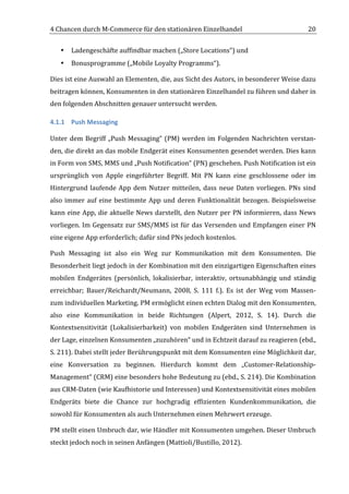 4	
  Chancen	
  durch	
  M-­‐Commerce	
  für	
  den	
  stationären	
  Einzelhandel	
                                              20	
  


       •   Ladengeschäfte	
  auffindbar	
  machen	
  („Store	
  Locations“)	
  und	
  	
  
       •   Bonusprogramme	
  („Mobile	
  Loyalty	
  Programms“).	
  	
  

Dies	
  ist	
  eine	
  Auswahl	
  an	
  Elementen,	
  die,	
  aus	
  Sicht	
  des	
  Autors,	
  in	
  besonderer	
  Weise	
  dazu	
  
beitragen	
  können,	
  Konsumenten	
  in	
  den	
  stationären	
  Einzelhandel	
  zu	
  führen	
  und	
  daher	
  in	
  
den	
  folgenden	
  Abschnitten	
  genauer	
  untersucht	
  werden.	
  

4.1.1 Push	
  Messaging	
  

Unter	
   dem	
   Begriff	
   „Push	
   Messaging“	
   (PM)	
   werden	
   im	
   Folgenden	
   Nachrichten	
   verstan-­‐
den,	
   die	
   direkt	
   an	
   das	
   mobile	
   Endgerät	
   eines	
   Konsumenten	
   gesendet	
   werden.	
   Dies	
   kann	
  
in	
  Form	
  von	
  SMS,	
  MMS	
  und	
  „Push	
  Notification“	
  (PN)	
  geschehen.	
  Push	
  Notification	
  ist	
  ein	
  
ursprünglich	
   von	
   Apple	
   eingeführter	
   Begriff.	
   Mit	
   PN	
   kann	
   eine	
   geschlossene	
   oder	
   im	
  
Hintergrund	
   laufende	
   App	
   dem	
   Nutzer	
   mitteilen,	
   dass	
   neue	
   Daten	
   vorliegen.	
   PNs	
   sind	
  
also	
   immer	
   auf	
   eine	
   bestimmte	
   App	
   und	
   deren	
   Funktionalität	
   bezogen.	
   Beispielsweise	
  
kann	
  eine	
  App,	
  die	
  aktuelle	
  News	
  darstellt,	
  den	
  Nutzer	
  per	
  PN	
  informieren,	
  dass	
  News	
  
vorliegen.	
  Im	
  Gegensatz	
  zur	
  SMS/MMS	
  ist	
  für	
  das	
  Versenden	
  und	
  Empfangen	
  einer	
  PN	
  
eine	
  eigene	
  App	
  erforderlich;	
  dafür	
  sind	
  PNs	
  jedoch	
  kostenlos.	
  

Push	
   Messaging	
   ist	
   also	
   ein	
   Weg	
   zur	
   Kommunikation	
   mit	
   dem	
   Konsumenten.	
   Die	
  
Besonderheit	
   liegt	
   jedoch	
   in	
   der	
   Kombination	
   mit	
   den	
   einzigartigen	
   Eigenschaften	
   eines	
  
mobilen	
   Endgerätes	
   (persönlich,	
   lokalisierbar,	
   interaktiv,	
   ortsunabhängig	
   und	
   ständig	
  
erreichbar;	
   Bauer/Reichardt/Neumann,	
   2008,	
   S.	
   111	
   f.).	
   Es	
   ist	
   der	
   Weg	
   vom	
   Massen-­‐	
  
zum	
  individuellen	
  Marketing.	
  PM	
  ermöglicht	
  einen	
  echten	
  Dialog	
  mit	
  den	
  Konsumenten,	
  
also	
   eine	
   Kommunikation	
   in	
   beide	
   Richtungen	
   (Alpert,	
   2012,	
   S.	
   14).	
   Durch	
   die	
  
Kontextsensitivität	
   (Lokalisierbarkeit)	
   von	
   mobilen	
   Endgeräten	
   sind	
   Unternehmen	
   in	
  
der	
  Lage,	
  einzelnen	
  Konsumenten	
  „zuzuhören“	
  und	
  in	
  Echtzeit	
  darauf	
  zu	
  reagieren	
  (ebd.,	
  
S.	
  211).	
  Dabei	
  stellt	
  jeder	
  Berührungspunkt	
  mit	
  dem	
  Konsumenten	
  eine	
  Möglichkeit	
  dar,	
  
eine	
   Konversation	
   zu	
   beginnen.	
   Hierdurch	
   kommt	
   dem	
   „Customer-­‐Relationship-­‐
Management“	
  (CRM)	
  eine	
  besonders	
  hohe	
  Bedeutung	
  zu	
  (ebd.,	
  S.	
  214).	
  Die	
  Kombination	
  
aus	
  CRM-­‐Daten	
  (wie	
  Kaufhistorie	
  und	
  Interessen)	
  und	
  Kontextsensitivität	
  eines	
  mobilen	
  
Endgeräts	
   biete	
   die	
   Chance	
   zur	
   hochgradig	
   effizienten	
   Kundenkommunikation,	
   die	
  
sowohl	
  für	
  Konsumenten	
  als	
  auch	
  Unternehmen	
  einen	
  Mehrwert	
  erzeuge.	
  	
  

PM	
   stellt	
   einen	
   Umbruch	
   dar,	
   wie	
   Händler	
   mit	
   Konsumenten	
   umgehen.	
   Dieser	
   Umbruch	
  
steckt	
  jedoch	
  noch	
  in	
  seinen	
  Anfängen	
  (Mattioli/Bustillo,	
  2012).	
  

	
  
 
