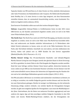 4	
  Chancen	
  durch	
  M-­‐Commerce	
  für	
  den	
  stationären	
  Einzelhandel	
                                                     21	
  

Typische	
   Inhalte	
   von	
   PM	
   sind	
   News	
   (z.	
   B.	
   über	
   Events	
   vor	
   Ort),	
   nützliche	
   Informationen	
  
oder	
   Sales	
   Promotions	
   wie	
   Rabattaktionen	
   oder	
   Coupons.	
   Die	
   Elektronik-­‐Einzelhandels-­‐
kette	
   BestBuy	
   hat	
   z.	
   B.	
   einen	
   Service	
   in	
   seine	
   App	
   integriert,	
   mit	
   dem	
   Konsumenten	
  
einstellen	
   können,	
   dass	
   sie	
   automatisch	
   benachrichtig	
   werden,	
   wenn	
   bestimmte	
   Pro-­‐
dukte	
  im	
  Angebot	
  sind	
  (L.	
  Johnson,	
  2012).	
  

Zum	
  besseren	
  Verständnis	
  sollen	
  nun	
  noch	
  drei	
  weitere	
  Beispiele	
  folgen:	
  

Subway:	
   Ausgewählte	
   Subway-­‐Filialen	
   in	
   Großbritannien	
   boten	
   im	
   Jahr	
   2011	
   einen	
  
SMS-­‐Service	
   an,	
   der	
   Kunden	
   automatisch	
   Angebote	
   sendet,	
   wenn	
   sie	
   sich	
   in	
   der	
   Nähe	
  
einer	
  Filiale	
  befinden	
  (Kats,	
  2011).	
  	
  

The	
  North	
  Face:	
  The	
  North	
  Face	
  nutzt	
  seit	
  2010	
  Push	
  Messaging,	
  um	
  Kunden	
  einerseits	
  
Angebote	
   zu	
   senden,	
   wenn	
   sie	
   sich	
   in	
   der	
   Nähe	
   eines	
   The-­‐North-­‐Face-­‐Geschäfts	
   befin-­‐
den,	
   und	
   andererseits	
   um	
   Kunden	
   nützliche	
   Informationen	
   (z.	
   B.	
   Wetterdaten	
   oder	
  
lokale	
   Events)	
   zukommen	
   zu	
   lassen,	
   wenn	
   sie	
   sich	
   in	
   der	
   Nähe	
   bestimmter	
   Orte	
   wie	
  
Parks	
   oder	
   Ski-­‐Gebiete	
   befinden.	
   Innerhalb	
   von	
   zwei	
   Jahren,	
   seit	
   dem	
   Aufkommen	
   des	
  
Service,	
   haben	
   sich	
   jedoch	
   erst	
   ca.	
   8000	
   Kunden	
   für	
   den	
   Service	
   angemeldet	
  
(Mattioli/Bustillo,	
  2012;	
  Placecast,	
  o.	
  D.,	
  S.	
  2)	
  

Martha	
   Stewart	
   Living:	
   Das	
   US-­‐amerikanische	
   Haushalts-­‐	
   und	
   Lifestyle-­‐Magazin	
  
Martha	
   Stewart	
   Living	
   bat	
   zwei	
   Designer	
   jeweils	
   den	
   gleichen	
   Raum	
   in	
   ihrem	
   bevorzug-­‐
ten	
  Stil	
  zu	
  gestalten.	
  In	
  einem	
  Video	
  in	
  der	
  iPad-­‐Ausgabe	
  des	
  Magazins	
  wurden	
  anschlie-­‐
ßend	
   die	
   Leser	
   befragt,	
   welches	
   Zimmer	
   ihnen	
   besser	
   gefiele.	
   Antworten	
   konnten	
   die	
  
Leser,	
  indem	
  sie	
  per	
  SMS	
  an	
  eine	
  bestimmte	
  Nummer	
  schrieben.	
  Da	
  die	
  Zimmer	
  vom	
  Stil	
  
recht	
  unterschiedlich	
  waren,	
  können	
  die	
  Antworten	
  als	
  Segmentierung	
  der	
  Kunden	
  die-­‐
nen	
  und	
  so	
  bei	
  zukünftigen	
  Maßnahmen	
  genutzt	
  werden	
  (Alpert,	
  2012,	
  S.	
  28	
  f.).	
  

Um	
  PM	
  und	
  andere	
  LBS	
  besser	
  zu	
  verstehen	
  und	
  realistischer	
  einschätzen	
  zu	
  können,	
  ist	
  
es	
  nötig	
  zu	
  verstehen,	
  wie	
  mobile	
  Endgeräte	
  geortet	
  werden	
  können	
  und	
  wie	
  diese	
  Da-­‐
ten	
  zum	
  Unternehmen	
  gelangen.	
  Hierbei	
  ist	
  weniger	
  von	
  Bedeutung,	
  wie	
  die	
  technische	
  
Umsetzung	
   erfolgt,	
   sondern	
   vielmehr,	
   von	
   welcher	
   Quelle	
   die	
   Ortungsdaten	
   bezogen	
  
werden.	
  Es	
  gibt	
  zwei	
  mögliche	
  Quellen	
  für	
  Ortungsdaten:	
  zum	
  einen	
  die	
  Mobilfunkprovi-­‐
der	
   (bzw.	
   Unternehmen,	
   die	
   die	
   Daten	
   von	
   mehreren	
   Providern	
   aggregieren)	
   und	
   zum	
  
anderen	
   die	
   eigene	
   App	
   auf	
   dem	
   jeweiligen	
   mobilen	
   Endgerät.	
   Zumindest	
   in	
   den	
   USA	
  
haben	
   sich	
   bereits	
   Mobile-­‐Markting-­‐Firmen	
   etabliert,	
   die	
   die	
   Ortungsdaten	
   der	
  


	
  
 