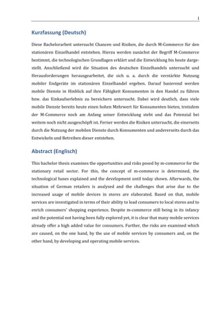                                                                         	
                                                                       I	
  


Kurzfassung	
  (Deutsch)	
  
Diese	
   Bachelorarbeit	
   untersucht	
   Chancen	
   und	
   Risiken,	
   die	
   durch	
   M-­‐Commerce	
   für	
   den	
  
stationären	
   Einzelhandel	
   entstehen.	
   Hierzu	
   werden	
   zunächst	
   der	
   Begriff	
   M-­‐Commerce	
  
bestimmt,	
  die	
  technologischen	
  Grundlagen	
  erklärt	
  und	
  die	
  Entwicklung	
  bis	
  heute	
  darge-­‐
stellt.	
   Anschließend	
   wird	
   die	
   Situation	
   des	
   deutschen	
   Einzelhandels	
   untersucht	
   und	
  
Herausforderungen	
   herausgearbeitet,	
   die	
   sich	
   u.	
   a.	
   durch	
   die	
   verstärkte	
   Nutzung	
  
mobiler	
   Endgeräte	
   im	
   stationären	
   Einzelhandel	
   ergeben.	
   Darauf	
   basierend	
   werden	
  
mobile	
   Dienste	
   in	
   Hinblick	
   auf	
   ihre	
   Fähigkeit	
   Konsumenten	
   in	
   den	
   Handel	
   zu	
   führen	
  
bzw.	
   das	
   Einkaufserlebnis	
   zu	
   bereichern	
   untersucht.	
   Dabei	
   wird	
   deutlich,	
   dass	
   viele	
  
mobile	
  Dienste	
  bereits	
  heute	
  einen	
  hohen	
  Mehrwert	
  für	
  Konsumenten	
  bieten,	
  trotzdem	
  
der	
   M-­‐Commerce	
   noch	
   am	
   Anfang	
   seiner	
   Entwicklung	
   steht	
   und	
   das	
   Potenzial	
   bei	
  
weitem	
  noch	
  nicht	
  ausgeschöpft	
  ist.	
  Ferner	
  werden	
  die	
  Risiken	
  untersucht,	
  die	
  einerseits	
  
durch	
  die	
  Nutzung	
  der	
  mobilen	
  Dienste	
  durch	
  Konsumenten	
  und	
  andererseits	
  durch	
  das	
  
Entwickeln	
  und	
  Betreiben	
  dieser	
  entstehen.	
  


Abstract	
  (Englisch)	
  
This	
  bachelor	
  thesis	
  examines	
  the	
  opportunities	
  and	
  risks	
  posed	
  by	
  m-­‐commerce	
  for	
  the	
  
stationary	
   retail	
   sector.	
   For	
   this,	
   the	
   concept	
   of	
   m-­‐commerce	
   is	
   determined,	
   the	
  
technological	
  bases	
  explained	
  and	
  the	
  development	
  until	
  today	
  shown.	
  Afterwards,	
  the	
  
situation	
   of	
   German	
   retailers	
   is	
   analysed	
   and	
   the	
   challenges	
   that	
   arise	
   due	
   to	
   the	
  
increased	
   usage	
   of	
   mobile	
   devices	
   in	
   stores	
   are	
   elaborated.	
   Based	
   on	
   that,	
   mobile	
  
services	
  are	
  investigated	
  in	
  terms	
  of	
  their	
  ability	
  to	
  lead	
  consumers	
  to	
  local	
  stores	
  and	
  to	
  
enrich	
   consumers'	
   shopping	
   experience.	
   Despite	
   m-­‐commerce	
   still	
   being	
   in	
   its	
   infancy	
  
and	
  the	
  potential	
  not	
  having	
  been	
  fully	
  explored	
  yet,	
  it	
  is	
  clear	
  that	
  many	
  mobile	
  services	
  
already	
  offer	
  a	
  high	
  added	
  value	
  for	
  consumers.	
  Further,	
  the	
  risks	
  are	
  examined	
  which	
  
are	
   caused,	
   on	
   the	
   one	
   hand,	
   by	
   the	
   use	
   of	
   mobile	
   services	
   by	
   consumers	
   and,	
   on	
   the	
  
other	
  hand,	
  by	
  developing	
  and	
  operating	
  mobile	
  services.	
  

	
  

	
                                             	
  



	
  
 
