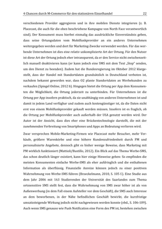 4	
  Chancen	
  durch	
  M-­‐Commerce	
  für	
  den	
  stationären	
  Einzelhandel	
                                                  22	
  

verschiedenen	
   Provider	
   aggregieren	
   und	
   in	
   ihre	
   mobilen	
   Dienste	
   integrieren	
   (z.	
   B.	
  
Placecast,	
   die	
   auch	
   für	
   die	
   oben	
   beschriebene	
   Kampagne	
   von	
   North	
   Face	
   verantwortlich	
  
sind).	
   Der	
   Konsument	
   muss	
   hierbei	
   einmalig	
   das	
   ausdrückliche	
   Einverständnis	
   geben,	
  
dass	
   seine	
   Ortungsdaten	
   vom	
   Mobilfunkprovider	
   an	
   ein	
   anderes	
   Unternehmen	
  
weitergegeben	
  werden	
  und	
  dort	
  für	
  Marketing-­‐Zwecke	
  verwendet	
  werden.	
  Für	
  das	
  wer-­‐
bende	
  Unternehmen	
  ist	
  dies	
  eine	
  relativ	
  unkomplizierte	
  Art	
  der	
  Ortung.	
  Für	
  den	
  Nutzer	
  
ist	
  diese	
  Art	
  der	
  Ortung	
  jedoch	
  eher	
  intransparent,	
  da	
  er	
  den	
  Service	
  nicht	
  zwischenzeit-­‐
lich	
   manuell	
   deaktivieren	
   kann	
   (er	
   kann	
   jedoch	
   eine	
   SMS	
   mit	
   dem	
   Text	
   „Stop“	
   senden,	
  
um	
   den	
   Dienst	
   zu	
   beenden).	
   Zudem	
   hat	
   die	
   Bundesregierung	
   im	
   Oktober	
   2012	
   klarge-­‐
stellt,	
   dass	
   der	
   Handel	
   mit	
   Standortdaten	
   grundsätzlich	
   in	
   Deutschland	
   verboten	
   ist,	
  
nachdem	
   bekannt	
   geworden	
   war,	
   dass	
   O2	
   plante	
   Standortdaten	
   an	
   Werbekunden	
   zu	
  
verkaufen	
  (Spiegel	
  Online,	
  2012	
  b).	
  Hingegen	
  bietet	
  die	
  Ortung	
  per	
  App	
  dem	
  Konsumen-­‐
ten	
   die	
   Möglichkeit,	
   die	
   Ortung	
   jederzeit	
   zu	
   unterbinden.	
   Für	
   Unternehmen	
   ist	
   die	
  
Ortung	
  per	
  App	
  insofern	
  praktisch,	
  da	
  sie	
  unabhängig	
  von	
  anderen	
  Unternehmen	
  ist	
  und	
  
damit	
  in	
  jedem	
  Land	
  verfügbar	
  und	
  zudem	
  auch	
  kostengünstiger	
  ist,	
  da	
  die	
  Daten	
  nicht	
  
erst	
   von	
   einem	
   Mobilfunkprovider	
   gekauft	
   werden	
   müssen.	
   Insofern	
   ist	
   es	
   fraglich,	
   ob	
  
die	
   Ortung	
   per	
   Mobilfunkprovider	
   auch	
   außerhalb	
   der	
   USA	
   genutzt	
   werden	
   wird.	
   Der	
  
Autor	
   ist	
   der	
   Ansicht,	
   dass	
   dies	
   eher	
   eine	
   Brückentechnologie	
   darstellt,	
   die	
   mit	
   der	
  
zunehmenden	
  Verbreitung	
  von	
  Smartphones	
  und	
  Apps	
  an	
  Bedeutung	
  verlieren	
  wird.	
  

Zwar	
   versprechen	
   Mobile-­‐Marketing-­‐Firmen	
   wie	
   Placecast	
   mehr	
   Besucher,	
   mehr	
   Ver-­‐
käufe,	
   größere	
   Warenkörbe	
   und	
   eine	
   höhere	
   Kundenzufriedenheit	
   durch	
   PM	
   und	
  
personalisierte	
   Angebote,	
   dennoch	
   gibt	
   es	
   bisher	
   wenige	
   Beweise,	
   dass	
   Marketing	
   mit	
  
PM	
  wirklich	
  funktioniert	
  (Mattioli/Bustillo,	
  2012).	
  Ein	
  Blick	
  auf	
  das	
  Thema	
  Werbe-­‐SMS,	
  
das	
  schon	
  deutlich	
  länger	
  existiert,	
  kann	
  hier	
  einige	
  Hinweise	
  geben:	
  So	
  empfinden	
  die	
  
meisten	
   Konsumenten	
   einfache	
   Werbe-­‐SMS	
   als	
   eher	
   aufdringlich	
   und	
   die	
   enthaltenen	
  
Information	
   als	
   überflüssig.	
   Finanzielle	
   Anreize	
   können	
   jedoch	
   zu	
   einer	
   positiven	
  
Wahrnehmung	
  von	
  Werbe-­‐SMS	
  führen	
  (Broeckelmann,	
  2010,	
  S.	
  105	
  f.).	
  Eine	
  Studie	
  aus	
  
dem	
   Jahr	
   2006	
   mit	
   163	
   Studierenden	
   der	
   Universität	
   des	
   Saarlandes	
   zum	
   Thema	
  
ortssensitive	
   SMS	
   stellt	
   fest,	
   dass	
   die	
   Wahrnehmung	
   von	
   SMS	
   zwar	
   höher	
   ist	
   als	
   von	
  
Außenwerbung	
  (in	
  dem	
  Fall	
  einem	
  Aufsteller	
  vor	
  dem	
  Geschäft),	
  die	
  SMS	
  auch	
  Interesse	
  
an	
   dem	
   beworbenen,	
   in	
   der	
   Nähe	
   befindlichen	
   Geschäft	
   bewirkt,	
   die	
   kurzfristige	
  
umsatzsteigende	
  Wirkung	
  jedoch	
  nicht	
  nachgewiesen	
  werden	
  konnte	
  (ebd.,	
  S.	
  106-­‐109).	
  
Auch	
  wenn	
  SMS	
  genauso	
  wie	
  Push	
  Notification	
  eine	
  Form	
  des	
  PM	
  ist,	
  bestehen	
  zwischen	
  
	
  
 
