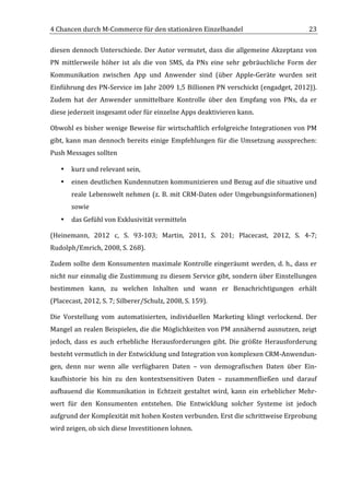4	
  Chancen	
  durch	
  M-­‐Commerce	
  für	
  den	
  stationären	
  Einzelhandel	
                                                     23	
  

diesen	
   dennoch	
   Unterschiede.	
   Der	
   Autor	
   vermutet,	
   dass	
   die	
   allgemeine	
   Akzeptanz	
   von	
  
PN	
   mittlerweile	
   höher	
   ist	
   als	
   die	
   von	
   SMS,	
   da	
   PNs	
   eine	
   sehr	
   gebräuchliche	
   Form	
   der	
  
Kommunikation	
   zwischen	
   App	
   und	
   Anwender	
   sind	
   (über	
   Apple-­‐Geräte	
   wurden	
   seit	
  
Einführung	
  des	
  PN-­‐Service	
  im	
  Jahr	
  2009	
  1,5	
  Billionen	
  PN	
  verschickt	
  (engadget,	
  2012)).	
  
Zudem	
   hat	
   der	
   Anwender	
   unmittelbare	
   Kontrolle	
   über	
   den	
   Empfang	
   von	
   PNs,	
   da	
   er	
  
diese	
  jederzeit	
  insgesamt	
  oder	
  für	
  einzelne	
  Apps	
  deaktivieren	
  kann.	
  	
  	
  

Obwohl	
  es	
  bisher	
  wenige	
  Beweise	
  für	
  wirtschaftlich	
  erfolgreiche	
  Integrationen	
  von	
  PM	
  
gibt,	
   kann	
   man	
   dennoch	
   bereits	
   einige	
   Empfehlungen	
   für	
   die	
   Umsetzung	
   aussprechen:	
  
Push	
  Messages	
  sollten	
  

       •   kurz	
  und	
  relevant	
  sein,	
  
       •   einen	
  deutlichen	
  Kundennutzen	
  kommunizieren	
  und	
  Bezug	
  auf	
  die	
  situative	
  und	
  
           reale	
  Lebenswelt	
  nehmen	
  (z.	
  B.	
  mit	
  CRM-­‐Daten	
  oder	
  Umgebungsinformationen)	
  
           sowie	
  
       •   das	
  Gefühl	
  von	
  Exklusivität	
  vermitteln	
  

(Heinemann,	
   2012	
   c,	
   S.	
   93-­‐103;	
   Martin,	
   2011,	
   S.	
   201;	
   Placecast,	
   2012,	
   S.	
   4-­‐7;	
  
Rudolph/Emrich,	
  2008,	
  S.	
  268).	
  

Zudem	
  sollte	
  dem	
  Konsumenten	
  maximale	
  Kontrolle	
  eingeräumt	
  werden,	
  d.	
  h.,	
  dass	
  er	
  
nicht	
  nur	
  einmalig	
  die	
  Zustimmung	
  zu	
  diesem	
  Service	
  gibt,	
  sondern	
  über	
  Einstellungen	
  
bestimmen	
   kann,	
   zu	
   welchen	
   Inhalten	
   und	
   wann	
   er	
   Benachrichtigungen	
   erhält	
  
(Placecast,	
  2012,	
  S.	
  7;	
  Silberer/Schulz,	
  2008,	
  S.	
  159).	
  

Die	
   Vorstellung	
   vom	
   automatisierten,	
   individuellen	
   Marketing	
   klingt	
   verlockend.	
   Der	
  
Mangel	
  an	
  realen	
  Beispielen,	
  die	
  die	
  Möglichkeiten	
  von	
  PM	
  annähernd	
  ausnutzen,	
  zeigt	
  
jedoch,	
   dass	
   es	
   auch	
   erhebliche	
   Herausforderungen	
   gibt.	
   Die	
   größte	
   Herausforderung	
  
besteht	
  vermutlich	
  in	
  der	
  Entwicklung	
  und	
  Integration	
  von	
  komplexen	
  CRM-­‐Anwendun-­‐
gen,	
   denn	
   nur	
   wenn	
   alle	
   verfügbaren	
   Daten	
   –	
   von	
   demografischen	
   Daten	
   über	
   Ein-­‐
kaufhistorie	
   bis	
   hin	
   zu	
   den	
   kontextsensitiven	
   Daten	
   –	
   zusammenfließen	
   und	
   darauf	
  
aufbauend	
   die	
   Kommunikation	
   in	
   Echtzeit	
   gestaltet	
   wird,	
   kann	
   ein	
   erheblicher	
   Mehr-­‐
wert	
   für	
   den	
   Konsumenten	
   entstehen.	
   Die	
   Entwicklung	
   solcher	
   Systeme	
   ist	
   jedoch	
  
aufgrund	
  der	
  Komplexität	
  mit	
  hohen	
  Kosten	
  verbunden.	
  Erst	
  die	
  schrittweise	
  Erprobung	
  
wird	
  zeigen,	
  ob	
  sich	
  diese	
  Investitionen	
  lohnen.	
  



	
  
 