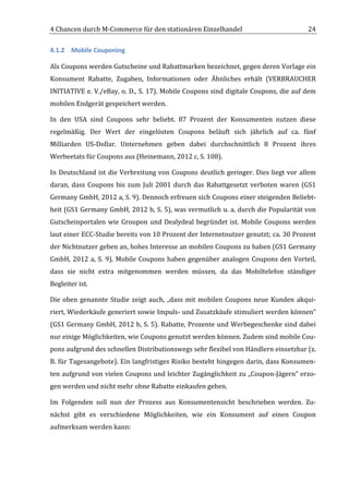 4	
  Chancen	
  durch	
  M-­‐Commerce	
  für	
  den	
  stationären	
  Einzelhandel	
                                                 24	
  

4.1.2 Mobile	
  Couponing	
  

Als	
  Coupons	
  werden	
  Gutscheine	
  und	
  Rabattmarken	
  bezeichnet,	
  gegen	
  deren	
  Vorlage	
  ein	
  
Konsument	
   Rabatte,	
   Zugaben,	
   Informationen	
   oder	
   Ähnliches	
   erhält	
   (VERBRAUCHER	
  
INITIATIVE	
  e.	
  V./eBay,	
  o.	
  D.,	
  S.	
  17).	
  Mobile	
  Coupons	
  sind	
  digitale	
  Coupons,	
  die	
  auf	
  dem	
  
mobilen	
  Endgerät	
  gespeichert	
  werden.	
  

In	
   den	
   USA	
   sind	
   Coupons	
   sehr	
   beliebt.	
   87	
   Prozent	
   der	
   Konsumenten	
   nutzen	
   diese	
  
regelmäßig.	
   Der	
   Wert	
   der	
   eingelösten	
   Coupons	
   beläuft	
   sich	
   jährlich	
   auf	
   ca.	
   fünf	
  
Milliarden	
   US-­‐Dollar.	
   Unternehmen	
   geben	
   dabei	
   durchschnittlich	
   8	
   Prozent	
   ihres	
  
Werbeetats	
  für	
  Coupons	
  aus	
  (Heinemann,	
  2012	
  c,	
  S.	
  108).	
  

In	
   Deutschland	
   ist	
   die	
   Verbreitung	
   von	
   Coupons	
   deutlich	
   geringer.	
   Dies	
   liegt	
   vor	
   allem	
  
daran,	
   dass	
   Coupons	
   bis	
   zum	
   Juli	
   2001	
   durch	
   das	
   Rabattgesetzt	
   verboten	
   waren	
   (GS1	
  
Germany	
   GmbH,	
   2012	
   a,	
   S.	
   9).	
   Dennoch	
   erfreuen	
   sich	
   Coupons	
   einer	
   steigenden	
   Beliebt-­‐
heit	
  (GS1	
  Germany	
  GmbH,	
  2012	
  b,	
  S.	
  5),	
  was	
  vermutlich	
  u.	
  a.	
  durch	
  die	
  Popularität	
  von	
  
Gutscheinportalen	
   wie	
   Groupon	
   und	
   Dealydeal	
   begründet	
   ist.	
   Mobile	
   Coupons	
   werden	
  
laut	
  einer	
  ECC-­‐Studie	
  bereits	
  von	
  10	
  Prozent	
  der	
  Internetnutzer	
  genutzt;	
  ca.	
  30	
  Prozent	
  
der	
   Nichtnutzer	
   geben	
   an,	
   hohes	
   Interesse	
   an	
   mobilen	
   Coupons	
   zu	
   haben	
   (GS1	
   Germany	
  
GmbH,	
   2012	
   a,	
   S.	
   9).	
   Mobile	
   Coupons	
   haben	
   gegenüber	
   analogen	
   Coupons	
   den	
   Vorteil,	
  
dass	
   sie	
   nicht	
   extra	
   mitgenommen	
   werden	
   müssen,	
   da	
   das	
   Mobiltelefon	
   ständiger	
  
Begleiter	
  ist.	
  

Die	
   oben	
   genannte	
   Studie	
   zeigt	
   auch,	
   „dass	
   mit	
   mobilen	
   Coupons	
   neue	
   Kunden	
   akqui-­‐
riert,	
  Wiederkäufe	
  generiert	
  sowie	
  Impuls-­‐	
  und	
  Zusatzkäufe	
  stimuliert	
  werden	
  können“	
  
(GS1	
  Germany	
  GmbH,	
  2012	
  b,	
  S.	
  5).	
  Rabatte,	
  Prozente	
  und	
  Werbegeschenke	
  sind	
  dabei	
  
nur	
  einige	
  Möglichkeiten,	
  wie	
  Coupons	
  genutzt	
  werden	
  können.	
  Zudem	
  sind	
  mobile	
  Cou-­‐
pons	
  aufgrund	
  des	
  schnellen	
  Distributionswegs	
  sehr	
  flexibel	
  von	
  Händlern	
  einsetzbar	
  (z.	
  
B.	
  für	
  Tagesangebote).	
  Ein	
  langfristiges	
  Risiko	
  besteht	
  hingegen	
  darin,	
  dass	
  Konsumen-­‐
ten	
  aufgrund	
  von	
  vielen	
  Coupons	
  und	
  leichter	
  Zugänglichkeit	
  zu	
  „Coupon-­‐Jägern“	
  erzo-­‐
gen	
  werden	
  und	
  nicht	
  mehr	
  ohne	
  Rabatte	
  einkaufen	
  gehen.	
  

Im	
   Folgenden	
   soll	
   nun	
   der	
   Prozess	
   aus	
   Konsumentensicht	
   beschrieben	
   werden.	
   Zu-­‐
nächst	
   gibt	
   es	
   verschiedene	
   Möglichkeiten,	
   wie	
   ein	
   Konsument	
   auf	
   einen	
   Coupon	
  
aufmerksam	
  werden	
  kann:	
  



	
  
 