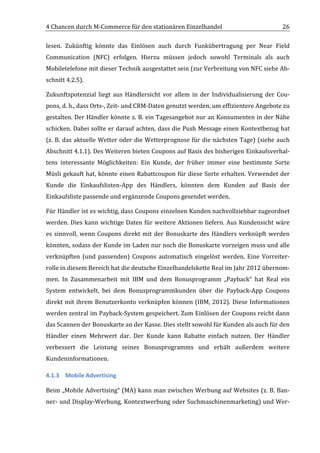 4	
  Chancen	
  durch	
  M-­‐Commerce	
  für	
  den	
  stationären	
  Einzelhandel	
                                                    26	
  

lesen.	
   Zukünftig	
   könnte	
   das	
   Einlösen	
   auch	
   durch	
   Funkübertragung	
   per	
   Near	
   Field	
  
Communication	
   (NFC)	
   erfolgen.	
   Hierzu	
   müssen	
   jedoch	
   sowohl	
   Terminals	
   als	
   auch	
  
Mobiletelefone	
   mit	
   dieser	
   Technik	
   ausgestattet	
   sein	
   (zur	
   Verbreitung	
   von	
   NFC	
   siehe	
   Ab-­‐
schnitt	
  4.2.5).	
  

Zukunftspotenzial	
   liegt	
   aus	
   Händlersicht	
   vor	
   allem	
   in	
   der	
   Individualisierung	
   der	
   Cou-­‐
pons,	
  d.	
  h.,	
  dass	
  Orts-­‐,	
  Zeit-­‐	
  und	
  CRM-­‐Daten	
  genutzt	
  werden,	
  um	
  effizientere	
  Angebote	
  zu	
  
gestalten.	
  Der	
  Händler	
  könnte	
  z.	
  B.	
  ein	
  Tagesangebot	
  nur	
  an	
  Konsumenten	
  in	
  der	
  Nähe	
  
schicken.	
  Dabei	
  sollte	
  er	
  darauf	
  achten,	
  dass	
  die	
  Push	
  Message	
  einen	
  Kontextbezug	
  hat	
  
(z.	
   B.	
   das	
   aktuelle	
   Wetter	
   oder	
   die	
   Wetterprognose	
   für	
   die	
   nächsten	
   Tage)	
   (siehe	
   auch	
  
Abschnitt	
  4.1.1).	
  Des	
  Weiteren	
  bieten	
  Coupons	
  auf	
  Basis	
  des	
  bisherigen	
  Einkaufsverhal-­‐
tens	
   interessante	
   Möglichkeiten:	
   Ein	
   Kunde,	
   der	
   früher	
   immer	
   eine	
   bestimmte	
   Sorte	
  
Müsli	
   gekauft	
   hat,	
   könnte	
   einen	
   Rabattcoupon	
   für	
   diese	
   Sorte	
   erhalten.	
   Verwendet	
   der	
  
Kunde	
   die	
   Einkaufslisten-­‐App	
   des	
   Händlers,	
   könnten	
   dem	
   Kunden	
   auf	
   Basis	
   der	
  
Einkaufsliste	
  passende	
  und	
  ergänzende	
  Coupons	
  gesendet	
  werden.	
  

Für	
  Händler	
  ist	
  es	
  wichtig,	
  dass	
  Coupons	
  einzelnen	
  Kunden	
  nachvollziehbar	
  zugeordnet	
  
werden.	
   Dies	
   kann	
   wichtige	
   Daten	
   für	
   weitere	
   Aktionen	
   liefern.	
   Aus	
   Kundensicht	
   wäre	
  
es	
   sinnvoll,	
   wenn	
   Coupons	
   direkt	
   mit	
   der	
   Bonuskarte	
   des	
   Händlers	
   verknüpft	
   werden	
  
könnten,	
  sodass	
  der	
  Kunde	
  im	
  Laden	
  nur	
  noch	
  die	
  Bonuskarte	
  vorzeigen	
  muss	
  und	
  alle	
  
verknüpften	
   (und	
   passenden)	
   Coupons	
   automatisch	
   eingelöst	
   werden.	
   Eine	
   Vorreiter-­‐
rolle	
  in	
  diesem	
  Bereich	
  hat	
  die	
  deutsche	
  Einzelhandelskette	
  Real	
  im	
  Jahr	
  2012	
  übernom-­‐
men.	
   In	
   Zusammenarbeit	
   mit	
   IBM	
   und	
   dem	
   Bonusprogramm	
   „Payback“	
   hat	
   Real	
   ein	
  
System	
   entwickelt,	
   bei	
   dem	
   Bonusprogrammkunden	
   über	
   die	
   Payback-­‐App	
   Coupons	
  
direkt	
   mit	
   ihrem	
   Benutzerkonto	
   verknüpfen	
   können	
   (IBM,	
   2012).	
   Diese	
   Informationen	
  
werden	
  zentral	
  im	
  Payback-­‐System	
  gespeichert.	
  Zum	
  Einlösen	
  der	
  Coupons	
  reicht	
  dann	
  
das	
  Scannen	
  der	
  Bonuskarte	
  an	
  der	
  Kasse.	
  Dies	
  stellt	
  sowohl	
  für	
  Kunden	
  als	
  auch	
  für	
  den	
  
Händler	
   einen	
   Mehrwert	
   dar.	
   Der	
   Kunde	
   kann	
   Rabatte	
   einfach	
   nutzen.	
   Der	
   Händler	
  
verbessert	
   die	
   Leistung	
   seines	
   Bonusprogramms	
   und	
   erhält	
   außerdem	
   weitere	
  
Kundeninformationen.	
  

4.1.3 Mobile	
  Advertising	
  

Beim	
  „Mobile	
  Advertising“	
  (MA)	
  kann	
  man	
  zwischen	
  Werbung	
  auf	
  Websites	
  (z.	
  B.	
  Ban-­‐
ner-­‐	
  und	
  Display-­‐Werbung,	
  Kontextwerbung	
  oder	
  Suchmaschinenmarketing)	
  und	
  Wer-­‐


	
  
 