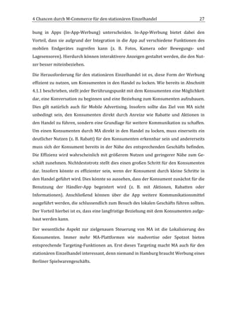 4	
  Chancen	
  durch	
  M-­‐Commerce	
  für	
  den	
  stationären	
  Einzelhandel	
                                                     27	
  

bung	
   in	
   Apps	
   (In-­‐App-­‐Werbung)	
   unterscheiden.	
   In-­‐App-­‐Werbung	
   bietet	
   dabei	
   den	
  
Vorteil,	
   dass	
   sie	
   aufgrund	
   der	
   Integration	
   in	
   die	
   App	
   auf	
   verschiedene	
   Funktionen	
   des	
  
mobilen	
   Endgerätes	
   zugreifen	
   kann	
   (z.	
   B.	
   Fotos,	
   Kamera	
   oder	
   Bewegungs-­‐	
   und	
  
Lagesensoren).	
  Hierdurch	
  können	
  interaktivere	
  Anzeigen	
  gestaltet	
  werden,	
  die	
  den	
  Nut-­‐
zer	
  besser	
  miteinbeziehen.	
  	
  

Die	
  Herausforderung	
  für	
  den	
  stationären	
  Einzelhandel	
  ist	
  es,	
  diese	
  Form	
  der	
  Werbung	
  
effizient	
  zu	
  nutzen,	
  um	
  Konsumenten	
  in	
  den	
  Handel	
  zu	
  locken.	
  Wie	
  bereits	
  in	
  Abschnitt	
  
4.1.1	
  beschrieben,	
  stellt	
  jeder	
  Berührungspunkt	
  mit	
  dem	
  Konsumenten	
  eine	
  Möglichkeit	
  
dar,	
   eine	
   Konversation	
   zu	
   beginnen	
   und	
   eine	
   Beziehung	
   zum	
   Konsumenten	
   aufzubauen.	
  
Dies	
   gilt	
   natürlich	
   auch	
   für	
   Mobile	
   Advertising.	
   Insofern	
   sollte	
   das	
   Ziel	
   von	
   MA	
   nicht	
  
unbedingt	
   sein,	
   den	
   Konsumenten	
   direkt	
   durch	
   Anreize	
   wie	
   Rabatte	
   und	
   Aktionen	
   in	
  
den	
  Handel	
  zu	
  führen,	
  sondern	
  eine	
  Grundlage	
  für	
  weitere	
  Kommunikation	
  zu	
  schaffen.	
  
Um	
  einen	
  Konsumenten	
  durch	
  MA	
  direkt	
  in	
  den	
  Handel	
  zu	
  locken,	
  muss	
  einerseits	
  ein	
  
deutlicher	
  Nutzen	
  (z.	
  B.	
  Rabatt)	
  für	
  den	
  Konsumenten	
  erkennbar	
  sein	
  und	
  andererseits	
  
muss	
   sich	
   der	
   Konsument	
   bereits	
   in	
   der	
   Nähe	
   des	
   entsprechenden	
   Geschäfts	
   befinden.	
  
Die	
   Effizienz	
   wird	
   wahrscheinlich	
   mit	
   größerem	
   Nutzen	
   und	
   geringerer	
   Nähe	
   zum	
   Ge-­‐
schäft	
  zunehmen.	
  Nichtdestotrotz	
  stellt	
  dies	
  einen	
  großen	
  Schritt	
  für	
  den	
  Konsumenten	
  
dar.	
   Insofern	
   könnte	
   es	
   effizienter	
   sein,	
   wenn	
   der	
   Konsument	
   durch	
   kleine	
   Schritte	
   in	
  
den	
  Handel	
  geführt	
  wird.	
  Dies	
  könnte	
  so	
  aussehen,	
  dass	
  der	
  Konsument	
  zunächst	
  für	
  die	
  
Benutzung	
   der	
   Händler-­‐App	
   begeistert	
   wird	
   (z.	
   B.	
   mit	
   Aktionen,	
   Rabatten	
   oder	
  
Informationen).	
   Anschließend	
   können	
   über	
   die	
   App	
   weitere	
   Kommunikationsmittel	
  
ausgeführt	
   werden,	
   die	
   schlussendlich	
   zum	
   Besuch	
   des	
   lokalen	
   Geschäfts	
   führen	
   sollten.	
  
Der	
   Vorteil	
   hierbei	
   ist	
   es,	
   dass	
   eine	
   langfristige	
   Beziehung	
   mit	
   dem	
   Konsumenten	
   aufge-­‐
baut	
  werden	
  kann.	
  

Der	
   wesentliche	
   Aspekt	
   zur	
   zielgenauen	
   Steuerung	
   von	
   MA	
   ist	
   die	
   Lokalisierung	
   des	
  
Konsumenten.	
   Immer	
   mehr	
   MA-­‐Plattformen	
   wie	
   madvertise	
   oder	
   Spotzot	
   bieten	
  
entsprechende	
   Targeting-­‐Funktionen	
   an.	
   Erst	
   dieses	
   Targeting	
   macht	
   MA	
   auch	
   für	
   den	
  
stationären	
  Einzelhandel	
  interessant,	
  denn	
  niemand	
  in	
  Hamburg	
  braucht	
  Werbung	
  eines	
  
Berliner	
  Spielwarengeschäfts.	
  	
  




	
  
 
