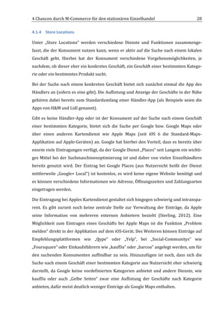 4	
  Chancen	
  durch	
  M-­‐Commerce	
  für	
  den	
  stationären	
  Einzelhandel	
                                                     28	
  

4.1.4 Store	
  Locations	
  

Unter	
   „Store	
   Locations“	
   werden	
   verschiedene	
   Dienste	
   und	
   Funktionen	
   zusammenge-­‐
fasst,	
  die	
  der	
  Konsument	
  nutzen	
  kann,	
  wenn	
  er	
  aktiv	
  auf	
  die	
  Suche	
  nach	
  einem	
  lokalen	
  
Geschäft	
   geht.	
   Hierbei	
   hat	
   der	
   Konsument	
   verschiedene	
   Vorgehensmöglichkeiten,	
   je	
  
nachdem,	
   ob	
   dieser	
   eher	
   ein	
   konkretes	
   Geschäft,	
   ein	
   Geschäft	
   einer	
   bestimmten	
   Katego-­‐
rie	
  oder	
  ein	
  bestimmtes	
  Produkt	
  sucht.	
  

Bei	
   der	
   Suche	
   nach	
   einem	
   konkreten	
   Geschäft	
   bietet	
   sich	
   zunächst	
   einmal	
   die	
   App	
   des	
  
Händlers	
  an	
  (sofern	
  es	
  eine	
  gibt).	
  Die	
  Auflistung	
  und	
  Anzeige	
  der	
  Geschäfte	
  in	
  der	
  Nähe	
  
gehören	
  dabei	
  bereits	
  zum	
  Standardumfang	
  einer	
  Händler-­‐App	
  (als	
  Beispiele	
   seien	
  die	
  
Apps	
  von	
  H&M	
  und	
  Lidl	
  genannt).	
  	
  

Gibt	
  es	
  keine	
  Händler-­‐App	
  oder	
  ist	
  der	
  Konsument	
  auf	
  der	
  Suche	
  nach	
  einem	
  Geschäft	
  
einer	
   bestimmten	
   Kategorie,	
   bietet	
   sich	
   die	
   Suche	
   per	
   Google	
   bzw.	
   Google	
   Maps	
   oder	
  
über	
   einen	
   anderen	
   Kartendienst	
   wie	
   Apple	
   Maps	
   (seit	
   iOS	
   6	
   die	
   Standard-­‐Maps-­‐
Applikation	
  auf	
  Apple-­‐Geräten)	
  an.	
  Google	
  hat	
  hierbei	
  den	
  Vorteil,	
  dass	
  es	
  bereits	
  über	
  
enorm	
  viele	
  Eintragungen	
  verfügt,	
  da	
  der	
  Google	
  Dienst	
  „Places“	
  seit	
  Langem	
  ein	
  wichti-­‐
ges	
  Mittel	
  bei	
  der	
  Suchmaschinenoptimierung	
  ist	
  und	
  daher	
  von	
  vielen	
  Einzelhändlern	
  
bereits	
   genutzt	
   wird.	
   Der	
   Eintrag	
   bei	
   Google	
   Places	
   (aus	
   Nutzersicht	
   heißt	
   der	
   Dienst	
  
mittlerweile	
  „Google+	
  Local“)	
  ist	
  kostenlos,	
  es	
  wird	
  keine	
  eigene	
  Website	
  benötigt	
  und	
  
es	
  können	
  verschiedene	
  Informationen	
  wie	
  Adresse,	
  Öffnungszeiten	
  und	
  Zahlungsarten	
  
eingetragen	
  werden.	
  	
  

Die	
  Eintragung	
  bei	
  Apples	
  Kartendienst	
  gestaltet	
  sich	
  hingegen	
  schwierig	
  und	
  intranspa-­‐
rent.	
   Es	
   gibt	
   zurzeit	
   noch	
   keine	
   zentrale	
   Stelle	
   zur	
   Verwaltung	
   der	
   Einträge,	
   da	
   Apple	
  
seine	
   Information	
   von	
   mehreren	
   externen	
   Anbietern	
   bezieht	
   (Sterling,	
   2012).	
   Eine	
  
Möglichkeit	
   zum	
   Eintragen	
   eines	
   Geschäfts	
   bei	
   Apple	
   Maps	
   ist	
   die	
   Funktion	
   „Problem	
  
melden“	
   direkt	
   in	
   der	
   Applikation	
   auf	
   dem	
   iOS-­‐Gerät.	
   Des	
   Weiteren	
   können	
   Einträge	
   auf	
  
Empfehlungsplattformen	
   wie	
   „Qype“	
   oder	
   „Yelp“,	
   bei	
   „Social-­‐Communitys“	
   wie	
  
„Foursquare“	
  oder	
  Einkaufsführern	
  wie	
  „kaufDa“	
  oder	
  „barcoo“	
  angelegt	
  werden,	
  um	
  für	
  
den	
   suchenden	
   Konsumenten	
   auffindbar	
   zu	
   sein.	
   Hinzuzufügen	
   ist	
   noch,	
   dass	
   sich	
   die	
  
Suche	
  nach	
  einem	
  Geschäft	
  einer	
  bestimmten	
  Kategorie	
  aus	
  Nutzersicht	
  eher	
  schwierig	
  
darstellt,	
   da	
   Google	
   keine	
   vordefinierten	
   Kategorien	
   anbietet	
   und	
   andere	
   Dienste,	
   wie	
  
kaufDa	
   oder	
   auch	
   „Gelbe	
   Seiten“	
   zwar	
   eine	
   Auflistung	
   der	
   Geschäfte	
   nach	
   Kategorie	
  
anbieten,	
  dafür	
  meist	
  deutlich	
  weniger	
  Einträge	
  als	
  Google	
  Maps	
  enthalten.	
  	
  
	
  
 