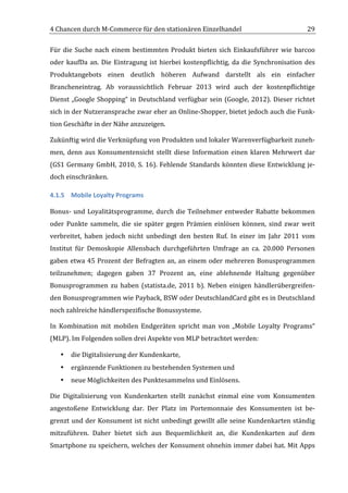 4	
  Chancen	
  durch	
  M-­‐Commerce	
  für	
  den	
  stationären	
  Einzelhandel	
                                                 29	
  

Für	
   die	
   Suche	
   nach	
   einem	
   bestimmten	
   Produkt	
   bieten	
   sich	
   Einkaufsführer	
   wie	
   barcoo	
  
oder	
   kaufDa	
   an.	
   Die	
   Eintragung	
   ist	
   hierbei	
   kostenpflichtig,	
   da	
   die	
   Synchronisation	
   des	
  
Produktangebots	
   einen	
   deutlich	
   höheren	
   Aufwand	
   darstellt	
   als	
   ein	
   einfacher	
  
Brancheneintrag.	
   Ab	
   voraussichtlich	
   Februar	
   2013	
   wird	
   auch	
   der	
   kostenpflichtige	
  
Dienst	
   „Google	
   Shopping“	
   in	
   Deutschland	
   verfügbar	
   sein	
   (Google,	
   2012).	
   Dieser	
   richtet	
  
sich	
  in	
  der	
  Nutzeransprache	
  zwar	
  eher	
  an	
  Online-­‐Shopper,	
  bietet	
  jedoch	
  auch	
  die	
  Funk-­‐
tion	
  Geschäfte	
  in	
  der	
  Nähe	
  anzuzeigen.	
  

Zukünftig	
   wird	
   die	
   Verknüpfung	
   von	
   Produkten	
   und	
   lokaler	
   Warenverfügbarkeit	
   zuneh-­‐
men,	
   denn	
   aus	
   Konsumentensicht	
   stellt	
   diese	
   Information	
   einen	
   klaren	
   Mehrwert	
   dar	
  
(GS1	
   Germany	
   GmbH,	
   2010,	
   S.	
   16).	
   Fehlende	
   Standards	
   könnten	
   diese	
   Entwicklung	
   je-­‐
doch	
  einschränken.	
  

4.1.5 Mobile	
  Loyalty	
  Programs	
  

Bonus-­‐	
   und	
   Loyalitätsprogramme,	
   durch	
   die	
   Teilnehmer	
   entweder	
   Rabatte	
   bekommen	
  
oder	
   Punkte	
   sammeln,	
   die	
   sie	
   später	
   gegen	
   Prämien	
   einlösen	
   können,	
   sind	
   zwar	
   weit	
  
verbreitet,	
   haben	
   jedoch	
   nicht	
   unbedingt	
   den	
   besten	
   Ruf.	
   In	
   einer	
   im	
   Jahr	
   2011	
   vom	
  
Institut	
   für	
   Demoskopie	
   Allensbach	
   durchgeführten	
   Umfrage	
   an	
   ca.	
   20.000	
   Personen	
  
gaben	
   etwa	
   45	
   Prozent	
   der	
   Befragten	
   an,	
   an	
   einem	
   oder	
   mehreren	
   Bonusprogrammen	
  
teilzunehmen;	
   dagegen	
   gaben	
   37	
   Prozent	
   an,	
   eine	
   ablehnende	
   Haltung	
   gegenüber	
  
Bonusprogrammen	
   zu	
   haben	
   (statista.de,	
   2011	
   b).	
   Neben	
   einigen	
   händlerübergreifen-­‐
den	
  Bonusprogrammen	
  wie	
  Payback,	
  BSW	
  oder	
  DeutschlandCard	
  gibt	
  es	
  in	
  Deutschland	
  
noch	
  zahlreiche	
  händlerspezifische	
  Bonussysteme.	
  

In	
   Kombination	
   mit	
   mobilen	
   Endgeräten	
   spricht	
   man	
   von	
   „Mobile	
   Loyalty	
   Programs“	
  
(MLP).	
  Im	
  Folgenden	
  sollen	
  drei	
  Aspekte	
  von	
  MLP	
  betrachtet	
  werden:	
  

       •   die	
  Digitalisierung	
  der	
  Kundenkarte,	
  
       •   ergänzende	
  Funktionen	
  zu	
  bestehenden	
  Systemen	
  und	
  
       •   neue	
  Möglichkeiten	
  des	
  Punktesammelns	
  und	
  Einlösens.	
  

Die	
   Digitalisierung	
   von	
   Kundenkarten	
   stellt	
   zunächst	
   einmal	
   eine	
   vom	
   Konsumenten	
  
angestoßene	
   Entwicklung	
   dar.	
   Der	
   Platz	
   im	
   Portemonnaie	
   des	
   Konsumenten	
   ist	
   be-­‐
grenzt	
  und	
  der	
  Konsument	
  ist	
  nicht	
  unbedingt	
  gewillt	
  alle	
  seine	
  Kundenkarten	
  ständig	
  
mitzuführen.	
   Daher	
   bietet	
   sich	
   aus	
   Bequemlichkeit	
   an,	
   die	
   Kundenkarten	
   auf	
   dem	
  
Smartphone	
  zu	
  speichern,	
  welches	
  der	
  Konsument	
  ohnehin	
  immer	
  dabei	
  hat.	
  Mit	
  Apps	
  

	
  
 