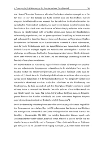 4	
  Chancen	
  durch	
  M-­‐Commerce	
  für	
  den	
  stationären	
  Einzelhandel	
                                                             30	
  

wie	
   „Stocard“	
   kann	
   der	
   Konsument	
   alle	
   seine	
   Kundenkarten	
   in	
   einer	
   App	
   speichern.	
   Da-­‐
für	
   muss	
   er	
   nur	
   den	
   Barcode	
   der	
   Karte	
   scannen	
   oder	
   die	
   Kundendaten	
   manuell	
  
eingeben.	
  Anschließend	
  kann	
  er	
  jederzeit	
  den	
  Barcode	
  bzw.	
  die	
  Kundendaten	
  über	
  die	
  
App	
  abrufen.	
  Problematisch	
  hierbei	
  ist,	
  wie	
  auch	
  bereits	
  bei	
  den	
  mobilen	
  Coupons,	
  dass	
  
laserbasierte	
   Barcode-­‐Scanner	
   den	
   Barcode	
   auf	
   einem	
   Display	
   teilweise	
   nicht	
   scannen	
  
können.	
   Da	
   Händler	
   jedoch	
   nicht	
   vermeiden	
   können,	
   dass	
   Kunden	
   ihre	
   Kundenkarten	
  
selbstständig	
   digitalisieren,	
   sind	
   sie	
   gezwungen	
   diese	
   Entwicklung	
   zu	
   beobachten	
   und	
  
ggf.	
   sicherzustellen,	
   dass	
   ihre	
   Kassensysteme	
   auch	
   Barcodes	
   auf	
   Smartphone-­‐Displays	
  
lesen	
  können.	
  Des	
  Weiteren	
  ist	
  aus	
  Händlersicht	
  die	
  Problematik	
  kritisch	
  zu	
  beurteilen,	
  
dass	
   durch	
   die	
   Digitalisierung	
   auch	
   eine	
   Vervielfältigung	
   der	
   Kundenkarte	
   möglich	
   ist.	
  
Dadurch	
   kann	
   ein	
   wichtiger	
   Aspekt	
   von	
   Kundenkarten	
   verlorengehen	
   –	
   nämlich	
   die	
  
eindeutige	
  Identifizierung	
  des	
  Kunden.	
  Dem	
  entgegenwirken	
  können	
  Händler,	
  indem	
  sie	
  
selbst	
   aktiv	
   werden	
   und	
   z.	
   B.	
   mit	
   einer	
   App	
   eine	
   eindeutige	
   Zuordnung	
   anhand	
   des	
  
benutzten	
  Smartphones	
  realisieren.	
  

Der	
   nächste	
   Schritt	
   für	
   Händler	
   ist,	
   ergänzende	
   Funktionen	
   auf	
   Smartphones	
   anzubie-­‐
ten,	
  und	
  so	
  bestehende	
  Bonussysteme	
  zu	
  bereichern.	
  In	
  der	
  einfachsten	
  Form	
  nutzt	
  der	
  
Händler	
   hierfür	
   eine	
   händlerübergreifende	
   App	
   wie	
   Apples	
   Passbook	
   (siehe	
   auch	
   Ab-­‐
schnitt	
  4.1.2).	
  Damit	
  kann	
  der	
  Händler	
  digitale	
  Kundenkarten	
  anbieten,	
  ohne	
  eine	
  eigene	
  
App	
  zu	
  haben.	
  Zudem	
  kann	
  z.	
  B.	
  der	
  Punktestand	
  direkt	
  im	
  Pass	
  dargestellt	
  werden	
  (und	
  
automatisch	
   aktualisiert	
   werden).	
   Außerdem	
   erleichtert	
   es	
   die	
   Handhabung	
   von	
  
Kundenkarten,	
   da	
   diese	
   automatisch	
   auf	
   dem	
   Smartphone-­‐Display	
   erscheinen,	
   sobald	
  
sich	
  der	
  Kunde	
  in	
  unmittelbarer	
  Nähe	
  des	
  Geschäfts	
  befindet.	
  Weiteren	
  Mehrwert	
  kann	
  
der	
   Händler	
   durch	
   eine	
   eigene	
   App	
   bieten.	
   Auf	
   Grundlage	
   der	
   Daten	
   aus	
   dem	
   Bonuspro-­‐
gramm	
   können	
   dem	
   Kunden	
   individuelle	
   und	
   damit	
   relevantere	
   Angebote,	
   Coupons	
  
oder	
  Information	
  präsentiert	
  werden	
  (siehe	
  „Mobile	
  Couponing“).	
  	
  

Durch	
  die	
  Benutzung	
  von	
  Smartphones	
  entstehen	
  jedoch	
  auch	
  gänzlich	
  neue	
  Möglichkei-­‐
ten	
   Bonussysteme	
   zu	
   gestalten.	
   Dies	
   betrifft	
   insbesondere	
   das	
   Sammeln	
   und	
   Einlösen	
  
von	
   Bonuspunkten.	
  Bisher	
  erhält	
  der	
  Kunde	
  vorwiegend	
  durch	
  den	
  finalen	
  Schritt	
  –	
  das	
  
Bezahlen	
   –	
   Bonuspunkte.	
   Mit	
   Hilfe	
   von	
   mobilen	
   Endgeräten	
   können	
   jedoch	
   auch	
  
Zwischenschritte	
  belohnt	
  werden.	
  Einer	
  der	
  ersten	
  Anbieter	
  in	
  diesem	
  Bereich	
  war	
  das	
  
standortbezogene	
  soziale	
  Netzwerk	
  „Foursquare“.	
  Hier	
  erhalten	
  die	
  Benutzer	
  Belohnun-­‐
gen	
   dafür,	
   dass	
   sie	
   ein	
   Geschäft	
   besuchen	
   (sog.	
   „Check-­‐in“),	
   z.	
   B.	
   einen	
   Rabatt	
   beim	
   fünf-­‐


	
  
 