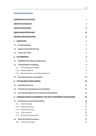                                                                     	
                  II	
  

Inhaltsverzeichnis	
  

KURZFASSUNG	
  (DEUTSCH)	
                                                                    I	
  

ABSTRACT	
  (ENGLISCH)	
                                                                      I	
  

INHALTSVERZEICHNIS	
                                                                        II	
  

ABBILDUNGSVERZEICHNIS	
                                                                   IV	
  

ABKÜRZUNGSVERZEICHNIS	
                                                                     V	
  

1	
   EINLEITUNG	
                                                                          1	
  

1.1	
   Problemstellung	
                                                                   2	
  

1.1	
   Abgrenzung	
  und	
  Zielsetzung	
                                                  2	
  

1.2	
   Aufbau	
  der	
  Arbeit	
                                                           3	
  

2	
   M-­‐COMMERCE	
                                                                        4	
  

2.1	
   Begriffsbestimmung	
  und	
  Abgrenzung	
                                           4	
  

2.2	
   Technologische	
  Grundlagen	
                                                      6	
  
       2.2.1	
   Übertragungstechnologien	
                                                 6	
  
       2.2.2	
   Mobile	
  Endgeräte	
                                                      8	
  
       2.2.3	
   Betriebssysteme	
  von	
  mobilen	
  Endgeräten	
                          9	
  

2.3	
   Entwicklung,	
  Status	
  und	
  Ausblick	
                                       10	
  

3	
   STATIONÄRER	
  EINZELHANDEL	
                                                       13	
  

3.1	
   Begriffsbestimmung	
                                                              13	
  

3.2	
   Situation	
  des	
  Einzelhandels	
  in	
  Deutschland	
                          13	
  

3.3	
   Herausforderungen	
  für	
  den	
  stationären	
  Einzelhandel	
                  14	
  

4	
   CHANCEN	
  DURCH	
  M-­‐COMMERCE	
  FÜR	
  DEN	
  STATIONÄREN	
  EINZELHANDEL	
     18	
  

4.1	
   Konsumenten	
  in	
  den	
  Handel	
  führen	
                                    18	
  
       4.1.1	
   Push	
  Messaging	
                                                      20	
  
       4.1.2	
   Mobile	
  Couponing	
                                                    24	
  
       4.1.3	
   Mobile	
  Advertising	
                                                  26	
  
       4.1.4	
   Store	
  Locations	
                                                     28	
  
       4.1.5	
   Mobile	
  Loyalty	
  Programs	
                                          29	
  

4.2	
   Einkaufserlebnis	
  bereichern	
                                                  31	
  
       4.2.1	
   Eintritt	
  ins	
  Geschäft	
                                            32	
  


	
  
 