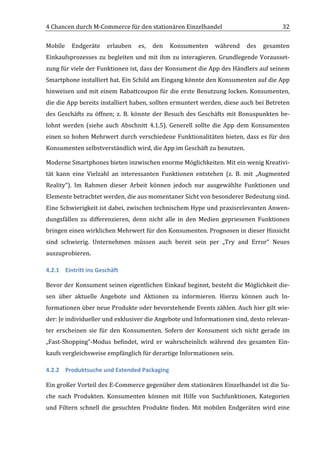 4	
  Chancen	
  durch	
  M-­‐Commerce	
  für	
  den	
  stationären	
  Einzelhandel	
                                                       32	
  

Mobile	
   Endgeräte	
   erlauben	
   es,	
   den	
   Konsumenten	
   während	
   des	
   gesamten	
  
Einkaufsprozesses	
   zu	
   begleiten	
   und	
   mit	
   ihm	
   zu	
   interagieren.	
   Grundlegende	
   Vorausset-­‐
zung	
   für	
   viele	
   der	
   Funktionen	
   ist,	
   dass	
   der	
   Konsument	
   die	
   App	
   des	
   Händlers	
   auf	
   seinem	
  
Smartphone	
   installiert	
   hat.	
   Ein	
   Schild	
   am	
   Eingang	
   könnte	
   den	
   Konsumenten	
   auf	
   die	
   App	
  
hinweisen	
  und	
  mit	
  einem	
  Rabattcoupon	
  für	
  die	
  erste	
  Benutzung	
  locken.	
  Konsumenten,	
  
die	
  die	
  App	
  bereits	
  installiert	
  haben,	
  sollten	
  ermuntert	
  werden,	
  diese	
  auch	
  bei	
  Betreten	
  
des	
   Geschäfts	
   zu	
   öffnen;	
   z.	
   B.	
   könnte	
   der	
   Besuch	
   des	
   Geschäfts	
   mit	
   Bonuspunkten	
   be-­‐
lohnt	
   werden	
   (siehe	
   auch	
   Abschnitt	
   4.1.5).	
   Generell	
   sollte	
   die	
   App	
   dem	
   Konsumenten	
  
einen	
   so	
   hohen	
   Mehrwert	
   durch	
   verschiedene	
   Funktionalitäten	
   bieten,	
   dass	
   es	
   für	
   den	
  
Konsumenten	
  selbstverständlich	
  wird,	
  die	
  App	
  im	
  Geschäft	
  zu	
  benutzen.	
  

Moderne	
  Smartphones	
  bieten	
  inzwischen	
  enorme	
  Möglichkeiten.	
  Mit	
  ein	
  wenig	
  Kreativi-­‐
tät	
   kann	
   eine	
   Vielzahl	
   an	
   interessanten	
   Funktionen	
   entstehen	
   (z.	
   B.	
   mit	
   „Augmented	
  
Reality“).	
   Im	
   Rahmen	
   dieser	
   Arbeit	
   können	
   jedoch	
   nur	
   ausgewählte	
   Funktionen	
   und	
  
Elemente	
  betrachtet	
  werden,	
  die	
  aus	
  momentaner	
  Sicht	
  von	
  besonderer	
  Bedeutung	
  sind.	
  
Eine	
  Schwierigkeit	
  ist	
  dabei,	
  zwischen	
  technischem	
  Hype	
  und	
  praxisrelevanten	
  Anwen-­‐
dungsfällen	
   zu	
   differenzieren,	
   denn	
   nicht	
   alle	
   in	
   den	
   Medien	
   gepriesenen	
   Funktionen	
  
bringen	
   einen	
   wirklichen	
   Mehrwert	
   für	
   den	
   Konsumenten.	
   Prognosen	
   in	
   dieser	
   Hinsicht	
  
sind	
   schwierig.	
   Unternehmen	
   müssen	
   auch	
   bereit	
   sein	
   per	
   „Try	
   and	
   Error“	
   Neues	
  
auszuprobieren.	
  	
  

4.2.1 Eintritt	
  ins	
  Geschäft	
  

Bevor	
  der	
  Konsument	
  seinen	
  eigentlichen	
  Einkauf	
  beginnt,	
  besteht	
  die	
  Möglichkeit	
  die-­‐
sen	
   über	
   aktuelle	
   Angebote	
   und	
   Aktionen	
   zu	
   informieren.	
   Hierzu	
   können	
   auch	
   In-­‐
formationen	
  über	
  neue	
  Produkte	
  oder	
  bevorstehende	
  Events	
  zählen.	
  Auch	
  hier	
  gilt	
  wie-­‐
der:	
  Je	
  individueller	
  und	
  exklusiver	
  die	
  Angebote	
  und	
  Informationen	
  sind,	
  desto	
  relevan-­‐
ter	
   erscheinen	
   sie	
   für	
   den	
   Konsumenten.	
   Sofern	
   der	
   Konsument	
   sich	
   nicht	
   gerade	
   im	
  
„Fast-­‐Shopping“-­‐Modus	
   befindet,	
   wird	
   er	
   wahrscheinlich	
   während	
   des	
   gesamten	
   Ein-­‐
kaufs	
  vergleichsweise	
  empfänglich	
  für	
  derartige	
  Informationen	
  sein.	
  	
  

4.2.2 Produktsuche	
  und	
  Extended	
  Packaging	
  

Ein	
  großer	
  Vorteil	
  des	
  E-­‐Commerce	
  gegenüber	
  dem	
  stationären	
  Einzelhandel	
  ist	
  die	
  Su-­‐
che	
   nach	
   Produkten.	
   Konsumenten	
   können	
   mit	
   Hilfe	
   von	
   Suchfunktionen,	
   Kategorien	
  
und	
   Filtern	
   schnell	
   die	
   gesuchten	
   Produkte	
   finden.	
   Mit	
   mobilen	
   Endgeräten	
   wird	
   eine	
  

	
  
 