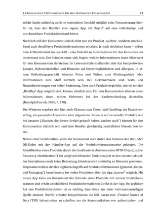 4	
  Chancen	
  durch	
  M-­‐Commerce	
  für	
  den	
  stationären	
  Einzelhandel	
                                                33	
  

solche	
  Suche	
  zukünftig	
  auch	
  im	
  stationären	
  Geschäft	
  möglich	
  sein.	
  Voraussetzung	
  hier-­‐
für	
   ist,	
   dass	
   der	
   Händler	
   eine	
   eigene	
   App	
   mit	
   Zugriff	
   auf	
   eine	
   vollständige	
   und	
  
durchsuchbare	
  Produktdatenbank	
  bietet.	
  	
  

Natürlich	
  will	
  der	
  Konsument	
  jedoch	
  nicht	
  nur	
  ein	
  Produkt	
  „suchen“,	
  sondern	
  anschlie-­‐
ßend	
  auch	
  detaillierte	
  Produktinformationen	
  erhalten.	
  Je	
  nach	
  Artikelart	
  kann	
  –	
  neben	
  
dem	
   Artikelstandort	
   im	
   Geschäft	
  –	
   eine	
   Vielzahl	
   an	
   Informationen	
   für	
   den	
   Konsumenten	
  
interessant	
   sein.	
   Der	
   Händler	
   muss	
   sich	
   fragen,	
   welche	
   Informationen	
   einen	
   Mehrwert	
  
für	
   den	
   Konsumenten	
   darstellen.	
   Im	
   Lebensmitteleinzelhandel	
   sind	
   das	
   beispielsweise	
  
Zutaten,	
   Nährwerttabellen	
   und	
   Hinweise	
   auf	
   Unverträglichkeiten	
   und	
   Allergien.	
   In	
   ei-­‐
nem	
   Bekleidungsgeschäft	
   könnten	
   Fotos	
   und	
   Videos	
   zum	
   Kleidungsstück	
   oder	
  
Informationen	
   zum	
   Stoff	
   nützlich	
   sein.	
   Bei	
   Elektroartikeln	
   sind	
   Tests	
   und	
  
Nutzerbewertungen	
  von	
  hoher	
  Bedeutung.	
  Aber	
  auch	
  Produktvergleiche,	
  wie	
  sie	
  mit	
  der	
  
„BestBuy“-­‐App	
  möglich	
  sind,	
  können	
  nützlich	
  sein.	
  Für	
  den	
  Konsumenten	
  können	
  diese	
  
Informationen	
   einen	
   echten	
   Mehrwert	
   bei	
   der	
   Kaufentscheidung	
   darstellen	
  
(Rudolph/Emrich,	
  2008,	
  S.	
  270).	
  	
  

Des	
   Weiteren	
   ergeben	
   sich	
   hier	
   auch	
   Chancen	
   zum	
   Cross-­‐	
   und	
   Upselling:	
   ein	
   Rezeptvor-­‐
schlag,	
  ein	
  passendes	
   Accessoire	
  oder	
  allgemeine	
  Hinweise	
  auf	
  verwandte	
  Produkte	
  wie	
  
bei	
  Amazon	
  („Kunden,	
  die	
  diesen	
  Artikel	
  gekauft	
  haben,	
  kauften	
  auch“)	
  können	
  für	
  den	
  
Konsumenten	
   nützlich	
   sein	
   und	
   dem	
   Händler	
   gleichzeitig	
   zusätzlichen	
   Umsatz	
   besche-­‐
ren.	
  	
  

Neben	
  einer	
  Suchfunktion	
  sollte	
  der	
  Konsument	
  auch	
  durch	
  das	
  Scannen	
  des	
  Bar-­‐	
  oder	
  
QR-­‐Codes	
   mit	
   der	
   Händler-­‐App	
   auf	
   die	
   Produktinformationsseite	
   gelangen.	
   Die	
  
Identifikation	
  eines	
  Produkts	
  durch	
  das	
  funkbasierte	
  Auslesen	
  eines	
  RFID-­‐Chips	
  („radio-­‐
frequency	
  identification“)	
  hat	
  aufgrund	
  fehlender	
  Funktionalität	
  in	
  den	
  meisten	
  aktuel-­‐
len	
  Smartphones	
  noch	
  keine	
  Bedeutung,	
  könnte	
  jedoch	
  zukünftig	
  an	
  Relevanz	
  gewinnen.	
  
Insgesamt	
  ist	
  diese	
  Art	
  des	
  digitalen	
  Zugriffs	
  auf	
  Produktinformationen	
  (genannt	
  „Exten-­‐
ded	
  Packaging“)	
  heute	
  bereits	
  bei	
  vielen	
  Produkten	
  über	
  die	
  App	
  „barcoo“	
  möglich.	
  Mit	
  
dieser	
   App	
   kann	
   ein	
   Konsument	
   den	
   Barcode	
   eines	
   Produkts	
   mit	
   seinem	
   Smartphone	
  
scannen	
  und	
  erhält	
  anschließend	
  Produktinformationen	
  direkt	
  in	
  der	
  App.	
  Bei	
  jeglicher	
  
Art	
   von	
   Produktinformation	
   ist	
   es	
   wichtig,	
   dass	
   diese	
   aus	
   einer	
   vertrauenswürdigen	
  
Quelle	
   stammt.	
   Hierfür	
   arbeitet	
   beispielsweise	
   die	
   GS1	
   daran	
   eine	
   „Trusted	
   Source	
   of	
  
Data	
   (TSD)	
   Infrastruktur	
   zu	
   schaffen,	
   um	
   die	
   Kommunikation	
   von	
   authentischen	
   und	
  

	
  
 