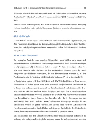 4	
  Chancen	
  durch	
  M-­‐Commerce	
  für	
  den	
  stationären	
  Einzelhandel	
                                                        34	
  

akkuraten	
   Produktdaten	
   von	
   Markeninhabern	
   an	
   Verbraucher,	
   Einzelhändler,	
   Internet	
  
Application	
  Provider	
  (IAP)	
  und	
  Behörden	
  zu	
  unterstützen“	
  (GS1	
  Germany	
  GmbH,	
  2012d,	
  
S.	
  6).	
  	
  

Händler	
  sollten	
  nicht	
  vergessen,	
  dass	
  nicht	
  alle	
  Kunden	
  bereits	
  mit	
  Extended	
  Packaging	
  
vertraut	
  sind.	
  Daher	
  bietet	
  sich	
  die	
  Chance,	
  den	
  Kunden	
  zu	
  ermuntern	
  Barcodes	
  zu	
  scan-­‐
nen.	
  

4.2.3 Mobile	
  Tools	
  

Je	
  nach	
  Art	
  und	
  Branche	
  eines	
  Geschäfts	
  bieten	
  sich	
  unterschiedliche	
  Möglichkeiten,	
  wie	
  
App-­‐Funktionen	
  einen	
  Nutzen	
  für	
  Konsumenten	
  darstellen	
  können.	
  Zwei	
  dieser	
  Funktio-­‐
nen	
  sollen	
  im	
  Folgenden	
  genauer	
  betrachtet	
  werden:	
  mobile	
  Einkauflisten	
  und	
  „In-­‐Store	
  
Navigation“.	
  

4.2.3.1 Mobile	
  Einkaufslisten	
  

Die	
   generellen	
   Vorteile	
   einer	
   mobilen	
   Einkaufsliste	
   (dazu	
   zählen	
   auch	
   Merk-­‐	
   und	
  
Wunschlisten)	
  sind,	
  dass	
  sie	
  nicht	
  separat	
  eingesteckt	
  werden	
  muss	
  (und	
  damit	
  weniger	
  
häufig	
  vergessen	
  wird)	
  und	
  dass	
  der	
  Nutzer	
  jederzeit	
  Produkte	
  hinzufügen	
  und	
  entfer-­‐
nen	
   kann.	
   Deutlich	
   mehr	
   Nutzwert	
   für	
   den	
   Konsumenten	
   entsteht	
   jedoch	
   durch	
   die	
  
Integration	
   verschiedener	
   Funktionen,	
   die	
   die	
   Bequemlichkeit	
   erhöhen,	
   z.	
   B.	
   eine	
  
Produktsuche	
  oder	
  Verknüpfung	
  mit	
  Produktinformationen	
  (Preis,	
  Artikelstandort).	
  

In	
   Deutschland	
   bieten	
   z.	
   B.	
   Real,	
   Lidl,	
   Netto	
   und	
   REWE	
   Einkaufslisten	
   in	
   ihrer	
   App	
   an.	
  
Festzustellen	
   ist	
   dabei	
   jedoch,	
   dass	
   diese	
   einerseits	
   vergleichsweise	
   umständlich	
   zu	
  
bedienen	
   sind	
   und	
   andererseits	
   dennoch	
   auf	
   Basisfunktionen	
   beschränkt	
   sind.	
   Ein	
   deut-­‐
lich	
   besseres	
   Nutzungserlebnis	
   bietet	
   hingegen	
   die	
   App	
   des	
   US-­‐amerikanischen	
  
Einzelhändlers	
  Walmart.	
  Produkte	
  können	
  in	
  der	
  Walmart-­‐App	
  entweder	
  manuell	
  über	
  
eine	
   Produktsuche,	
   durch	
   Scannen	
   des	
   Barcodes	
   oder	
   durch	
   Übernahme	
   aus	
   der	
  
Kaufhistorie	
   bzw.	
   einer	
   anderen	
   Merk-­‐/Einkaufsliste	
   hinzugefügt	
   werden.	
   In	
   der	
  
Einkaufsliste	
   werden	
   zu	
   jedem	
   Produkt	
   der	
   aktuelle	
   Preis	
   und	
   der	
   Artikelstandort	
  
(Regalnummer)	
   angezeigt.	
   Durch	
   Klicken	
   auf	
   eines	
   der	
   Produkte	
   in	
   der	
   Einkaufsliste	
  
kommt	
  der	
  Nutzer	
  zu	
  einer	
  Produktinformationsseite	
  (L.	
  Johnson,	
  2012).	
  

Eine	
   Einkaufsliste	
   soll	
   den	
   Einkauf	
   erleichtern.	
   Daher	
   muss	
   sie	
   schnell	
   und	
   einfach	
   zu	
  
bedienen	
  sein	
  und	
  die	
  wichtigsten	
  Informationen	
  zu	
  den	
  Artikeln	
  automatisch	
  anzeigen	
  


	
  
 