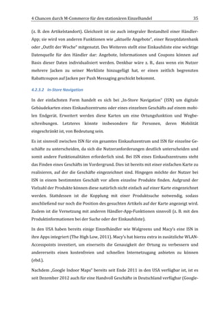 4	
  Chancen	
  durch	
  M-­‐Commerce	
  für	
  den	
  stationären	
  Einzelhandel	
                                                 35	
  

(z.	
   B.	
   den	
   Artikelstandort).	
   Gleichzeit	
   ist	
   sie	
   auch	
   integraler	
   Bestandteil	
   einer	
   Händler-­‐
App;	
  sie	
  wird	
  von	
  anderen	
  Funktionen	
  wie	
  „aktuelle	
  Angebote“,	
  einer	
  Rezeptdatenbank	
  
oder	
   „Outfit	
   der	
   Woche“	
   mitgenutzt.	
   Des	
   Weiteren	
   stellt	
   eine	
   Einkaufsliste	
   eine	
   wichtige	
  
Datenquelle	
   für	
   den	
   Händler	
   dar:	
   Angebote,	
   Informationen	
   und	
   Coupons	
   können	
   auf	
  
Basis	
   dieser	
   Daten	
   individualisiert	
   werden.	
   Denkbar	
   wäre	
   z.	
   B.,	
   dass	
   wenn	
   ein	
   Nutzer	
  
mehrere	
   Jacken	
   zu	
   seiner	
   Merkliste	
   hinzugefügt	
   hat,	
   er	
   einen	
   zeitlich	
   begrenzten	
  
Rabattcoupon	
  auf	
  Jacken	
  per	
  Push	
  Messaging	
  geschickt	
  bekommt.	
  

4.2.3.2 In-­‐Store	
  Navigation	
  

In	
   der	
   einfachsten	
   Form	
   handelt	
   es	
   sich	
   bei	
   „In-­‐Store	
   Navigation“	
   (ISN)	
   um	
   digitale	
  
Gebäudekarten	
   eines	
   Einkaufszentrums	
   oder	
   eines	
   einzelnen	
   Geschäfts	
   auf	
   einem	
   mobi-­‐
len	
   Endgerät.	
   Erweitert	
   werden	
   diese	
   Karten	
   um	
   eine	
   Ortungsfunktion	
   und	
   Wegbe-­‐
schreibungen.	
   Letzteres	
   könnte	
   insbesondere	
   für	
   Personen,	
   deren	
   Mobilität	
  
eingeschränkt	
  ist,	
  von	
  Bedeutung	
  sein.	
  

Es	
  ist	
  sinnvoll	
  zwischen	
  ISN	
  für	
  ein	
  gesamtes	
  Einkaufszentrum	
  und	
  ISN	
  für	
  einzelne	
  Ge-­‐
schäfte	
  zu	
  unterscheiden,	
  da	
  sich	
  die	
  Nutzeranforderungen	
  deutlich	
  unterscheiden	
  und	
  
somit	
   andere	
   Funktionalitäten	
   erforderlich	
   sind.	
   Bei	
   ISN	
   eines	
   Einkaufszentrums	
   steht	
  
das	
  Finden	
  eines	
  Geschäfts	
  im	
  Vordergrund.	
  Dies	
  ist	
  bereits	
  mit	
  einer	
  einfachen	
  Karte	
  zu	
  
realisieren,	
   auf	
   der	
   die	
   Geschäfte	
   eingezeichnet	
   sind.	
   Hingegen	
   möchte	
   der	
   Nutzer	
   bei	
  
ISN	
   in	
   einem	
   bestimmten	
   Geschäft	
   vor	
   allem	
   einzelne	
   Produkte	
   finden.	
   Aufgrund	
   der	
  
Vielzahl	
  der	
  Produkte	
  können	
  diese	
  natürlich	
  nicht	
  einfach	
  auf	
  einer	
  Karte	
  eingezeichnet	
  
werden.	
   Stattdessen	
   ist	
   die	
   Kopplung	
   mit	
   einer	
   Produktsuche	
   notwendig,	
   sodass	
  
anschließend	
  nur	
  noch	
  die	
  Position	
  des	
  gesuchten	
  Artikels	
  auf	
  der	
  Karte	
  angezeigt	
  wird.	
  
Zudem	
  ist	
  die	
  Vernetzung	
  mit	
  anderen	
  Händler-­‐App-­‐Funktionen	
  sinnvoll	
  (z.	
  B.	
  mit	
  den	
  
Produktinformationen	
  bei	
  der	
  Suche	
  oder	
  der	
  Einkaufsliste).	
  

In	
   den	
   USA	
   haben	
   bereits	
   einige	
   Einzelhändler	
   wie	
   Walgreens	
   und	
   Macy’s	
   eine	
   ISN	
   in	
  
ihre	
  Apps	
  integriert	
  (The	
  High	
  Low,	
  2011).	
  Macy’s	
  hat	
  hierzu	
  extra	
  in	
  zusätzliche	
  WLAN-­‐
Accesspoints	
   investiert,	
   um	
   einerseits	
   die	
   Genauigkeit	
   der	
   Ortung	
   zu	
   verbessern	
   und	
  
andererseits	
   einen	
   kostenfreien	
   und	
   schnellen	
   Internetzugang	
   anbieten	
   zu	
   können	
  
(ebd.).	
  

Nachdem	
  „Google	
  Indoor	
  Maps“	
  bereits	
  seit	
  Ende	
  2011	
  in	
  den	
  USA	
  verfügbar	
  ist,	
  ist	
  es	
  
seit	
  Dezember	
  2012	
  auch	
  für	
  eine	
  Handvoll	
  Geschäfte	
  in	
  Deutschland	
  verfügbar	
  (Google-­‐

	
  
 