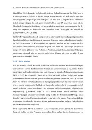4	
  Chancen	
  durch	
  M-­‐Commerce	
  für	
  den	
  stationären	
  Einzelhandel	
                                                      36	
  

WatchBlog,	
  2012).	
  Darunter	
  befinden	
  sich	
  beliebte	
  Einkaufshäuser	
  wie	
  das	
  Alsterhaus	
  in	
  
Hamburg	
  oder	
  das	
  KaDeWe	
  in	
  Berlin.	
  Google	
  Indoor	
  Maps	
  ist	
  auf	
  Android-­‐Geräten	
  über	
  
die	
   integrierte	
   Google-­‐Maps-­‐App	
   verfügbar.	
   Ein	
   Test	
   von	
   „Computer	
   Bild“	
   offenbarte	
  
jedoch	
   einige	
   Mängel,	
   die	
   auch	
   generell	
   ein	
   Problem	
   von	
   ISN	
   sind:	
   Zum	
   einen	
   ist	
   der	
  
Mobilfunk-­‐Empfang	
  in	
  Kaufhäuser	
  teilweise	
  relativ	
  schlecht	
  und	
  zum	
  anderen	
  ist	
  die	
  Or-­‐
tung	
   sehr	
   ungenau,	
   da	
   innerhalb	
   von	
   Gebäuden	
   keine	
   Ortung	
   per	
   GPS	
   möglich	
   ist	
  
(Computer	
  Bild,	
  2013,	
  S.	
  18	
  f.).	
  	
  

In-­‐Store	
  Navigation	
  bietet	
  noch	
  einige	
  weitere	
  interessante	
  Anwendungsmöglichkeiten:	
  
Zum	
   Beispiel	
   könnte	
   der	
   Konsument	
   passende	
   Angebote	
   basierend	
   auf	
   seinem	
   Standort	
  
im	
  Geschäft	
  erhalten.	
  ISN	
  könnte	
  jedoch	
  auch	
  genutzt	
  werden,	
  um	
  Verkaufspersonal	
  zu	
  
lokalisieren.	
   Dies	
   alles	
   wird	
   jedoch	
   erst	
   möglich	
   sein,	
   wenn	
   die	
   Technologie	
   noch	
   weiter	
  
ausgereift	
  ist.	
  Es	
  gibt	
  zwar	
  eine	
  Vielzahl	
  an	
  Ansätzen,	
  um	
  die	
  Genauigkeit	
  der	
  Ortung	
  zu	
  
verbessern,	
   dennoch	
   gibt	
   es	
   zurzeit	
   noch	
   keine	
   Lösung,	
   die	
   eine	
   perfekte	
   Ortung	
  
gewährleisten	
  kann	
  (Yu,	
  2012).	
  

4.2.4 Social	
  Services	
  

Das	
  bekannteste	
  soziale	
  Netzwerk	
  „Facebook“	
  hat	
  mittlerweile	
  ca.	
  981	
  Millionen	
  Mitglie-­‐
der	
  weltweit	
  –	
  davon	
  25	
  Millionen	
  in	
  Deutschland	
  (allfacebook.de,	
  o.	
  D.).	
  Online-­‐Nutzer	
  
verbringen	
   im	
   Durchschnitt	
   eine	
   von	
   vier	
   Minuten	
   in	
   sozialen	
   Netzwerken	
   (comScore,	
  
2012	
   b,	
   S.	
   5).	
   Es	
   verwundert	
   daher	
   nicht,	
   dass	
   auch	
   auf	
   mobilen	
   Endgeräten	
   soziale	
  
Netzwerke	
  zu	
  den	
  am	
  meisten	
  genutzten	
  Diensten	
  gehören	
  (Accenture,	
  2012,	
  S.	
  11).	
  Der	
  
Wert	
  für	
  Händler	
  besteht	
  dabei	
  in	
  der	
  Mundpropaganda	
  durch	
  die	
  Konsumenten	
  oder,	
  
wie	
  es	
  Martin	
  Lindstrom	
  in	
  Hinblick	
  auf	
  Marken	
  formuliert:	
  „[...]	
  if	
  you	
  can	
  get	
  word-­‐of-­‐
mouth	
  influence	
  behind	
  your	
  brand,	
  that	
  influence	
  multiplies	
  the	
  power	
  of	
  your	
  brand	
  
exponentially“	
   (Lindstrom,	
   2011,	
   S.	
   251).	
   Somit	
   haben	
   „Social	
   Services“	
   beste	
  
Voraussetzungen,	
   um	
   eine	
   wesentliche	
   Komponente	
   der	
   M-­‐Commerce-­‐Strategie	
   eines	
  
Händlers	
  zu	
  werden.	
  Nichtsdestotrotz	
  gibt	
  es	
  zurzeit	
  recht	
  wenige	
  Anwendungsfälle	
  im	
  
stationären	
  Einzelhandel,	
  die	
  einen	
  klaren	
  Mehrwert	
  darstellen	
  und	
  das	
  Einkaufserleb-­‐
nis	
  des	
  Konsumenten	
  bereichern.	
  

Über	
   sogenannte	
   „Check-­‐in-­‐Services“	
   (z.	
   B.	
   Foursquare)	
   wurde	
   bereits	
   im	
   Zusammen-­‐
hang	
  mit	
  Mobile	
  Loyality	
  Programs	
  gesprochen.	
  Diese	
  stellen	
  für	
  den	
  Konsumenten	
  vor	
  




	
  
 