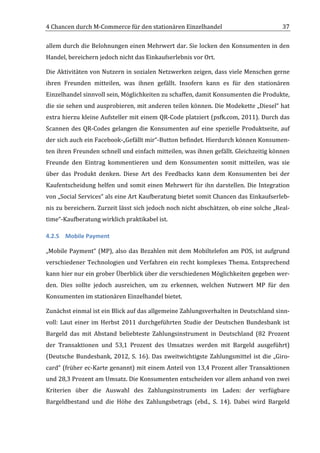 4	
  Chancen	
  durch	
  M-­‐Commerce	
  für	
  den	
  stationären	
  Einzelhandel	
                                             37	
  

allem	
  durch	
  die	
  Belohnungen	
  einen	
  Mehrwert	
  dar.	
  Sie	
  locken	
  den	
  Konsumenten	
  in	
  den	
  
Handel,	
  bereichern	
  jedoch	
  nicht	
  das	
  Einkaufserlebnis	
  vor	
  Ort.	
  

Die	
  Aktivitäten	
  von	
  Nutzern	
  in	
  sozialen	
  Netzwerken	
  zeigen,	
  dass	
  viele	
  Menschen	
  gerne	
  
ihren	
   Freunden	
   mitteilen,	
   was	
   ihnen	
   gefällt.	
   Insofern	
   kann	
   es	
   für	
   den	
   stationären	
  
Einzelhandel	
  sinnvoll	
  sein,	
  Möglichkeiten	
  zu	
  schaffen,	
  damit	
  Konsumenten	
  die	
  Produkte,	
  
die	
  sie	
  sehen	
  und	
  ausprobieren,	
  mit	
  anderen	
  teilen	
  können.	
  Die	
  Modekette	
  „Diesel“	
  hat	
  
extra	
  hierzu	
  kleine	
  Aufsteller	
  mit	
  einem	
  QR-­‐Code	
  platziert	
  (psfk.com,	
  2011).	
  Durch	
  das	
  
Scannen	
   des	
   QR-­‐Codes	
   gelangen	
   die	
   Konsumenten	
   auf	
   eine	
   spezielle	
   Produktseite,	
   auf	
  
der	
   sich	
   auch	
   ein	
   Facebook-­‐„Gefällt	
   mir“-­‐Button	
   befindet.	
   Hierdurch	
   können	
   Konsumen-­‐
ten	
  ihren	
  Freunden	
  schnell	
  und	
  einfach	
  mitteilen,	
  was	
  ihnen	
  gefällt.	
  Gleichzeitig	
  können	
  
Freunde	
   den	
   Eintrag	
   kommentieren	
   und	
   dem	
   Konsumenten	
   somit	
   mitteilen,	
   was	
   sie	
  
über	
   das	
   Produkt	
   denken.	
   Diese	
   Art	
   des	
   Feedbacks	
   kann	
   dem	
   Konsumenten	
   bei	
   der	
  
Kaufentscheidung	
   helfen	
   und	
   somit	
   einen	
   Mehrwert	
   für	
   ihn	
   darstellen.	
   Die	
   Integration	
  
von	
  „Social	
  Services“	
  als	
  eine	
  Art	
  Kaufberatung	
  bietet	
  somit	
  Chancen	
  das	
  Einkaufserleb-­‐
nis	
  zu	
  bereichern.	
  Zurzeit	
  lässt	
  sich	
  jedoch	
  noch	
  nicht	
  abschätzen,	
  ob	
  eine	
  solche	
  „Real-­‐
time“-­‐Kaufberatung	
  wirklich	
  praktikabel	
  ist.	
  	
  

4.2.5 Mobile	
  Payment	
  

„Mobile	
   Payment“	
   (MP),	
   also	
   das	
   Bezahlen	
   mit	
   dem	
   Mobiltelefon	
   am	
   POS,	
   ist	
   aufgrund	
  
verschiedener	
   Technologien	
   und	
   Verfahren	
   ein	
   recht	
   komplexes	
   Thema.	
   Entsprechend	
  
kann	
   hier	
   nur	
   ein	
   grober	
   Überblick	
   über	
   die	
   verschiedenen	
   Möglichkeiten	
   gegeben	
   wer-­‐
den.	
   Dies	
   sollte	
   jedoch	
   ausreichen,	
   um	
   zu	
   erkennen,	
   welchen	
   Nutzwert	
   MP	
   für	
   den	
  
Konsumenten	
  im	
  stationären	
  Einzelhandel	
  bietet.	
  

Zunächst	
  einmal	
  ist	
  ein	
  Blick	
  auf	
  das	
  allgemeine	
  Zahlungsverhalten	
  in	
  Deutschland	
  sinn-­‐
voll:	
   Laut	
   einer	
   im	
   Herbst	
   2011	
   durchgeführten	
   Studie	
   der	
   Deutschen	
   Bundesbank	
   ist	
  
Bargeld	
   das	
   mit	
   Abstand	
   beliebteste	
   Zahlungsinstrument	
   in	
   Deutschland	
   (82	
   Prozent	
  
der	
   Transaktionen	
   und	
   53,1	
   Prozent	
   des	
   Umsatzes	
   werden	
   mit	
   Bargeld	
   ausgeführt)	
  
(Deutsche	
   Bundesbank,	
   2012,	
   S.	
   16).	
   Das	
   zweitwichtigste	
   Zahlungsmittel	
   ist	
   die	
   „Giro-­‐
card“	
  (früher	
  ec-­‐Karte	
  genannt)	
  mit	
  einem	
  Anteil	
  von	
  13,4	
  Prozent	
  aller	
  Transaktionen	
  
und	
   28,3	
   Prozent	
   am	
   Umsatz.	
   Die	
   Konsumenten	
   entscheiden	
   vor	
   allem	
   anhand	
   von	
   zwei	
  
Kriterien	
   über	
   die	
   Auswahl	
   des	
   Zahlungsinstruments	
   im	
   Laden:	
   der	
   verfügbare	
  
Bargeldbestand	
   und	
   die	
   Höhe	
   des	
   Zahlungsbetrags	
   (ebd.,	
   S.	
   14).	
   Dabei	
   wird	
   Bargeld	
  


	
  
 