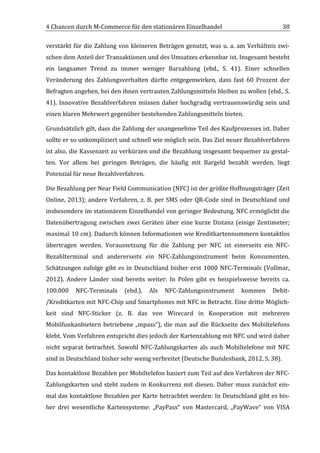 4	
  Chancen	
  durch	
  M-­‐Commerce	
  für	
  den	
  stationären	
  Einzelhandel	
                                                    38	
  

verstärkt	
  für	
  die	
  Zahlung	
  von	
  kleineren	
  Beträgen	
  genutzt,	
  was	
  u.	
  a.	
  am	
  Verhältnis	
  zwi-­‐
schen	
  dem	
  Anteil	
  der	
  Transaktionen	
  und	
  des	
  Umsatzes	
  erkennbar	
  ist.	
  Insgesamt	
  besteht	
  
ein	
   langsamer	
   Trend	
   zu	
   immer	
   weniger	
   Barzahlung	
   (ebd.,	
   S.	
   41).	
   Einer	
   schnellen	
  
Veränderung	
   des	
   Zahlungsverhalten	
   dürfte	
   entgegenwirken,	
   dass	
   fast	
   60	
   Prozent	
   der	
  
Befragten	
  angeben,	
  bei	
  den	
  ihnen	
  vertrauten	
  Zahlungsmitteln	
  bleiben	
  zu	
  wollen	
  (ebd.,	
  S.	
  
41).	
   Innovative	
   Bezahlverfahren	
   müssen	
   daher	
   hochgradig	
   vertrauenswürdig	
   sein	
   und	
  
einen	
  klaren	
  Mehrwert	
  gegenüber	
  bestehenden	
  Zahlungsmitteln	
  bieten.	
  

Grundsätzlich	
   gilt,	
   dass	
   die	
   Zahlung	
   der	
   unangenehme	
   Teil	
   des	
   Kaufprozesses	
   ist.	
   Daher	
  
sollte	
  er	
  so	
  unkompliziert	
  und	
  schnell	
  wie	
  möglich	
  sein.	
  Das	
  Ziel	
  neuer	
  Bezahlverfahren	
  
ist	
  also,	
  die	
  Kassenzeit	
  zu	
  verkürzen	
  und	
  die	
  Bezahlung	
  insgesamt	
  bequemer	
  zu	
  gestal-­‐
ten.	
   Vor	
   allem	
   bei	
   geringen	
   Beträgen,	
   die	
   häufig	
   mit	
   Bargeld	
   bezahlt	
   werden,	
   liegt	
  
Potenzial	
  für	
  neue	
  Bezahlverfahren.	
  	
  

Die	
  Bezahlung	
  per	
  Near	
  Field	
  Communication	
  (NFC)	
  ist	
  der	
  größte	
  Hoffnungsträger	
  (Zeit	
  
Online,	
   2013);	
   andere	
   Verfahren,	
   z.	
   B.	
   per	
   SMS	
   oder	
   QR-­‐Code	
   sind	
   in	
   Deutschland	
   und	
  
insbesondere	
   im	
   stationärem	
   Einzelhandel	
   von	
   geringer	
   Bedeutung.	
   NFC	
   ermöglicht	
   die	
  
Datenübertragung	
   zwischen	
   zwei	
   Geräten	
   über	
   eine	
   kurze	
   Distanz	
   (einige	
   Zentimeter;	
  
maximal	
  10	
  cm).	
  Dadurch	
  können	
  Informationen	
  wie	
  Kreditkartennummern	
  kontaktlos	
  
übertragen	
   werden.	
   Voraussetzung	
   für	
   die	
   Zahlung	
   per	
   NFC	
   ist	
   einerseits	
   ein	
   NFC-­‐
Bezahlterminal	
   und	
   andererseits	
   ein	
   NFC-­‐Zahlungsinstrument	
   beim	
   Konsumenten.	
  
Schätzungen	
   zufolge	
   gibt	
   es	
   in	
   Deutschland	
   bisher	
   erst	
   1000	
   NFC-­‐Terminals	
   (Vollmar,	
  
2012).	
   Andere	
   Länder	
   sind	
   bereits	
   weiter:	
   In	
   Polen	
   gibt	
   es	
   beispielsweise	
   bereits	
   ca.	
  
100.000	
   NFC-­‐Terminals	
   (ebd.).	
   Als	
   NFC-­‐Zahlungsinstrument	
   kommen	
   Debit-­‐
/Kreditkarten	
  mit	
  NFC-­‐Chip	
  und	
  Smartphones	
  mit	
  NFC	
  in	
  Betracht.	
  Eine	
  dritte	
  Möglich-­‐
keit	
   sind	
   NFC-­‐Sticker	
   (z.	
   B.	
   das	
   von	
   Wirecard	
   in	
   Kooperation	
   mit	
   mehreren	
  
Mobilfunkanbietern	
   betriebene	
   „mpass“),	
   die	
   man	
   auf	
   die	
   Rückseite	
   des	
   Mobiltelefons	
  
klebt.	
  Vom	
  Verfahren	
  entspricht	
  dies	
  jedoch	
  der	
  Kartenzahlung	
  mit	
  NFC	
  und	
  wird	
  daher	
  
nicht	
   separat	
   betrachtet.	
   Sowohl	
   NFC-­‐Zahlungskarten	
   als	
   auch	
   Mobiltelefone	
   mit	
   NFC	
  
sind	
  in	
  Deutschland	
  bisher	
  sehr	
  wenig	
  verbreitet	
  (Deutsche	
  Bundesbank,	
  2012,	
  S.	
  38).	
  

Das	
   kontaktlose	
   Bezahlen	
   per	
   Mobiltelefon	
   basiert	
   zum	
   Teil	
   auf	
   den	
   Verfahren	
   der	
   NFC-­‐
Zahlungskarten	
   und	
   steht	
   zudem	
   in	
   Konkurrenz	
   mit	
   diesen.	
   Daher	
   muss	
   zunächst	
   ein-­‐
mal	
  das	
  kontaktlose	
  Bezahlen	
  per	
  Karte	
  betrachtet	
  werden:	
  In	
  Deutschland	
  gibt	
  es	
  bis-­‐
her	
   drei	
   wesentliche	
   Kartensysteme:	
   „PayPass“	
   von	
   Mastercard,	
   „PayWave“	
   von	
   VISA	
  

	
  
 