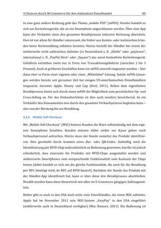 4	
  Chancen	
  durch	
  M-­‐Commerce	
  für	
  den	
  stationären	
  Einzelhandel	
                                              40	
  

In	
  eine	
  ganz	
  andere	
  Richtung	
  geht	
  das	
  Thema	
  „mobile	
  POS“	
  (mPOS):	
  Hierbei	
  handelt	
  es	
  
sich	
  um	
  Kartenlesegeräte,	
  die	
  an	
  ein	
  Smartphone	
  angeschlossen	
  werden.	
  Über	
  eine	
  App	
  
kann	
   der	
   Verkäufer	
   dann	
   den	
   gesamten	
   Bezahlprozess	
   inklusive	
   Rechnung	
   abwickeln.	
  
Dies	
  ist	
  vor	
  allem	
  für	
  Händler	
  interessant,	
  die	
  bisher	
  aus	
  Kosten-­‐	
  oder	
  technischen	
  Grün-­‐
den	
   keine	
   Kartenzahlung	
   anbieten	
   konnten.	
   Hierzu	
   bestellt	
   der	
   Händler	
   bei	
   einem	
   der	
  
mittlerweile	
   recht	
   zahlreichen	
   Anbieter	
   (in	
   Deutschland	
   z.	
   B.	
   „iZettle“	
   oder	
   „payleven“;	
  
international	
   z.	
   B.	
   „PayPal	
   Here“	
   oder	
   „Square“)	
   das	
   meist	
   kostenfreie	
   Kartenlesegerät.	
  
Gebühren	
   entstehen	
   meist	
   nur	
   in	
   Form	
   von	
   Transaktionsgebühren	
   (zwischen	
   2	
   bis	
   3	
  
Prozent).	
  Auch	
  in	
  größeren	
  Geschäften	
  kann	
  ein	
  mPOS	
  sinnvoll	
  eingesetzt	
  werden	
  –	
  hier	
  
dann	
  eher	
  in	
  Form	
  einer	
  eigenen	
  oder	
  einer	
  „Whitelabel“-­‐Lösung.	
  Solche	
  mPOS-­‐Lösun-­‐
gen	
   werden	
   bereits	
   seit	
   geraumer	
   Zeit	
   bei	
   einigen	
   US-­‐amerikanischen	
   Einzelhändlern	
  
eingesetzt,	
   darunter	
   Apple,	
   Disney	
   und	
   Gap	
   (Dorf,	
   2011).	
   Neben	
   dem	
   eigentlichen	
  
Bezahlprozess	
  bietet	
  sich	
  durch	
  einen	
  mPOS	
  die	
  Möglichkeit	
  zum	
  persönlichen	
  Up-­‐	
  und	
  
Cross-­‐Selling	
   an.	
   Für	
   das	
   Einkaufserlebnis	
   ist	
   dies	
   auch	
   insofern	
   bereichernd,	
   da	
   ein	
  
Verkäufer	
  den	
  Konsumenten	
  nun	
  durch	
  den	
  gesamten	
  Verkaufsprozess	
  begleiten	
  kann	
  –	
  
also	
  von	
  der	
  Beratung	
  bis	
  zur	
  Bezahlung.	
  

4.2.6 Mobile	
  Self-­‐Checkout	
  

Mit	
  „Mobile	
  Self-­‐Checkout“	
  (MSC)	
  können	
  Kunden	
  die	
  Ware	
  selbstständig	
  mit	
  dem	
  eige-­‐
nen	
   Smartphone	
   bezahlen.	
   Kunden	
   müssen	
   dabei	
   weder	
   zur	
   Kasse	
   gehen	
   noch	
  
Verkaufspersonal	
   aufsuchen.	
   Hierzu	
   muss	
   der	
   Kunde	
   zunächst	
   das	
   Produkt	
   identifizie-­‐
ren.	
   Dies	
   geschieht	
   durch	
   Scannen	
   eines	
   Bar-­‐	
   oder	
   QR-­‐Codes.	
   Zukünftig	
   wird	
   die	
  
Identifizierung	
  per	
  RFID-­‐Chip	
  wahrscheinlich	
  an	
  Bedeutung	
  gewinnen;	
  hierfür	
  ist	
  jedoch	
  
erforderlich,	
   dass	
   einerseits	
   die	
   Produkte	
   mit	
   RFID-­‐Chips	
   ausgestattet	
   werden	
   und	
  
andererseits	
   Smartphones	
   eine	
   entsprechende	
   Funktionalität	
   zum	
   Auslesen	
   der	
   Chips	
  
bieten	
  (dabei	
  handelt	
  es	
  sich	
  um	
  die	
  gleiche	
  Funktionalität,	
  die	
  auch	
  für	
  die	
  Bezahlung	
  
per	
  NFC	
  benötigt	
  wird,	
  da	
  NFC	
  auf	
  RFID	
  basiert).	
  Nachdem	
  der	
  Kunde	
  das	
  Produkt	
  mit	
  
der	
   Händler-­‐App	
   identifiziert	
   hat,	
   kann	
   er	
   über	
   diese	
   den	
   Bezahlprozess	
   abschließen.	
  
Bezahlt	
   werden	
   kann	
   dann	
   theoretisch	
   mit	
   allen	
   im	
   E-­‐Commerce	
   gängigen	
   Zahlungsmit-­‐
teln.	
  

Bisher	
  gibt	
  es	
  auch	
  in	
  den	
  USA	
  noch	
  nicht	
  viele	
  Einzelhändler,	
  die	
  einen	
  MSC	
  anbieten.	
  
Apple	
   hat	
   im	
   November	
   2011	
   sein	
   MSC-­‐System	
   „EasyPay“	
   in	
   den	
   USA	
   eingeführt	
  
(mittlerweile	
   auch	
   in	
   Deutschland	
   verfügbar)	
   (Mac	
   Rumors,	
   2011).	
   Die	
   Bedienung	
   ist	
  

	
  
 