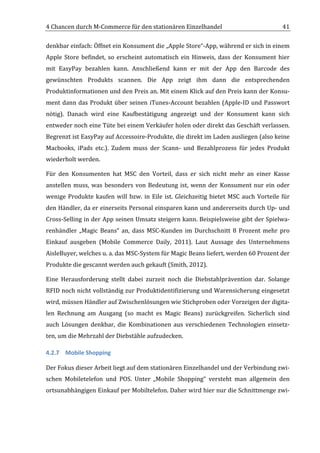 4	
  Chancen	
  durch	
  M-­‐Commerce	
  für	
  den	
  stationären	
  Einzelhandel	
                                                      41	
  

denkbar	
  einfach:	
  Öffnet	
  ein	
  Konsument	
  die	
  „Apple	
  Store“-­‐App,	
  während	
  er	
  sich	
  in	
  einem	
  
Apple	
   Store	
   befindet,	
   so	
   erscheint	
   automatisch	
   ein	
   Hinweis,	
   dass	
   der	
   Konsument	
   hier	
  
mit	
   EasyPay	
   bezahlen	
   kann.	
   Anschließend	
   kann	
   er	
   mit	
   der	
   App	
   den	
   Barcode	
   des	
  
gewünschten	
   Produkts	
   scannen.	
   Die	
   App	
   zeigt	
   ihm	
   dann	
   die	
   entsprechenden	
  
Produktinformationen	
  und	
  den	
  Preis	
  an.	
  Mit	
  einem	
  Klick	
  auf	
  den	
  Preis	
  kann	
  der	
  Konsu-­‐
ment	
   dann	
   das	
   Produkt	
   über	
   seinen	
   iTunes-­‐Account	
   bezahlen	
   (Apple-­‐ID	
   und	
   Passwort	
  
nötig).	
   Danach	
   wird	
   eine	
   Kaufbestätigung	
   angezeigt	
   und	
   der	
   Konsument	
   kann	
   sich	
  
entweder	
  noch	
  eine	
  Tüte	
  bei	
  einem	
  Verkäufer	
  holen	
  oder	
  direkt	
  das	
  Geschäft	
  verlassen.	
  
Begrenzt	
   ist	
   EasyPay	
   auf	
   Accessoire-­‐Produkte,	
   die	
   direkt	
   im	
   Laden	
   ausliegen	
   (also	
   keine	
  
Macbooks,	
   iPads	
   etc.).	
   Zudem	
   muss	
   der	
   Scann-­‐	
   und	
   Bezahlprozess	
   für	
   jedes	
   Produkt	
  
wiederholt	
  werden.	
  

Für	
   den	
   Konsumenten	
   hat	
   MSC	
   den	
   Vorteil,	
   dass	
   er	
   sich	
   nicht	
   mehr	
   an	
   einer	
   Kasse	
  
anstellen	
   muss,	
   was	
   besonders	
   von	
   Bedeutung	
   ist,	
   wenn	
   der	
   Konsument	
   nur	
   ein	
   oder	
  
wenige	
   Produkte	
   kaufen	
   will	
   bzw.	
   in	
   Eile	
   ist.	
   Gleichzeitig	
   bietet	
   MSC	
   auch	
   Vorteile	
   für	
  
den	
  Händler,	
  da	
  er	
  einerseits	
  Personal	
  einsparen	
  kann	
  und	
  andererseits	
  durch	
  Up-­‐	
  und	
  
Cross-­‐Selling	
  in	
  der	
  App	
  seinen	
  Umsatz	
  steigern	
  kann.	
  Beispielsweise	
  gibt	
  der	
  Spielwa-­‐
renhändler	
   „Magic	
   Beans“	
   an,	
   dass	
   MSC-­‐Kunden	
   im	
   Durchschnitt	
   8	
   Prozent	
   mehr	
   pro	
  
Einkauf	
   ausgeben	
   (Mobile	
   Commerce	
   Daily,	
   2011).	
   Laut	
   Aussage	
   des	
   Unternehmens	
  
AisleBuyer,	
  welches	
  u.	
  a.	
  das	
  MSC-­‐System	
  für	
  Magic	
  Beans	
  liefert,	
  werden	
  60	
  Prozent	
  der	
  
Produkte	
  die	
  gescannt	
  werden	
  auch	
  gekauft	
  (Smith,	
  2012).	
  

Eine	
   Herausforderung	
   stellt	
   dabei	
   zurzeit	
   noch	
   die	
   Diebstahlprävention	
   dar.	
   Solange	
  
RFID	
  noch	
  nicht	
  vollständig	
  zur	
  Produktidentifizierung	
  und	
  Warensicherung	
  eingesetzt	
  
wird,	
  müssen	
  Händler	
  auf	
  Zwischenlösungen	
  wie	
  Stichproben	
  oder	
  Vorzeigen	
  der	
  digita-­‐
len	
   Rechnung	
   am	
   Ausgang	
   (so	
   macht	
   es	
   Magic	
   Beans)	
   zurückgreifen.	
   Sicherlich	
   sind	
  
auch	
   Lösungen	
   denkbar,	
   die	
   Kombinationen	
   aus	
   verschiedenen	
   Technologien	
   einsetz-­‐
ten,	
  um	
  die	
  Mehrzahl	
  der	
  Diebstähle	
  aufzudecken.	
  

4.2.7 Mobile	
  Shopping	
  

Der	
  Fokus	
  dieser	
  Arbeit	
  liegt	
  auf	
  dem	
  stationären	
  Einzelhandel	
  und	
  der	
  Verbindung	
  zwi-­‐
schen	
   Mobiletelefon	
   und	
   POS.	
   Unter	
   „Mobile	
   Shopping“	
   versteht	
   man	
   allgemein	
   den	
  
ortsunabhängigen	
  Einkauf	
  per	
  Mobiltelefon.	
  Daher	
  wird	
  hier	
  nur	
  die	
  Schnittmenge	
  zwi-­‐




	
  
 