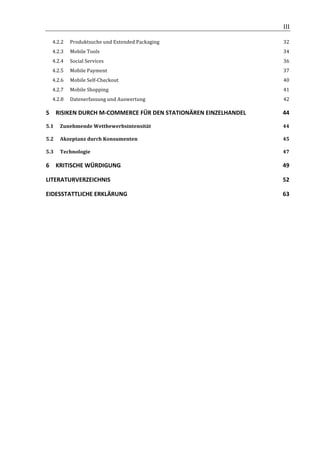                                                                  	
                    III	
  

       4.2.2	
   Produktsuche	
  und	
  Extended	
  Packaging	
                           32	
  
       4.2.3	
   Mobile	
  Tools	
                                                        34	
  
       4.2.4	
   Social	
  Services	
                                                     36	
  
       4.2.5	
   Mobile	
  Payment	
                                                      37	
  
       4.2.6	
   Mobile	
  Self-­‐Checkout	
                                              40	
  
       4.2.7	
   Mobile	
  Shopping	
                                                     41	
  
       4.2.8	
   Datenerfassung	
  und	
  Auswertung	
                                    42	
  

5	
   RISIKEN	
  DURCH	
  M-­‐COMMERCE	
  FÜR	
  DEN	
  STATIONÄREN	
  EINZELHANDEL	
     44	
  

5.1	
   Zunehmende	
  Wettbewerbsintensität	
                                             44	
  

5.2	
   Akzeptanz	
  durch	
  Konsumenten	
                                               45	
  

5.3	
   Technologie	
                                                                     47	
  

6	
   KRITISCHE	
  WÜRDIGUNG	
                                                            49	
  

LITERATURVERZEICHNIS	
                                                                    52	
  

EIDESSTATTLICHE	
  ERKLÄRUNG	
                                                            63	
  
	
  

	
                                               	
  




	
  
 