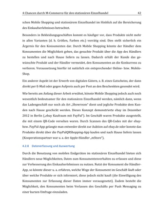 4	
  Chancen	
  durch	
  M-­‐Commerce	
  für	
  den	
  stationären	
  Einzelhandel	
                                                          42	
  

schen	
  Mobile	
  Shopping	
  und	
  stationärem	
  Einzelhandel	
  im	
  Hinblick	
  auf	
  die	
  Bereicherung	
  
des	
  Einkaufserlebnisses	
  betrachtet.	
  	
  

Besonders	
  in	
  Bekleidungsgeschäften	
  kommt	
  es	
  häufiger	
  vor,	
  dass	
  Produkte	
  nicht	
  mehr	
  
in	
   allen	
   Varianten	
   (d.	
   h.	
   Größen,	
   Farben	
   etc.)	
   vorrätig	
   sind.	
   Dies	
   stellt	
   sicherlich	
   ein	
  
Ärgernis	
   für	
   den	
   Konsumenten	
   dar.	
   Durch	
   Mobile	
   Shopping	
   könnte	
   der	
   Händler	
   dem	
  
Konsumenten	
   die	
   Möglichkeit	
   geben,	
   das	
   gesuchte	
   Produkt	
   über	
   die	
   App	
   des	
   Händlers	
  
zu	
   bestellen	
   und	
   nach	
   Hause	
   liefern	
   zu	
   lassen.	
   Dadurch	
   erhält	
   der	
   Kunde	
   das	
   ge-­‐
wünschte	
  Produkt	
  und	
  der	
  Händler	
  vermeidet,	
  den	
  Konsumenten	
  an	
  die	
  Konkurrenz	
  zu	
  
verlieren.	
   Voraussetzung	
   hierfür	
   ist	
   natürlich	
   ein	
   entsprechender	
   Online-­‐	
   bzw.	
   Mobile-­‐
Shop.	
  

Ein	
   anderer	
   Aspekt	
   ist	
   der	
   Erwerb	
   von	
   digitalen	
   Gütern,	
   z.	
   B.	
   eines	
   Gutscheins,	
   der	
   dann	
  
direkt	
  per	
  E-­‐Mail	
  oder	
  gegen	
  Aufpreis	
  auch	
  per	
  Post	
  an	
  den	
  Beschenkten	
  gesendet	
  wird.	
  

Wie	
  bereits	
  am	
  Anfang	
  dieser	
  Arbeit	
  erwähnt,	
  könnte	
  Mobile	
  Shopping	
  jedoch	
  auch	
  noch	
  
wesentlich	
  bedeutsamer	
  für	
  den	
  stationären	
  Einzelhandel	
  werden,	
  nämlich	
  dann,	
  wenn	
  
das	
  Ladengeschäft	
  nur	
  noch	
  als	
  Art	
  „Showroom“	
  dient	
  und	
  jegliche	
  Produkte	
  dem	
  Kun-­‐
den	
   nach	
   Hause	
   geschickt	
   werden.	
   Dieses	
   Konzept	
   demonstrierte	
   ebay	
   im	
   Dezember	
  
2012	
  in	
  Berlin	
  („ebay	
  Kaufraum	
  mit	
  PayPal“).	
  Im	
  Geschäft	
  waren	
  Produkte	
  ausgestellt,	
  
die	
   mit	
   einem	
   QR-­‐Code	
   versehen	
   waren.	
   Durch	
   Scannen	
   des	
   QR-­‐Codes	
   mit	
   der	
   ebay-­‐	
  
bzw.	
  PayPal-­‐App	
  gelangte	
  man	
  entweder	
  direkt	
  zur	
  Auktion	
  auf	
  ebay.de	
  oder	
  konnte	
  das	
  
Produkte	
  direkt	
  über	
  die	
  PayPalQRShopping-­‐App	
  kaufen	
  und	
  nach	
  Hause	
  liefern	
  lassen	
  
(Kooperationspartner	
  war	
  u.	
  a.	
  der	
  Apple-­‐Händler	
  „mStore“).	
  

4.2.8 Datenerfassung	
  und	
  Auswertung	
  

Durch	
   die	
   Benutzung	
   von	
   mobilen	
   Endgeräten	
   im	
   stationären	
   Einzelhandel	
   bieten	
   sich	
  
Händlern	
  neue	
  Möglichkeiten,	
  Daten	
  zum	
  Konsumentenverhalten	
  zu	
  erfassen	
  und	
  diese	
  
zur	
  Verbesserung	
  des	
  Einkaufserlebnisses	
  zu	
  nutzen.	
  Nutzt	
  der	
  Konsument	
  die	
  Händler-­‐
App,	
  so	
  könnte	
  dieser	
  u.	
  a.	
  erfahren,	
  welche	
  Wege	
  der	
  Konsument	
  im	
  Geschäft	
  läuft	
  oder	
  
über	
  welche	
  Produkte	
  er	
  sich	
  informiert,	
  diese	
  jedoch	
  nicht	
  kauft	
  (die	
  Einwilligung	
  des	
  
Konsumenten	
   zur	
   Erfassung	
   dieser	
   Daten	
   immer	
   vorausgesetzt).	
   Zudem	
   besteht	
   die	
  
Möglichkeit,	
   den	
   Konsumenten	
   beim	
   Verlassen	
   des	
   Geschäfts	
   per	
   Push	
   Messaging	
   zu	
  
einer	
  kurzen	
  Umfrage	
  einzuladen.	
  	
  



	
  
 
