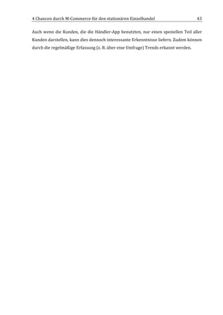 4	
  Chancen	
  durch	
  M-­‐Commerce	
  für	
  den	
  stationären	
  Einzelhandel	
                                                 43	
  

Auch	
   wenn	
   die	
   Kunden,	
   die	
   die	
   Händler-­‐App	
   benutzten,	
   nur	
   einen	
   speziellen	
   Teil	
   aller	
  
Kunden	
  darstellen,	
  kann	
  dies	
  dennoch	
  interessante	
  Erkenntnisse	
  liefern.	
  Zudem	
  können	
  
durch	
  die	
  regelmäßige	
  Erfassung	
  (z.	
  B.	
  über	
  eine	
  Umfrage)	
  Trends	
  erkannt	
  werden.	
  

	
                                         	
  




	
  
 