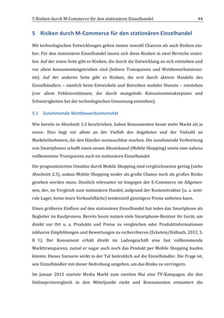 5	
  Risiken	
  durch	
  M-­‐Commerce	
  für	
  den	
  stationären	
  Einzelhandel	
                                                 44	
  


5 Risiken	
  durch	
  M-­‐Commerce	
  für	
  den	
  stationären	
  Einzelhandel	
  
Mit	
  technologischen	
  Entwicklungen	
  gehen	
  immer	
  sowohl	
  Chancen	
  als	
  auch	
  Risiken	
  ein-­‐
her.	
  Für	
  den	
  stationären	
  Einzelhandel	
  lassen	
  sich	
  diese	
  Risiken	
  in	
  zwei	
  Bereiche	
  eintei-­‐
len:	
  Auf	
  der	
  einen	
  Seite	
  gibt	
  es	
  Risiken,	
  die	
  durch	
  die	
  Entwicklung	
  an	
  sich	
  entstehen	
  und	
  
vor	
   allem	
   konsumentengetrieben	
   sind	
   (höhere	
   Transparenz	
   und	
   Wettbewerbsintensi-­‐
tät).	
   Auf	
   der	
   anderen	
   Seite	
   gibt	
   es	
   Risiken,	
   die	
   erst	
   durch	
   aktives	
   Handeln	
   des	
  
Einzelhändlers	
   –	
   nämlich	
   beim	
   Entwickeln	
   und	
   Betreiben	
   mobiler	
   Dienste	
   –	
   entstehen	
  
(vor	
   allem	
   Fehlinvestitionen,	
   die	
   durch	
   mangelnde	
   Konsumentenakzeptanz	
   und	
  
Schwierigkeiten	
  bei	
  der	
  technologischen	
  Umsetzung	
  entstehen).	
  

5.1 Zunehmende	
  Wettbewerbsintensität	
  

Wie	
  bereits	
  in	
  Abschnitt	
  3.3	
  beschrieben,	
  haben	
  Konsumenten	
  heute	
  mehr	
  Macht	
  als	
  je	
  
zuvor.	
   Dies	
   liegt	
   vor	
   allem	
   an	
   der	
   Vielfalt	
   des	
   Angebotes	
   und	
   der	
   Vielzahl	
   an	
  
Marktteilnehmern,	
  die	
  den	
  Händler	
  austauschbar	
  machen.	
  Die	
  zunehmende	
  Verbreitung	
  
von	
  Smartphones	
  schafft	
  einen	
  neuen	
  Absatzkanal	
  (Mobile	
  Shopping)	
  sowie	
  eine	
  nahezu	
  
vollkommene	
  Transparenz	
  auch	
  im	
  stationären	
  Einzelhandel.	
  

Die	
  prognostizierten	
  Umsätze	
  durch	
  Mobile	
  Shopping	
  sind	
  vergleichsweise	
  gering	
  (siehe	
  
Abschnitt	
  2.3),	
  sodass	
  Mobile	
  Shopping	
  weder	
  als	
  große	
  Chance	
  noch	
  als	
  großes	
  Risiko	
  
gesehen	
   werden	
   muss.	
   Deutlich	
   relevanter	
   ist	
   hingegen	
   der	
   E-­‐Commerce	
   im	
   Allgemei-­‐
nen,	
  der,	
  im	
  Vergleich	
  zum	
  stationären	
  Handel,	
  aufgrund	
  der	
  Kostenstruktur	
  (u.	
  a.	
  zent-­‐
rale	
  Lager,	
  keine	
  teure	
  Verkaufsfläche)	
  tendenziell	
  günstigere	
  Preise	
  anbieten	
  kann.	
  	
  

Einen	
  größeren	
  Einfluss	
  auf	
  den	
  stationären	
  Einzelhandel	
  hat	
  indes	
  das	
  Smartphone	
  als	
  
Begleiter	
   im	
   Kaufprozess.	
   Bereits	
   heute	
   nutzen	
   viele	
   Smartphone-­‐Besitzer	
   ihr	
   Gerät,	
   um	
  
direkt	
   vor	
   Ort	
   u.	
   a.	
   Produkte	
   und	
   Preise	
   zu	
   vergleichen	
   oder	
   Produktinformationen	
  
inklusive	
  Empfehlungen	
  und	
  Bewertungen	
  zu	
  recherchieren	
  (Eckstein/Halbach,	
  2012,	
  S.	
  
8	
   f.).	
   Der	
   Konsument	
   erhält	
   direkt	
   im	
   Ladengeschäft	
   eine	
   fast	
   vollkommende	
  
Markttransparenz,	
   zumal	
   er	
   sogar	
   auch	
   noch	
   das	
   Produkt	
   per	
   Mobile	
   Shopping	
   kaufen	
  
könnte.	
  Dieses	
  Szenario	
  wirkt	
  in	
  der	
  Tat	
  bedrohlich	
  auf	
  die	
  Einzelhändler.	
  Die	
  Frage	
  ist,	
  
wie	
  Einzelhändler	
  mit	
  dieser	
  Bedrohung	
  umgehen,	
  um	
  das	
  Risiko	
  zu	
  verringern.	
  	
  

Im	
   Januar	
   2013	
   startete	
   Media	
   Markt	
   zum	
   zweiten	
   Mal	
   eine	
   TV-­‐Kampagne,	
   die	
   den	
  
Onlinepreisvergleich	
   in	
   den	
   Mittelpunkt	
   rückt	
   und	
   Konsumenten	
   ermuntert	
   die	
  


	
  
 
