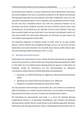 5	
  Risiken	
  durch	
  M-­‐Commerce	
  für	
  den	
  stationären	
  Einzelhandel	
                                                  45	
  

Preissuchmaschine	
  Idealo.de	
  zu	
  nutzen	
  (etailment.de,	
  2013).	
  Media	
  Markt	
  wirbt	
  damit,	
  
den	
  jeweils	
  billigsten	
  Preis	
  noch	
  zu	
  unterbieten	
  (natürlich	
  ist	
  die	
  Aktion	
  auf	
  bestimmte	
  
Warengruppen	
  begrenzt).	
  Den	
  Konsumenten	
  wird	
  damit	
  „beigebracht“,	
  dass	
  sie	
  in	
  den	
  
stationären	
  Einzelhandel	
  gehen,	
  Preise	
  vergleichen	
  und	
  anschließend	
  mit	
  dem	
  Verkäu-­‐
fer	
   über	
   den	
   Preis	
   verhandeln	
   können.	
   Aus	
   Sicht	
   des	
   stationären	
   Händlers	
   ist	
   ein	
  
Konsument,	
   der	
   Preise	
   vergleicht	
   und	
   dann	
   mit	
   einem	
   Verkäufer	
   spricht,	
   immer	
   noch	
  
deutlich	
  besser,	
  als	
  ein	
  Konsument,	
  der	
  entweder	
  nicht	
  mit	
  einem	
  Verkäufer	
  redet	
  (und	
  
dann	
  woanders	
  kauft)	
  oder	
  gar	
  nicht	
  mehr	
  in	
  das	
  stationäre	
  Geschäft	
  geht,	
  sondern	
  di-­‐
rekt	
   online	
   bestellt.	
   Ein	
   interessierter	
   Konsument	
   vor	
   Ort	
   bietet	
   eine	
   gute	
   Chance,	
   die	
  
vom	
  Händler	
  optimal	
  genutzt	
  werden	
  sollte.	
  

Um	
   langfristig	
   erfolgreich	
   zu	
   bestehen,	
   bedarf	
   es	
   dabei	
   mehr	
   als	
   ein	
   paar	
   mobiler	
  
Dienste,	
  sondern	
  vielmehr	
  einer	
  kompletten	
  Strategie,	
  wie	
  sie	
  z.	
  B.	
  von	
  Lewis	
  und	
  Dart	
  
beschrieben	
   wird	
   (siehe	
   Abschnitt	
   3.3).	
   Innerhalb	
   dieser	
   können	
   mobile	
   Dienste	
   dann	
  
ihre	
  volle	
  Wirkung	
  entfalten	
  (Heinemann,	
  2012	
  c,	
  S.	
  192).	
  

5.2 Akzeptanz	
  durch	
  Konsumenten	
  

Insbesondere	
   bei	
   Innovationen	
   wie	
   den	
   mobilen	
   Diensten	
   determiniert	
   die	
   Akzeptanz	
  
durch	
  die	
  Konsumenten	
  in	
  hohem	
  Maße	
  den	
  Erfolg	
  (Bauer/Neumann/Reichardt,	
  2008,	
  
S.	
   132).	
   Daher	
   ist	
   es	
   von	
   Bedeutung	
   die	
   Akzeptanzkriterien	
   genauer	
   zu	
   beleuchten.	
   Im	
  
Folgenden	
   werden	
   die	
   Erkenntnisse	
   aus	
   drei	
   Untersuchungen	
   zur	
   Akzeptanz	
  
verschiedener	
  mobiler	
  Dienste	
  im	
  Mobile	
  Marketing	
  zusammengefasst:	
  

       •   Akzeptanz	
   von	
   Mobile	
   Marketing	
   im	
   Allgemeinen	
   (Bauer/Neumann/Reichardt,	
  
           2008),	
  
       •   Akzeptanz	
  von	
  Location	
  Based	
  Services	
  (Bauer	
  et	
  al.,	
  2008)	
  und	
  
       •   Akzeptanz	
  von	
  mobilen	
  Kundenkarten	
  (Mann/Prein,	
  2008).	
  

Aus	
   den	
   genannten	
   Untersuchungen	
   wird	
   deutlich,	
   dass	
   zwei	
   Faktoren	
   in	
   besonderem	
  
Maße	
  die	
  Akzeptanz	
  von	
  mobilen	
  Diensten	
  bestimmten:	
  die	
  persönliche	
  Einstellung	
  des	
  
Konsumenten	
  zum	
  Dienst	
  sowie	
  der	
  erwartete	
  und	
  wahrgenommene	
  Nutzen.	
  	
  

Die	
   Einstellung	
   des	
   Konsumenten	
   wird	
   dabei	
   u.	
   a.	
   durch	
   die	
   bisherige	
   Nutzung	
  
vergleichbarer	
   Dienste	
   (z.	
   B.	
   klassischer	
   Kundenkarten	
   oder	
   Coupons),	
   die	
   bisherige	
  
Nutzung	
  anderer	
  mobiler	
  Dienste,	
  soziale	
  Normen	
  und	
  Vorbehalte	
  gegenüber	
  Sicherheit,	
  
Datenschutz	
  oder	
  Nutzung	
  persönlicher	
  Daten	
  zu	
  Marketingzwecken	
  bestimmt.	
  Die	
  zu-­‐

	
  
 