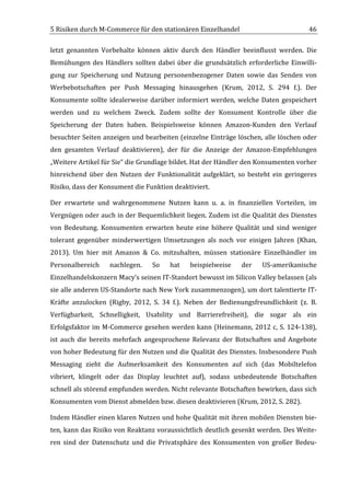 5	
  Risiken	
  durch	
  M-­‐Commerce	
  für	
  den	
  stationären	
  Einzelhandel	
                                           46	
  

letzt	
   genannten	
   Vorbehalte	
   können	
   aktiv	
   durch	
   den	
   Händler	
   beeinflusst	
   werden.	
   Die	
  
Bemühungen	
   des	
   Händlers	
   sollten	
   dabei	
   über	
   die	
   grundsätzlich	
   erforderliche	
   Einwilli-­‐
gung	
   zur	
   Speicherung	
   und	
   Nutzung	
   personenbezogener	
   Daten	
   sowie	
   das	
   Senden	
   von	
  
Werbebotschaften	
   per	
   Push	
   Messaging	
   hinausgehen	
   (Krum,	
   2012,	
   S.	
   294	
   f.).	
   Der	
  
Konsumente	
   sollte	
   idealerweise	
   darüber	
   informiert	
   werden,	
   welche	
   Daten	
   gespeichert	
  
werden	
   und	
   zu	
   welchem	
   Zweck.	
   Zudem	
   sollte	
   der	
   Konsument	
   Kontrolle	
   über	
   die	
  
Speicherung	
   der	
   Daten	
   haben.	
   Beispielsweise	
   können	
   Amazon-­‐Kunden	
   den	
   Verlauf	
  
besuchter	
  Seiten	
  anzeigen	
  und	
  bearbeiten	
  (einzelne	
  Einträge	
  löschen,	
  alle	
  löschen	
  oder	
  
den	
   gesamten	
   Verlauf	
   deaktivieren),	
   der	
   für	
   die	
   Anzeige	
   der	
   Amazon-­‐Empfehlungen	
  
„Weitere	
  Artikel	
  für	
  Sie“	
  die	
  Grundlage	
  bildet.	
  Hat	
  der	
  Händler	
  den	
  Konsumenten	
  vorher	
  
hinreichend	
   über	
   den	
   Nutzen	
   der	
   Funktionalität	
   aufgeklärt,	
   so	
   besteht	
   ein	
   geringeres	
  
Risiko,	
  dass	
  der	
  Konsument	
  die	
  Funktion	
  deaktiviert.	
  

Der	
   erwartete	
   und	
   wahrgenommene	
   Nutzen	
   kann	
   u.	
   a.	
   in	
   finanziellen	
   Vorteilen,	
   im	
  
Vergnügen	
  oder	
  auch	
  in	
  der	
  Bequemlichkeit	
  liegen.	
  Zudem	
  ist	
  die	
  Qualität	
  des	
  Dienstes	
  
von	
   Bedeutung.	
   Konsumenten	
   erwarten	
   heute	
   eine	
   höhere	
   Qualität	
   und	
   sind	
   weniger	
  
tolerant	
   gegenüber	
   minderwertigen	
   Umsetzungen	
   als	
   noch	
   vor	
   einigen	
   Jahren	
   (Khan,	
  
2013).	
   Um	
   hier	
   mit	
   Amazon	
   &	
   Co.	
   mitzuhalten,	
   müssen	
   stationäre	
   Einzelhändler	
   im	
  
Personalbereich	
            nachlegen.	
         So	
     hat	
     beispielweise	
          der	
     US-­‐amerikanische	
  
Einzelhandelskonzern	
  Macy’s	
  seinen	
  IT-­‐Standort	
  bewusst	
  im	
  Silicon	
  Valley	
  belassen	
  (als	
  
sie	
  alle	
  anderen	
  US-­‐Standorte	
  nach	
  New	
  York	
  zusammenzogen),	
  um	
  dort	
  talentierte	
  IT-­‐
Kräfte	
   anzulocken	
   (Rigby,	
   2012,	
   S.	
   34	
   f.).	
   Neben	
   der	
   Bedienungsfreundlichkeit	
   (z.	
   B.	
  
Verfügbarkeit,	
   Schnelligkeit,	
   Usability	
   und	
   Barrierefreiheit),	
   die	
   sogar	
   als	
   ein	
  
Erfolgsfaktor	
  im	
  M-­‐Commerce	
  gesehen	
  werden	
  kann	
  (Heinemann,	
  2012	
  c,	
  S.	
  124-­‐138),	
  
ist	
   auch	
   die	
   bereits	
   mehrfach	
   angesprochene	
   Relevanz	
   der	
   Botschaften	
   und	
   Angebote	
  
von	
  hoher	
  Bedeutung	
  für	
  den	
  Nutzen	
  und	
  die	
  Qualität	
  des	
  Dienstes.	
  Insbesondere	
  Push	
  
Messaging	
   zieht	
   die	
   Aufmerksamkeit	
   des	
   Konsumenten	
   auf	
   sich	
   (das	
   Mobiltelefon	
  
vibriert,	
   klingelt	
   oder	
   das	
   Display	
   leuchtet	
   auf),	
   sodass	
   unbedeutende	
   Botschaften	
  
schnell	
   als	
   störend	
   empfunden	
   werden.	
   Nicht	
   relevante	
   Botschaften	
   bewirken,	
   dass	
   sich	
  
Konsumenten	
  vom	
  Dienst	
  abmelden	
  bzw.	
  diesen	
  deaktivieren	
  (Krum,	
  2012,	
  S.	
  282).	
  

Indem	
  Händler	
  einen	
  klaren	
  Nutzen	
  und	
  hohe	
  Qualität	
  mit	
  ihren	
  mobilen	
  Diensten	
  bie-­‐
ten,	
  kann	
  das	
  Risiko	
  von	
  Reaktanz	
  voraussichtlich	
  deutlich	
  gesenkt	
  werden.	
  Des	
  Weite-­‐
ren	
   sind	
   der	
   Datenschutz	
   und	
   die	
   Privatsphäre	
   des	
   Konsumenten	
   von	
   großer	
   Bedeu-­‐


	
  
 
