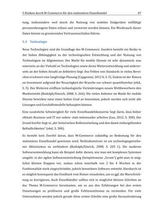 5	
  Risiken	
  durch	
  M-­‐Commerce	
  für	
  den	
  stationären	
  Einzelhandel	
                                             47	
  

tung,	
   insbesondere	
   weil	
   durch	
   die	
   Nutzung	
   von	
   mobilen	
   Endgeräten	
   vielfältige	
  
personenbezogene	
  Daten	
  erfasst	
  und	
  verwertet	
  werden	
  können.	
  Ein	
  Missbrauch	
  dieser	
  
Daten	
  könnte	
  zu	
  gravierenden	
  Vertrauensschäden	
  führen.	
  

5.3 Technologie	
  

Neue	
  Technologien	
  sind	
  die	
  Grundlage	
  des	
  M-­‐Commerce.	
  Insofern	
  besteht	
  ein	
  Risiko	
  in	
  
der	
   hohen	
   Abhängigkeit	
   zu	
   der	
   technologischen	
   Entwicklung	
   und	
   der	
   Nutzung	
   von	
  
Technologien	
   im	
   Allgemeinen.	
   Der	
   Markt	
   für	
   mobile	
   Dienste	
   ist	
   sehr	
   dynamisch,	
   was	
  
einerseits	
  an	
  der	
  Vielzahl	
  an	
  Technologien	
  sowie	
  deren	
  Weiterentwicklung	
  und	
  anderer-­‐
seits	
  an	
  der	
  hohen	
  Anzahl	
  an	
  Anbietern	
  liegt.	
  Das	
  Fehlen	
  von	
  Standards	
  in	
  vielen	
  Berei-­‐
chen	
  erschwert	
  eine	
  langfristige	
  Planung	
  (Capgemini,	
  2012	
  b,	
  S.	
  5).	
  Zudem	
  ist	
  der	
  Return	
  
on	
  Investment	
  aufgrund	
  der	
  Neuartigkeit	
  der	
  Branche	
  nur	
  schwer	
  quantifizierbar	
  (ebd.,	
  
S.	
  5).	
  Des	
  Weiteren	
  eröffnen	
  technologische	
  Veränderungen	
  neuen	
  Wettbewerbern	
  den	
  
Markteintritt	
  (Rudolph/Emrich,	
  2008,	
  S.	
  266).	
  Die	
  vielen	
  Anbieter	
  im	
  Markt	
  für	
  mobile	
  
Dienste	
  bewirken	
  zwar	
  einen	
  hohen	
  Grad	
  an	
  Innovation,	
  jedoch	
  werden	
  sich	
  nicht	
  alle	
  
Lösungen	
  und	
  Geschäftsmodelle	
  behaupten	
  können.	
  	
  

Eine	
   zusätzliche	
   Schwierigkeit	
   für	
   viele	
   Einzelhandelskonzerne	
   liegt	
   darin,	
   dass	
   bisher	
  
oftmals	
  Business	
  und	
  IT	
  nur	
  neben-­‐	
  statt	
  miteinander	
  arbeiten	
  (Lux,	
  2012,	
  S.	
  300).	
  Der	
  
Grund	
  hierfür	
  liegt	
  in	
  „der	
  historischen	
  Rollenverteilung	
  und	
  den	
  damit	
  einhergehenden	
  
Befindlichkeiten“	
  (ebd.,	
  S.	
  300).	
  

Es	
   besteht	
   kein	
   Zweifel	
   daran,	
   dass	
   M-­‐Commerce	
   zukünftig	
   an	
   Bedeutung	
   für	
   den	
  
stationären	
   Einzelhandel	
   gewinnen	
   wird.	
   Nichtsdestotrotz	
   ist	
   ein	
   technologiegetriebe-­‐
ner	
   Aktionismus	
   zu	
   verhindern	
   (Rudolph/Emrich,	
   2008,	
   S.	
   265	
   f.).	
   Die	
   moderne	
  
Softwareentwicklung	
  kann	
  als	
  Beispiel	
  dafür	
  dienen,	
  wie	
  man	
  mit	
  komplexen	
  Systemen	
  
umgeht:	
  in	
  der	
  agilen	
  Softwareentwicklung	
  (beispielsweise	
  „Scrum“)	
  geht	
  man	
  in	
  mög-­‐
lichst	
   kleinen	
   Etappen	
   vor,	
   sodass	
   schon	
   innerhalb	
   von	
   2	
   bis	
   4	
   Wochen	
   in	
   der	
  
Funktionalität	
   stark	
   eingeschränkte,	
   jedoch	
   benutzbare	
   Software	
   entsteht.	
   Hierdurch	
   ist	
  
es	
  möglich	
  konsequent	
  das	
  Feedback	
  vom	
  Nutzer	
  einzuholen,	
  um	
  so	
  ggf.	
  die	
  Marschrich-­‐
tung	
   zu	
   korrigieren.	
   Auch	
   Einzelhändler	
   sollten	
   sich	
   in	
   möglichst	
   kleinen	
   Schritten	
   an	
  
das	
   Thema	
   M-­‐Commerce	
   herantasten,	
   um	
   so	
   aus	
   den	
   Erfahrungen	
   bei	
   den	
   ersten	
  
Umsetzungen	
   zu	
   profitieren	
   und	
   große	
   Fehlinvestitionen	
   zu	
   vermeiden.	
   Für	
   viele	
  
Unternehmen	
  werden	
  jedoch	
  gerade	
  diese	
  ersten	
  Schritte	
  eine	
  große	
  Herausforderung	
  


	
  
 
