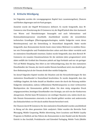 6	
  Kritische	
  Würdigung	
                                                                                                        49	
  


6 Kritische	
  Würdigung	
  
Im	
   Folgenden	
   werden	
   die	
   vorangegangenen	
   Kapitel	
   kurz	
   zusammengefasst,	
   Chancen	
  
und	
  Risiken	
  abgewogen	
  und	
  ein	
  Fazit	
  gezogen.	
  

Zunächst	
   wurde	
   der	
   Begriff	
   M-­‐Commerce	
   definiert.	
   Es	
   wurde	
   festgestellt,	
   dass	
   M-­‐
Commerce	
  eine	
  Erweiterung	
  des	
  E-­‐Commerce	
  ist,	
  der	
  Begriff	
  jedoch	
  über	
  den	
  Austausch	
  
von	
   Waren	
   und	
   Dienstleistungen	
   hinausgeht	
   und	
   auch	
   Informations-­‐	
   und	
  
Kommunikationsprozesse	
   einschließt.	
   Anschließend	
   wurden	
   die	
   wesentlichen	
  
technischen	
   Grundlagen	
   (Übertragungstechnologien,	
   mobile	
   Endgeräte	
   sowie	
   deren	
  
Betriebssysteme)	
   und	
   die	
   Entwicklung	
   in	
   Deutschland	
   dargestellt.	
   Dabei	
   wurde	
  
festgestellt,	
   dass	
   Konsumenten	
   bereits	
   heute	
   einen	
   hohen	
   Mehrwert	
   in	
   mobilen	
   Diens-­‐
ten	
   wie	
   Preisvergleiche	
   und	
   Produktrecherchen	
   sehen	
   und	
   diese	
   daher	
   verstärkt	
   auch	
  
im	
  stationären	
  Einzelhandel	
  einsetzen.	
  Zudem	
  wurde	
  festgestellt,	
  dass	
  dem	
  Bereich	
  M-­‐
Commerce	
   ein	
   rasantes	
   Umsatzwachstum	
   für	
   die	
   nächsten	
   Jahre	
   prognostiziert	
   wird;	
  
dabei	
  entfällt	
  der	
  Großteil	
  des	
  Umsatzes	
  jedoch	
  auf	
  App-­‐Verkäufe	
  und	
  nur	
  ein	
  geringer	
  
Teil	
   auf	
   Mobile	
   Shopping.	
   Dies	
   führt	
   zu	
   der	
   Schlussfolgerung,	
   dass	
   für	
   den	
   stationären	
  
Einzelhändler	
   der	
   Umsatz,	
   der	
   durch	
   mobile	
   Dienste	
   beeinflusst	
   wird,	
   eine	
   deutlich	
   grö-­‐
ßere	
  Bedeutung	
  hat	
  als	
  der	
  Umsatz	
  direkt	
  über	
  mobile	
  Endgeräte.	
  

Im	
   darauf	
   folgenden	
   Kapitel	
   wurden	
   die	
   Situation	
   und	
   die	
   Herausforderungen	
   für	
   den	
  
stationären	
   Einzelhandel	
   in	
   Deutschland	
   beschrieben.	
   Es	
   wurde	
   dargestellt,	
   dass	
   das	
  
vielfältige	
  Angebot,	
  die	
  hohe	
  Anzahl	
  an	
  Händlern	
  sowie	
  die	
  durch	
  die	
  Nutzung	
  mobiler	
  
Endgeräte	
   entstandene,	
   nahezu	
   vollkommene	
   Markttransparenz	
   zu	
   einer	
   verbesserten	
  
Machtposition	
   der	
   Konsumenten	
   geführt	
   haben.	
   Um	
   dem	
   stetig	
   steigenden	
   Druck	
  
entgegenzuwirken,	
   benötigen	
   Einzelhändler	
   eine	
   Strategie,	
   um	
   sich	
   von	
   der	
   Konkurrenz	
  
abzugrenzen.	
  Hierbei	
  kann	
  M-­‐Commerce	
  ein	
  wichtiger	
  Baustein	
  sein,	
  indem	
  durch	
  mo-­‐
bile	
   Dienste	
   Konsumenten	
   einerseits	
   in	
   den	
   Handel	
   geführt	
   werden	
   und	
   andererseits	
  
das	
  Einkaufserlebnis	
  vor	
  Ort	
  durch	
  mobile	
  Dienste	
  bereichert	
  wird.	
  

Die	
  Chancen	
  durch	
  M-­‐Commerce	
  für	
  den	
  stationären	
  Einzelhandel	
  wurden	
  anschließend	
  
in	
   Bezug	
   auf	
   die	
   eben	
   genannten	
   Ziele	
   analysiert.	
   Dabei	
   wurden	
   die	
   Bereiche	
   Push	
  
Messaging,	
   Mobile	
   Couponing,	
   Mobile	
   Advertising,	
   Store	
   Locations	
   und	
   Mobile	
   Loyalty	
  
Programs	
  in	
  Hinblick	
  auf	
  das	
  Führen	
  des	
  Konsumenten	
  in	
  den	
  Handel	
  und	
  die	
  Bereiche	
  
Eintritt	
   in	
   das	
   Geschäft,	
   Produktsuche	
   und	
   Extended	
   Packaging,	
   Mobile	
   Tools	
   (Mobile	
  


	
  
 