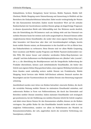 6	
  Kritische	
  Würdigung	
                                                                                                    50	
  

Einkaufslisten,	
   In-­‐Store	
   Navigation),	
   Social	
   Services,	
   Mobile	
   Payment,	
   Mobile	
   Self-­‐
Checkout,	
   Mobile	
   Shopping	
   sowie	
   Datenerfassung	
   und	
   Auswertung	
   in	
   Hinblick	
   auf	
   das	
  
Bereichern	
  des	
  Einkaufserlebnisses	
  beleuchtet.	
  Dabei	
  wurde	
  vordergründig	
  der	
  Nutzen	
  
für	
   den	
   Konsumenten	
   betrachtet.	
   Zudem	
   wurde	
   besonderer	
   Wert	
   auf	
   die	
   zeitnahe	
  
Realisierbarkeit	
  der	
  beschriebenen	
  mobilen	
  Dienste	
  gelegt,	
  da	
  längerfristige	
  Prognosen	
  
in	
   diesem	
   dynamischen	
   Markt	
   sehr	
   fehleranfällig	
   sind.	
   Des	
   Weiteren	
   wurde	
   deutlich,	
  
dass	
   die	
   Entwicklung	
   des	
   M-­‐Commerce	
   noch	
   am	
   Anfang	
   steht	
   und	
   das	
   Potenzial	
   von	
  
mobilen	
  Diensten	
  heute	
  bei	
  weitem	
  noch	
  nicht	
  ausgeschöpft	
  ist.	
  Dennoch	
  können	
  selbst	
  
vergleichsweise	
   kleine	
   Einzelhändler,	
   die	
   weder	
   über	
   einen	
   eigenen	
   Online-­‐Shop	
   noch	
  
über	
   besonders	
   viel	
   Know-­‐how	
   oder	
   über	
   viel	
   Investitionskapital	
   verfügen,	
   bereits	
  
heute	
  mobile	
  Dienste	
  nutzen,	
  um	
  Konsumenten	
  in	
  das	
  Geschäft	
  vor	
  Ort	
  zu	
  führen	
  bzw.	
  
das	
   Einkaufserlebnis	
   zu	
   verbessern.	
   Diese	
   Dienste	
   sind	
   vor	
   allem	
   Mobile	
   Couponing,	
  
Store	
   Locations	
   und	
   Mobile	
   Loyalty	
   Programs	
   und	
   Mobile	
   Payment	
   (insbesondere	
   mo-­‐
bile	
   POS).	
   Mit	
   immer	
   besser	
   und	
   einfacher	
   werdenden	
   Online-­‐Shop-­‐Systemen	
   wie	
  
„shopify“	
  und	
  dem	
  Aufkommen	
  von	
  Marktplatzplattformen	
  wie	
  „Kleidoo“	
  oder	
  „Luxodo“,	
  
die	
   u.	
   a.	
   die	
   Abwicklung	
   des	
   Bezahlprozesses	
   und	
   die	
   fotografische	
   Aufbereitung	
   der	
  
Produkte	
   übernehmen,	
   können	
   auch	
   mittelständische	
   Einzelhändler,	
   die	
   bisher	
   den	
  
Schritt	
  zum	
  eigenen	
  Online-­‐Shop	
  gescheut	
  haben,	
  einen	
  eigenen	
  Webshop	
  betreiben	
  und	
  
ihren	
   Kunden	
   somit	
   zukünftig	
   weitere	
   mobile	
   Dienste	
   wie	
   Produktsuche,	
   Mobile	
  
Shopping,	
   Social	
   Services	
   oder	
   Mobile	
   Self-­‐Checkout	
   anbieten.	
   Dennoch	
   machen	
   die	
  
Neuartigkeit	
  und	
  der	
  Facettenreichtum	
  der	
  mobilen	
  Dienste	
  eine	
  Bewertung	
  insgesamt	
  
schwierig.	
  	
  

Anschließend	
   wurden	
   zwei	
   Arten	
   von	
   Risiken	
   betrachtet:	
   einerseits	
   Risiken,	
   die	
   durch	
  
die	
   verstärkte	
   Nutzung	
   mobiler	
   Dienste	
   im	
   stationären	
   Einzelhandel	
   entstehen,	
   und	
  
andererseits	
   Risiken	
   in	
   Form	
   von	
   Fehlinvestitionen,	
   die	
   durch	
   das	
   Entwickeln	
   und	
  
Betreiben	
   mobiler	
   Dienste	
   entstehen.	
   Indem	
   stationäre	
   Einzelhändler	
   sich	
   strategisch	
  
gut	
  positionieren,	
  bei	
  der	
  Einführung	
  von	
  mobilen	
  Diensten	
  Schritt	
  für	
  Schritt	
  vorgehen	
  
und	
   dabei	
   einen	
   klaren	
   Nutzen	
   für	
   den	
   Konsumenten	
   schaffen,	
   können	
   sie	
   die	
   Risiken	
  
verringern.	
   Das	
   größte	
   Risiko	
   für	
   den	
   Einzelhändler	
   besteht	
   insofern	
   nicht	
   in	
   einer	
  
möglichen	
   Fehlinvestition,	
   sondern	
   vor	
   allem	
   im	
   Nichterkennen	
   des	
   Wandels	
   im	
  
Konsumentenverhalten,	
   der	
   sich,	
   angetrieben	
   durch	
   die	
   vermehrte	
   Verbreitung	
   von	
  
Smartphones,	
  vollzieht.	
  


	
  
 