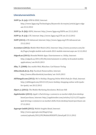 Literaturverzeichnis	
  	
                                          	
                                                  52	
  


Literaturverzeichnis	
  
3GPP	
  (o.	
  D.	
  (a)):	
  GPRS	
  &	
  EDGE,	
  Internet:	
  
             http://www.3gpp.org/Technologies/Keywords-­‐Acronyms/article/gprs-­‐edge	
  
             am	
  23.12.2012	
  

3GPP	
  (o.	
  D.	
  (b)):	
  HSPA,	
  Internet:	
  http://www.3gpp.org/HSPA	
  am	
  23.12.2012	
  

3GPP	
  (o.	
  D.	
  (c)):	
  LTE,	
  Internet:	
  http://www.3gpp.org/LTE	
  am	
  23.12.2012	
  

3GPP	
  (2012):	
  LTE-­‐Advanced,	
  Internet:	
  http://www.3gpp.org/LTE-­‐Advanced	
  am	
  
             23.12.2012	
  

Accenture	
  (2012):	
  Mobile	
  Web	
  Watch	
  2012,	
  Internet:	
  http://www.accenture.com/de-­‐
             de/Pages/insight-­‐mobile-­‐web-­‐watch-­‐2012-­‐mobile-­‐internet.aspx	
  am	
  12.12.2012	
  

Adgeek.us	
  (2011):	
  Branded	
  Mobile	
  Apps:	
  Entertainment	
  vs.	
  Utility,	
  Internet:	
  
             http://adgeek.us/2011/05/06/entertainment-­‐vs-­‐utility-­‐in-­‐branded-­‐mobile-­‐
             applications/	
  am	
  04.01.2013	
  

Alby,	
  T.	
  (2008):	
  Das	
  mobile	
  Web,	
  München:	
  Carl	
  Hanser	
  Verlag	
  

Allfacebook.de	
  (o.	
  D.):	
  Facebook	
  Nutzerzahlen,	
  Internet:	
  
             http://www.allfacebook.de/userdata/	
  am	
  16.01.2013	
  

AllThingsD.com	
  (2012):	
  We’re	
  Holiday	
  Shopping	
  Online	
  With	
  iPads	
  for	
  iPads,	
  Internet:	
  
             http://allthingsd.com/20121125/were-­‐holiday-­‐shopping-­‐online-­‐with-­‐ipads-­‐
             for-­‐ipads/	
  am	
  28.12.2012	
  

Alpert,	
  J.	
  (2012):	
  The	
  Mobile	
  Marketing	
  Revolution,	
  McGraw-­‐Hill	
  

AppleInsider	
  (2012):	
  Apple's	
  iPad	
  driving	
  e-­‐commerce	
  as	
  market	
  shifts	
  from	
  desktop-­‐
             based	
  purchases,	
  Internet:	
  http://appleinsider.com/articles/12/11/27/apples-­‐
             ipad-­‐driving-­‐e-­‐commerce-­‐as-­‐market-­‐shifts-­‐from-­‐desktop-­‐based-­‐purchases	
  am	
  
             27.12.2012	
  

Apprupt	
  GmbH	
  (2012):	
  Mobile	
  Insights	
  Retail,	
  Internet:	
  
             http://www.apprupt.com/blogv2/wp-­‐
             content/uploads/2012/09/MobileINSIGHTS_Retail.pdf	
  23.11.2012	
  




	
  
 