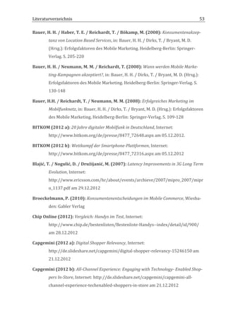 Literaturverzeichnis	
  	
                                               	
                                                                   53	
  

Bauer,	
  H.	
  H.	
  /	
  Haber,	
  T.	
  E.	
  /	
  Reichardt,	
  T.	
  /	
  Bökamp,	
  M.	
  (2008):	
  Konsumentenakzep-­‐
            tanz	
  von	
  Location	
  Based	
  Services,	
  in:	
  Bauer,	
  H.	
  H.	
  /	
  Dirks,	
  T.	
  /	
  Bryant,	
  M.	
  D.	
  
            (Hrsg.):	
  Erfolgsfaktoren	
  des	
  Mobile	
  Marketing.	
  Heidelberg-­‐Berlin:	
  Springer-­‐
            Verlag.	
  S.	
  205-­‐220	
  

Bauer,	
  H.	
  H.	
  /	
  Neumann,	
  M.	
  M.	
  /	
  Reichardt,	
  T.	
  (2008):	
  Wann	
  werden	
  Mobile	
  Marke-­‐
            ting-­‐Kampagnen	
  akzeptiert?,	
  in:	
  Bauer,	
  H.	
  H.	
  /	
  Dirks,	
  T.	
  /	
  Bryant,	
  M.	
  D.	
  (Hrsg.):	
  
            Erfolgsfaktoren	
  des	
  Mobile	
  Marketing.	
  Heidelberg-­‐Berlin:	
  Springer-­‐Verlag.	
  S.	
  
            130-­‐148	
  

Bauer,	
  H.H.	
  /	
  Reichardt,	
  T.	
  /	
  Neumann,	
  M.	
  M.	
  (2008):	
  Erfolgreiches	
  Marketing	
  im	
  
            Mobilfunknetz,	
  in:	
  Bauer,	
  H.	
  H.	
  /	
  Dirks,	
  T.	
  /	
  Bryant,	
  M.	
  D.	
  (Hrsg.):	
  Erfolgsfaktoren	
  
            des	
  Mobile	
  Marketing.	
  Heidelberg-­‐Berlin:	
  Springer-­‐Verlag.	
  S.	
  109-­‐128	
  

BITKOM	
  (2012	
  a):	
  20	
  Jahre	
  digitaler	
  Mobilfunk	
  in	
  Deutschland,	
  Internet:	
  
            http://www.bitkom.org/de/presse/8477_72648.aspx	
  am	
  05.12.2012.	
  	
  

BITKOM	
  (2012	
  b):	
  Wettkampf	
  der	
  Smartphone-­‐Plattformen,	
  Internet:	
  
            http://www.bitkom.org/de/presse/8477_72316.aspx	
  am	
  05.12.2012	
  

Blajić,	
  T.	
  /	
  Nogulić,	
  D.	
  /	
  Družijanić,	
  M.	
  (2007):	
  Latency	
  Improvements	
  in	
  3G	
  Long	
  Term	
  
            Evolution,	
  Internet:	
  
            http://www.ericsson.com/hr/about/events/archieve/2007/mipro_2007/mipr
            o_1137.pdf	
  am	
  29.12.2012	
  

Broeckelmann,	
  P.	
  (2010):	
  Konsumentenentscheidungen	
  im	
  Mobile	
  Commerce,	
  Wiesba-­‐
            den:	
  Gabler	
  Verlag	
  

Chip	
  Online	
  (2012):	
  Vergleich:	
  Handys	
  im	
  Test,	
  Internet:	
  
            http://www.chip.de/bestenlisten/Bestenliste-­‐Handys-­‐-­‐index/detail/id/900/	
  
            am	
  28.12.2012	
  

Capgemini	
  (2012	
  a):	
  Digital	
  Shopper	
  Relevancy,	
  Internet:	
  
            http://de.slideshare.net/capgemini/digital-­‐shopper-­‐relevancy-­‐15246150	
  am	
  
            21.12.2012	
  

Capgemini	
  (2012	
  b):	
  All-­‐Channel	
  Experience:	
  Engaging	
  with	
  Technology-­‐	
  Enabled	
  Shop-­‐
            pers	
  In-­‐Store,	
  Internet:	
  http://de.slideshare.net/capgemini/capgemini-­‐all-­‐
            channel-­‐experience-­‐techenabled-­‐shoppers-­‐in-­‐store	
  am	
  21.12.2012	
  


	
  
 