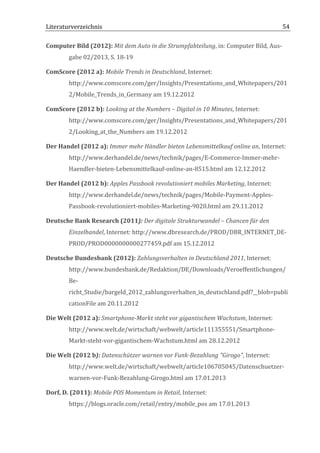 Literaturverzeichnis	
  	
                                       	
                                                         54	
  

Computer	
  Bild	
  (2012):	
  Mit	
  dem	
  Auto	
  in	
  die	
  Strumpfabteilung,	
  in:	
  Computer	
  Bild,	
  Aus-­‐
            gabe	
  02/2013,	
  S.	
  18-­‐19	
  

ComScore	
  (2012	
  a):	
  Mobile	
  Trends	
  in	
  Deutschland,	
  Internet:	
  
            http://www.comscore.com/ger/Insights/Presentations_and_Whitepapers/201
            2/Mobile_Trends_in_Germany	
  am	
  19.12.2012	
  

ComScore	
  (2012	
  b):	
  Looking	
  at	
  the	
  Numbers	
  –	
  Digital	
  in	
  10	
  Minutes,	
  Internet:	
  
            http://www.comscore.com/ger/Insights/Presentations_and_Whitepapers/201
            2/Looking_at_the_Numbers	
  am	
  19.12.2012	
  

Der	
  Handel	
  (2012	
  a):	
  Immer	
  mehr	
  Händler	
  bieten	
  Lebensmittelkauf	
  online	
  an,	
  Internet:	
  
            http://www.derhandel.de/news/technik/pages/E-­‐Commerce-­‐Immer-­‐mehr-­‐
            Haendler-­‐bieten-­‐Lebensmittelkauf-­‐online-­‐an-­‐8515.html	
  am	
  12.12.2012	
  

Der	
  Handel	
  (2012	
  b):	
  Apples	
  Passbook	
  revolutioniert	
  mobiles	
  Marketing,	
  Internet:	
  
            http://www.derhandel.de/news/technik/pages/Mobile-­‐Payment-­‐Apples-­‐
            Passbook-­‐revolutioniert-­‐mobiles-­‐Marketing-­‐9020.html	
  am	
  29.11.2012	
  

Deutsche	
  Bank	
  Research	
  (2011):	
  Der	
  digitale	
  Strukturwandel	
  –	
  Chancen	
  für	
  den	
  
            Einzelhandel,	
  Internet:	
  http://www.dbresearch.de/PROD/DBR_INTERNET_DE-­‐
            PROD/PROD0000000000277459.pdf	
  am	
  15.12.2012	
  

Deutsche	
  Bundesbank	
  (2012):	
  Zahlungsverhalten	
  in	
  Deutschland	
  2011,	
  Internet:	
  
            http://www.bundesbank.de/Redaktion/DE/Downloads/Veroeffentlichungen/
            Be-­‐
            richt_Studie/bargeld_2012_zahlungsverhalten_in_deutschland.pdf?__blob=publi
            cationFile	
  am	
  20.11.2012	
  

Die	
  Welt	
  (2012	
  a):	
  Smartphone-­‐Markt	
  steht	
  vor	
  gigantischem	
  Wachstum,	
  Internet:	
  
            http://www.welt.de/wirtschaft/webwelt/article111355551/Smartphone-­‐
            Markt-­‐steht-­‐vor-­‐gigantischem-­‐Wachstum.html	
  am	
  28.12.2012	
  

Die	
  Welt	
  (2012	
  b):	
  Datenschützer	
  warnen	
  vor	
  Funk-­‐Bezahlung	
  "Girogo",	
  Internet:	
  
            http://www.welt.de/wirtschaft/webwelt/article106705045/Datenschuetzer-­‐
            warnen-­‐vor-­‐Funk-­‐Bezahlung-­‐Girogo.html	
  am	
  17.01.2013	
  

Dorf,	
  D.	
  (2011):	
  Mobile	
  POS	
  Momentum	
  in	
  Retail,	
  Internet:	
  
            https://blogs.oracle.com/retail/entry/mobile_pos	
  am	
  17.01.2013	
  


	
  
 