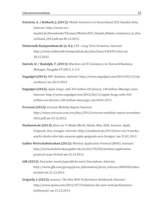 Literaturverzeichnis	
  	
                                       	
                                                           55	
  

Eckstein,	
  A.	
  /	
  Halbach,	
  J.	
  (2012):	
  Mobile	
  Commerce	
  in	
  Deutschland,	
  ECC-­‐Handel,	
  Köln,	
  
            Internet:	
  http://www.ecc-­‐
            handel.de/Downloads/Themen/Mobile/ECC_Handel_Mobile_Commerce_in_Deu
            tschland_2012.pdf	
  am	
  06.12.2012.	
  

Elektronik-­‐Kompendium.de	
  (o.	
  D.):	
  LTE	
  -­‐	
  Long	
  Term	
  Evolution,	
  Internet:	
  
            http://www.elektronik-­‐kompendium.de/sites/kom/1301051.htm	
  am	
  
            20.12.2012	
  

Emrich,	
  O.	
  /	
  Rudolph,	
  T.	
  (2011):	
  Wachsen	
  mit	
  E-­‐Commerce,	
  in:	
  Harvard	
  Business	
  
            Manager,	
  Ausgabe	
  07/2011,	
  S.	
  6-­‐9	
  

Engadget	
  (2011):	
  RIP:	
  Symbian,	
  Internet:	
  http://www.engadget.com/2011/02/11/rip-­‐
            symbian/	
  am	
  28.12.2012	
  

Engadget	
  (2012):	
  Apple	
  brags:	
  sells	
  365	
  million	
  iOS	
  devices,	
  140	
  million	
  iMessage	
  users,	
  
            Internet:	
  http://www.engadget.com/2012/06/11/apple-­‐brags-­‐sells-­‐365-­‐
            million-­‐ios-­‐devices-­‐140-­‐million-­‐imessage/	
  am	
  04.01.2013	
  

Ericsson	
  (2012):	
  Ericsson	
  Mobility	
  Report,	
  Internet:	
  
            http://www.ericsson.com/res/docs/2012/ericsson-­‐mobility-­‐report-­‐november-­‐
            2012.pdf	
  am	
  23.12.2012	
  

Etailment.de	
  (2013):	
  Kurz	
  vor	
  9:	
  Media-­‐Markt,	
  Idealo,	
  Otto,	
  HDE,	
  Amazon,	
  Apple,	
  
            Getgoods,	
  Avis,	
  Livingio,	
  Internet:	
  http://etailment.de/2013/kurz-­‐vor-­‐9-­‐media-­‐
            markt-­‐idealo-­‐otto-­‐hde-­‐amazon-­‐apple-­‐getgoods-­‐avis-­‐livingio/	
  am	
  21.01.2013	
  

Gabler	
  Wirtschaftslexikon	
  (2012):	
  Wireless	
  Application	
  Protocol	
  (WAP),	
  Internet:	
  
            http://wirtschaftslexikon.gabler.de/Archiv/76258/wireless-­‐application-­‐
            protocol-­‐wap-­‐v9.html	
  am	
  21.12.2012	
  

GfK	
  (2012):	
  Fast	
  jeder	
  zweite	
  Jugendliche	
  nutzt	
  Smartphone,	
  Internet:	
  
            http://www.gfk.com/group/press_information/press_releases/009658/index.
            de.html	
  am	
  21.12.2012	
  

Grigorik,	
  I.	
  (2012):	
  Latency:	
  The	
  New	
  Web	
  Performance	
  Bottleneck,	
  Internet:	
  
            http://www.igvita.com/2012/07/19/latency-­‐the-­‐new-­‐web-­‐performance-­‐
            bottleneck/	
  am	
  21.12.2012	
  



	
  
 