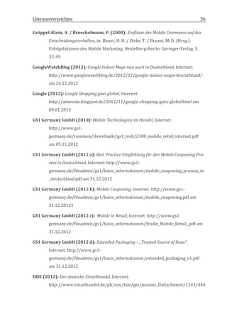 Literaturverzeichnis	
  	
                                          	
                                                             56	
  

Gröppel-­‐Klein,	
  A.	
  /	
  Broeckelmann,	
  P.	
  (2008):	
  Einflüsse	
  des	
  Mobile	
  Commerce	
  auf	
  das	
  
           Entscheidungsverhalten,	
  in:	
  Bauer,	
  H.	
  H.	
  /	
  Dirks,	
  T.	
  /	
  Bryant,	
  M.	
  D.	
  (Hrsg.):	
  
           Erfolgsfaktoren	
  des	
  Mobile	
  Marketing.	
  Heidelberg-­‐Berlin:	
  Springer-­‐Verlag.	
  S.	
  
           33-­‐49	
  

GoogleWatchBlog	
  (2012):	
  Google	
  Indoor	
  Maps	
  nun	
  auch	
  in	
  Deutschland,	
  Internet:	
  
           http://www.googlewatchblog.de/2012/12/google-­‐indoor-­‐maps-­‐deutschland/	
  
           am	
  24.12.2012	
  

Google	
  (2012):	
  Google	
  Shopping	
  goes	
  global,	
  Internet:	
  
           http://adwords.blogspot.de/2012/11/google-­‐shopping-­‐goes-­‐global.html	
  am	
  
           09.01.2013	
  

GS1	
  Germany	
  GmbH	
  (2010):	
  Mobile	
  Technologien	
  im	
  Handel,	
  Internet:	
  
           http://www.gs1-­‐
           germany.de/common/downloads/gs1_tech/2100_mobile_retail_internet.pdf	
  
           am	
  05.11.2012	
  

GS1	
  Germany	
  GmbH	
  (2012	
  a):	
  Best	
  Practice	
  Empfehlung	
  für	
  den	
  Mobile	
  Couponing	
  Pro-­‐
           zess	
  in	
  Deutschland,	
  Internet:	
  http://www.gs1-­‐
           germany.de/fileadmin/gs1/basis_informationen/mobile_couponing_prozess_in
           _deutschland.pdf	
  am	
  31.12.2012	
  

GS1	
  Germany	
  GmbH	
  (2012	
  b):	
  Mobile	
  Couponing,	
  Internet:	
  http://www.gs1-­‐
           germany.de/fileadmin/gs1/basis_informationen/mobile_couponing.pdf	
  am	
  
           31.12.20121	
  

GS1	
  Germany	
  GmbH	
  (2012	
  c):	
  	
  Mobile	
  in	
  Retail,	
  Internet:	
  http://www.gs1-­‐
           germany.de/fileadmin/gs1/basis_informationen/Studie_Mobile_Retail_.pdf	
  am	
  
           31.12.2012	
  

GS1	
  Germany	
  GmbH	
  (2012	
  d):	
  Extended	
  Packaging	
  –	
  „Trusted	
  Source	
  of	
  Data“,	
  
           Internet:	
  http://www.gs1-­‐
           germany.de/fileadmin/gs1/basis_informationen/extended_packaging_v1.pdf	
  
           am	
  31.12.2012	
  

HDE	
  (2012):	
  Der	
  deutsche	
  Einzelhandel,	
  Internet:	
  
           http://www.einzelhandel.de/pb/site/hde/get/params_Dattachment/1243/444


	
  
 