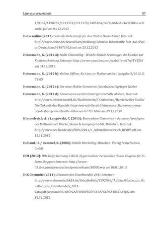 Literaturverzeichnis	
  	
                                      	
                                                           57	
  

            1/9305/1490267/1213374/1213375/1405184/Der%20deutsche%20Einzelh
            andel.pdf	
  am	
  04.12.2012	
  

Heise	
  online	
  (2012):	
  Schnelle	
  Datentarife	
  für	
  das	
  iPad	
  in	
  Deutschland,	
  Internet:	
  
            http://www.heise.de/newsticker/meldung/Schnelle-­‐Datentarife-­‐fuer-­‐das-­‐iPad-­‐
            in-­‐Deutschland-­‐1467192.html	
  am	
  23.12.2012	
  

Heinemann,	
  G.	
  (2012	
  a):	
  Multi-­‐Channeling	
  -­‐	
  Welche	
  Kanäle	
  bevorzugen	
  die	
  Kunden	
  zur	
  
            Kaufentscheidung,	
  Internet:	
  http://www.youtube.com/watch?v=cd7q9TV2Z0I	
  
            am	
  04.12.2012	
  

Heinemann,	
  G.	
  (2012	
  b):	
  Online,	
  Offline,	
  No-­‐Line,	
  in:	
  Markenartikel,	
  Ausgabe	
  5/2012,	
  S.	
  	
  
            82-­‐85	
  

Heinemann,	
  G.	
  (2012	
  c):	
  Der	
  neue	
  Mobile-­‐Commerce,	
  Wiesbaden:	
  Springer	
  Gabler	
  

Heinemann,	
  G.	
  (2012	
  d):	
  Showrooms	
  werden	
  bisherige	
  Geschäfte	
  ablösen,	
  Internet:	
  
            http://www.internetworld.de/Nachrichten/E-­‐Commerce/Handel/eBay-­‐Studie-­‐
            Die-­‐Zukunft-­‐des-­‐Handels-­‐Interview-­‐mit-­‐Gerrit-­‐Heinemann-­‐Showrooms-­‐wer-­‐
            den-­‐bisherige-­‐Geschaefte-­‐abloesen-­‐67319.html	
  am	
  29.11.2012	
  

Himmelreich,	
  A.	
  /	
  Langowski,	
  C.	
  (2011):	
  Everywhere	
  Commerce	
  –	
  das	
  neue	
  Paradigma	
  
            des	
  Multichannel,	
  Mücke,	
  Sturm	
  &	
  Company	
  GmbH,	
  München,	
  Internet:	
  
            http://www.ecc-­‐handel.de/PDFs/2011/1_AchimHimmelreich_BVDW.pdf	
  am	
  
            12.11.2012	
  

Holland,	
  H.	
  /	
  Bammel,	
  K.	
  (2006):	
  Mobile	
  Marketing,	
  München:	
  Verlag	
  Franz	
  Vahlen	
  
            GmbH	
  

IBM	
  (2012):	
  IBM	
  Helps	
  Germany's	
  REAL	
  Hypermarkets	
  Personalize	
  Online	
  Coupons	
  for	
  In-­‐
            Store	
  Shoppers,	
  Internet:	
  http://www-­‐
            03.ibm.com/press/us/en/pressrelease/38500.wss	
  am	
  06.01.2013	
  

IHK	
  Chemnitz	
  (2011):	
  Situation	
  des	
  Einzelhandels	
  2011,	
  Internet:	
  
            http://www.chemnitz.ihk24.de/linkableblob/1592086/.7./data/Studie_zur_Sit
            uation_des_Einzelhandels_2011-­‐
            data.pdf;jsessionid=D48592AFFDB8FEC0FCF3AF6C98A48CEB.repl2	
  am	
  
            12.12.2012	
  	
  



	
  
 